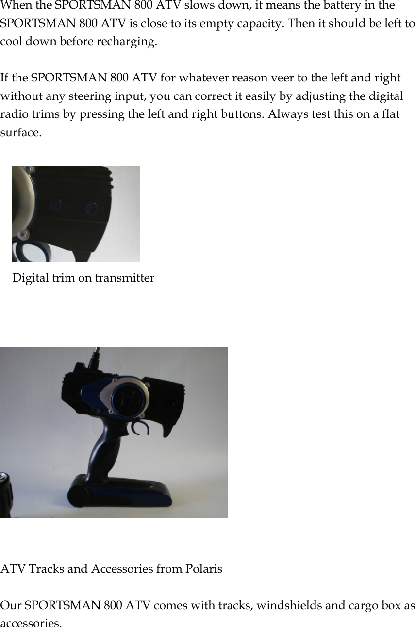  When the SPORTSMAN 800 ATV slows down, it means the battery in the SPORTSMAN 800 ATV is close to its empty capacity. Then it should be left to cool down before recharging.    If the SPORTSMAN 800 ATV for whatever reason veer to the left and right without any steering input, you can correct it easily by adjusting the digital radio trims by pressing the left and right buttons. Always test this on a flat surface.          Digital trim on transmitter       ATV Tracks and Accessories from Polaris  Our SPORTSMAN 800 ATV comes with tracks, windshields and cargo box as accessories.  