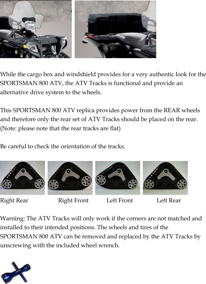     While the cargo box and windshield provides for a very authentic look for the SPORTSMAN 800 ATV, the ATV Tracks is functional and provide an alternative drive system to the wheels.  This SPORTSMAN 800 ATV replica provides power from the REAR wheels and therefore only the rear set of ATV Tracks should be placed on the rear. (Note: please note that the rear tracks are flat)  Be careful to check the orientation of the tracks.      Right Rear          Right Front      Left Front        Left Rear  Warning: The ATV Tracks will only work if the corners are not matched and installed to their intended positions. The wheels and tires of the SPORTSMAN 800 ATV can be removed and replaced by the ATV Tracks by unscrewing with the included wheel wrench.    