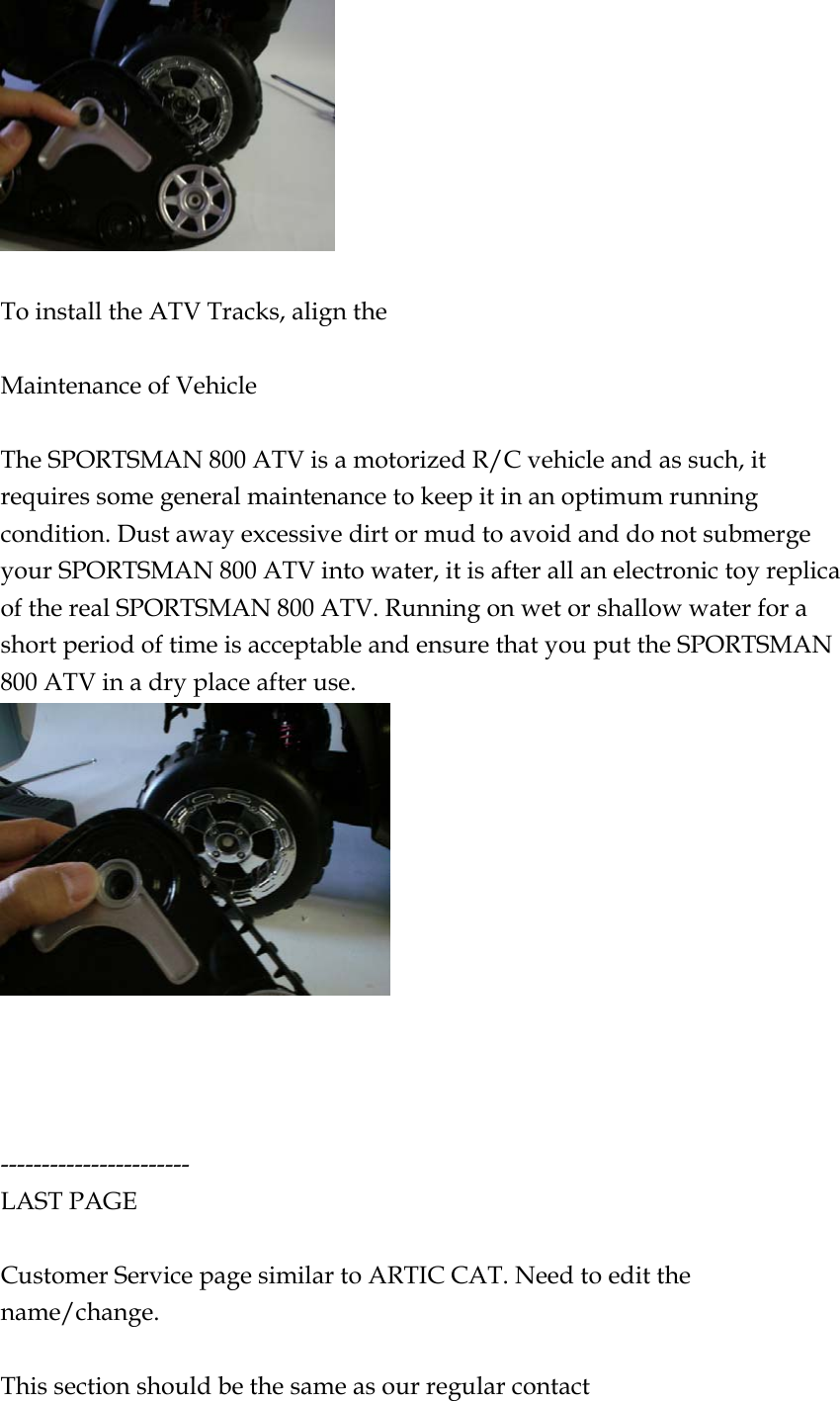   To install the ATV Tracks, align the    Maintenance of Vehicle  The SPORTSMAN 800 ATV is a motorized R/C vehicle and as such, it requires some general maintenance to keep it in an optimum running condition. Dust away excessive dirt or mud to avoid and do not submerge your SPORTSMAN 800 ATV into water, it is after all an electronic toy replica of the real SPORTSMAN 800 ATV. Running on wet or shallow water for a short period of time is acceptable and ensure that you put the SPORTSMAN 800 ATV in a dry place after use.      ----------------------- LAST PAGE  Customer Service page similar to ARTIC CAT. Need to edit the name/change.  This section should be the same as our regular contact 