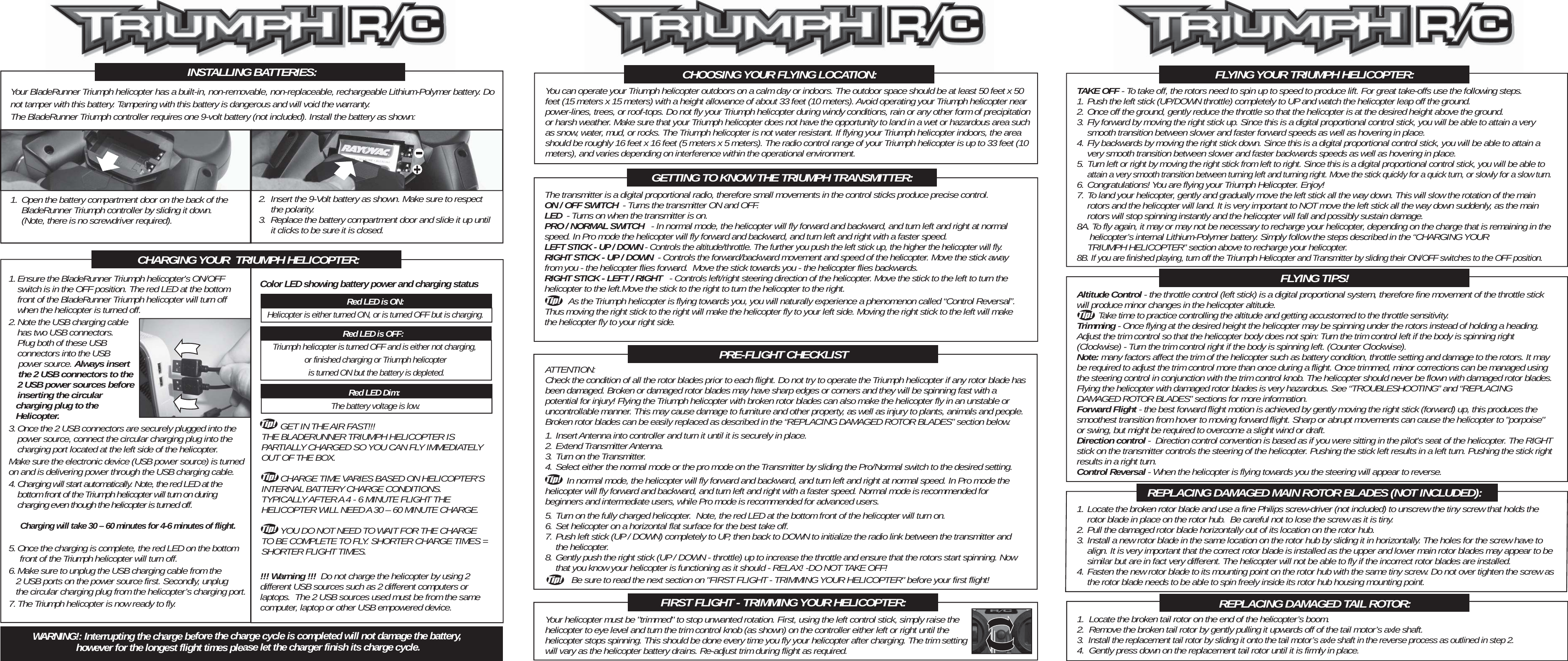 The transmitter is a digital proportional radio, therefore small movements in the control sticks produce precise control.ON / OFF SWITCH  - Turns the transmitter ON and OFF.LED  - Turns on when the transmitter is on.PRO / NORMAL SWITCH   - In normal mode, the helicopter will fly forward and backward, and turn left and right at normal speed. In Pro mode the helicopter will fly forward and backward, and turn left and right with a faster speed.LEFT STICK - UP / DOWN - Controls the altitude/throttle. The further you push the left stick up, the higher the helicopter will fly.RIGHT STICK - UP / DOWN  - Controls the forward/backward movement and speed of the helicopter. Move the stick away from you - the helicopter flies forward.  Move the stick towards you - the helicopter flies backwards.RIGHT STICK - LEFT / RIGHT   - Controls left/right steering direction of the helicopter. Move the stick to the left to turn the helicopter to the left.Move the stick to the right to turn the helicopter to the right.      As the Triumph helicopter is flying towards you, you will naturally experience a phenomenon called “Control Reversal”. Thus moving the right stick to the right will make the helicopter fly to your left side. Moving the right stick to the left will make the helicopter fly to your right side.ATTENTION:Check the condition of all the rotor blades prior to each flight. Do not try to operate the Triumph helicopter if any rotor blade has been damaged. Broken or damaged rotor blades may have sharp edges or corners and they will be spinning fast with a potential for injury! Flying the Triumph helicopter with broken rotor blades can also make the helicopter fly in an unstable or uncontrollable manner. This may cause damage to furniture and other property, as well as injury to plants, animals and people. Broken rotor blades can be easily replaced as described in the “REPLACING DAMAGED ROTOR BLADES” section below.1. Insert Antenna into controller and turn it until it is securely in place.2. Extend Transmitter Antenna.3. Turn on the Transmitter.4. Select either the normal mode or the pro mode on the Transmitter by sliding the Pro/Normal switch to the desired setting.         In normal mode, the helicopter will fly forward and backward, and turn left and right at normal speed. In Pro mode the helicopter will fly forward and backward, and turn left and right with a faster speed. Normal mode is recommended for beginners and intermediate users, while Pro mode is recommended for advanced users.5. Turn on the fully charged helicopter.  Note, the red LED at the bottom front of the helicopter will turn on.6. Set helicopter on a horizontal flat surface for the best take off.7. Push left stick (UP / DOWN) completely to UP, then back to DOWN to initialize the radio link between the transmitter and  the helicopter.8. Gently push the right stick (UP / DOWN - throttle) up to increase the throttle and ensure that the rotors start spinning. Now   that you know your helicopter is functioning as it should - RELAX! -DO NOT TAKE OFF!           Be sure to read the next section on &quot;FIRST FLIGHT - TRIMMING YOUR HELICOPTER&quot; before your first flight!        GET IN THE AIR FAST!!! THE BLADERUNNER TRIUMPH HELICOPTER IS PARTIALLY CHARGED SO YOU CAN FLY IMMEDIATELY OUT OF THE BOX.        CHARGE TIME VARIES BASED ON HELICOPTER’S INTERNAL BATTERY CHARGE CONDITIONS. TYPICALLY AFTER A 4 - 6 MINUTE FLIGHT THE HELICOPTER WILL NEED A 30 – 60 MINUTE CHARGE.        YOU DO NOT NEED TO WAIT FOR THE CHARGE TO BE COMPLETE TO FLY. SHORTER CHARGE TIMES = SHORTER FLIGHT TIMES.CHARGING YOUR  TRIUMPH HELICOPTER:Red LED is ON:Helicopter is either turned ON, or is turned OFF but is charging.Red LED is OFF:  Triumph helicopter is turned OFF and is either not charging, or finished charging or Triumph helicopter is turned ON but the battery is depleted.Red LED Dim: The battery voltage is low.Color LED showing battery power and charging statusYour BladeRunner Triumph helicopter has a built-in, non-removable, non-replaceable, rechargeable Lithium-Polymer battery. Do not tamper with this battery. Tampering with this battery is dangerous and will void the warranty.The BladeRunner Triumph controller requires one 9-volt battery (not included). Install the battery as shown:INSTALLING BATTERIES:1. Open the battery compartment door on the back of the   BladeRunner Triumph controller by sliding it down.    (Note, there is no screwdriver required).2.  Insert the 9-Volt battery as shown. Make sure to respect  the polarity.3.  Replace the battery compartment door and slide it up until   it clicks to be sure it is closed.1. Ensure the BladeRunner Triumph helicopter&apos;s ON/OFF   switch is in the OFF position. The red LED at the bottom   front of the BladeRunner Triumph helicopter will turn off   when the helicopter is turned off.2. Note the USB charging cable  has two USB connectors.  Plug both of these USB   connectors into the USB     power source. Always insert     the 2 USB connectors to the   2 USB power sources before   inserting the circular    charging plug to the    Helicopter.3. Once the 2 USB connectors are securely plugged into the  power source, connect the circular charging plug into the  charging port located at the left side of the helicopter.Make sure the electronic device (USB power source) is turned on and is delivering power through the USB charging cable. 4. Charging will start automatically. Note, the red LED at the   bottom front of the Triumph helicopter will turn on during   charging even though the helicopter is turned off.Charging will take 30 – 60 minutes for 4-6 minutes of flight.5. Once the charging is complete, the red LED on the bottom   front of the Triumph helicopter will turn off.6. Make sure to unplug the USB charging cable from the    2 USB ports on the power source first. Secondly, unplug    the circular charging plug from the helicopter’s charging port.7. The Triumph helicopter is now ready to fly. CHOOSING YOUR FLYING LOCATION:GETTING TO KNOW THE TRIUMPH TRANSMITTER:PRE-FLIGHT CHECKLISTFIRST FLIGHT - TRIMMING YOUR HELICOPTER:You can operate your Triumph helicopter outdoors on a calm day or indoors. The outdoor space should be at least 50 feet x 50 feet (15 meters x 15 meters) with a height allowance of about 33 feet (10 meters). Avoid operating your Triumph helicopter near power-lines, trees, or roof-tops. Do not fly your Triumph helicopter during windy conditions, rain or any other form of precipitation or harsh weather. Make sure that your Triumph helicopter does not have the opportunity to land in a wet or hazardous area such as snow, water, mud, or rocks. The Triumph helicopter is not water resistant. If flying your Triumph helicopter indoors, the area should be roughly 16 feet x 16 feet (5 meters x 5 meters). The radio control range of your Triumph helicopter is up to 33 feet (10 meters), and varies depending on interference within the operational environment.  TAKE OFF - To take off, the rotors need to spin up to speed to produce lift. For great take-offs use the following steps.1. Push the left stick (UP/DOWN throttle) completely to UP and watch the helicopter leap off the ground.2. Once off the ground, gently reduce the throttle so that the helicopter is at the desired height above the ground.3. Fly forward by moving the right stick up. Since this is a digital proportional control stick, you will be able to attain a very   smooth transition between slower and faster forward speeds as well as hovering in place.4. Fly backwards by moving the right stick down. Since this is a digital proportional control stick, you will be able to attain a   very smooth transition between slower and faster backwards speeds as well as hovering in place.5. Turn left or right by moving the right stick from left to right. Since this is a digital proportional control stick, you will be able to attain a very smooth transition between turning left and turning right. Move the stick quickly for a quick turn, or slowly for a slow turn.6. Congratulations! You are flying your Triumph Helicopter. Enjoy!7. To land your helicopter, gently and gradually move the left stick all the way down. This will slow the rotation of the main   rotors and the helicopter will land. It is very important to NOT move the left stick all the way down suddenly, as the main   rotors will stop spinning instantly and the helicopter will fall and possibly sustain damage.8A. To fly again, it may or may not be necessary to recharge your helicopter, depending on the charge that is remaining in the   helicopter’s internal Lithium-Polymer battery. Simply follow the steps described in the “CHARGING YOUR   TRIUMPH HELICOPTER” section above to recharge your helicopter.8B. If you are finished playing, turn off the Triumph Helicopter and Transmitter by sliding their ON/OFF switches to the OFF position.Your helicopter must be &quot;trimmed&quot; to stop unwanted rotation. First, using the left control stick, simply raise the helicopter to eye level and turn the trim control knob (as shown) on the controller either left or right until the helicopter stops spinning. This should be done every time you fly your helicopter after charging. The trim setting will vary as the helicopter battery drains. Re-adjust trim during flight as required.FLYING YOUR TRIUMPH HELICOPTER:Altitude Control - the throttle control (left stick) is a digital proportional system, therefore fine movement of the throttle stick will produce minor changes in the helicopter altitude.          Take time to practice controlling the altitude and getting accustomed to the throttle sensitivity.  Trimming - Once flying at the desired height the helicopter may be spinning under the rotors instead of holding a heading. Adjust the trim control so that the helicopter body does not spin: Turn the trim control left if the body is spinning right (Clockwise) - Turn the trim control right if the body is spinning left. (Counter Clockwise).Note: many factors affect the trim of the helicopter such as battery condition, throttle setting and damage to the rotors. It may be required to adjust the trim control more than once during a flight. Once trimmed, minor corrections can be managed using the steering control in conjunction with the trim control knob. The helicopter should never be flown with damaged rotor blades. Flying the helicopter with damaged rotor blades is very hazardous. See “TROUBLESHOOTING” and “REPLACING DAMAGED ROTOR BLADES” sections for more information.Forward Flight - the best forward flight motion is achieved by gently moving the right stick (forward) up, this produces the smoothest transition from hover to moving forward flight. Sharp or abrupt movements can cause the helicopter to &quot;porpoise&quot; or swing, but might be required to overcome a slight wind or draft.Direction control -  Direction control convention is based as if you were sitting in the pilot&apos;s seat of the helicopter. The RIGHT stick on the transmitter controls the steering of the helicopter. Pushing the stick left results in a left turn. Pushing the stick right results in a right turn.Control Reversal - When the helicopter is flying towards you the steering will appear to reverse. FLYING TIPS!1. Locate the broken rotor blade and use a fine Philips screw-driver (not included) to unscrew the tiny screw that holds the   rotor blade in place on the rotor hub.  Be careful not to lose the screw as it is tiny.2. Pull the damaged rotor blade horizontally out of its location on the rotor hub.3. Install a new rotor blade in the same location on the rotor hub by sliding it in horizontally. The holes for the screw have to  align. It is very important that the correct rotor blade is installed as the upper and lower main rotor blades may appear to be  similar but are in fact very different. The helicopter will not be able to fly if the incorrect rotor blades are installed.4. Fasten the new rotor blade to its mounting point on the rotor hub with the same tiny screw. Do not over tighten the screw as  the rotor blade needs to be able to spin freely inside its rotor hub housing mounting point. REPLACING DAMAGED MAIN ROTOR BLADES (NOT INCLUDED):1.  Locate the broken tail rotor on the end of the helicopter’s boom.2.  Remove the broken tail rotor by gently pulling it upwards off of the tail motor’s axle shaft.3.  Install the replacement tail rotor by sliding it onto the tail motor’s axle shaft in the reverse process as outlined in step 2.4.  Gently press down on the replacement tail rotor until it is firmly in place.REPLACING DAMAGED TAIL ROTOR:!!! Warning !!!  Do not charge the helicopter by using 2 different USB sources such as 2 different computers or laptops.  The 2 USB sources used must be from the same computer, laptop or other USB empowered device.WARNING!: Interrupting the charge before the charge cycle is completed will not damage the battery, however for the longest flight times please let the charger finish its charge cycle.