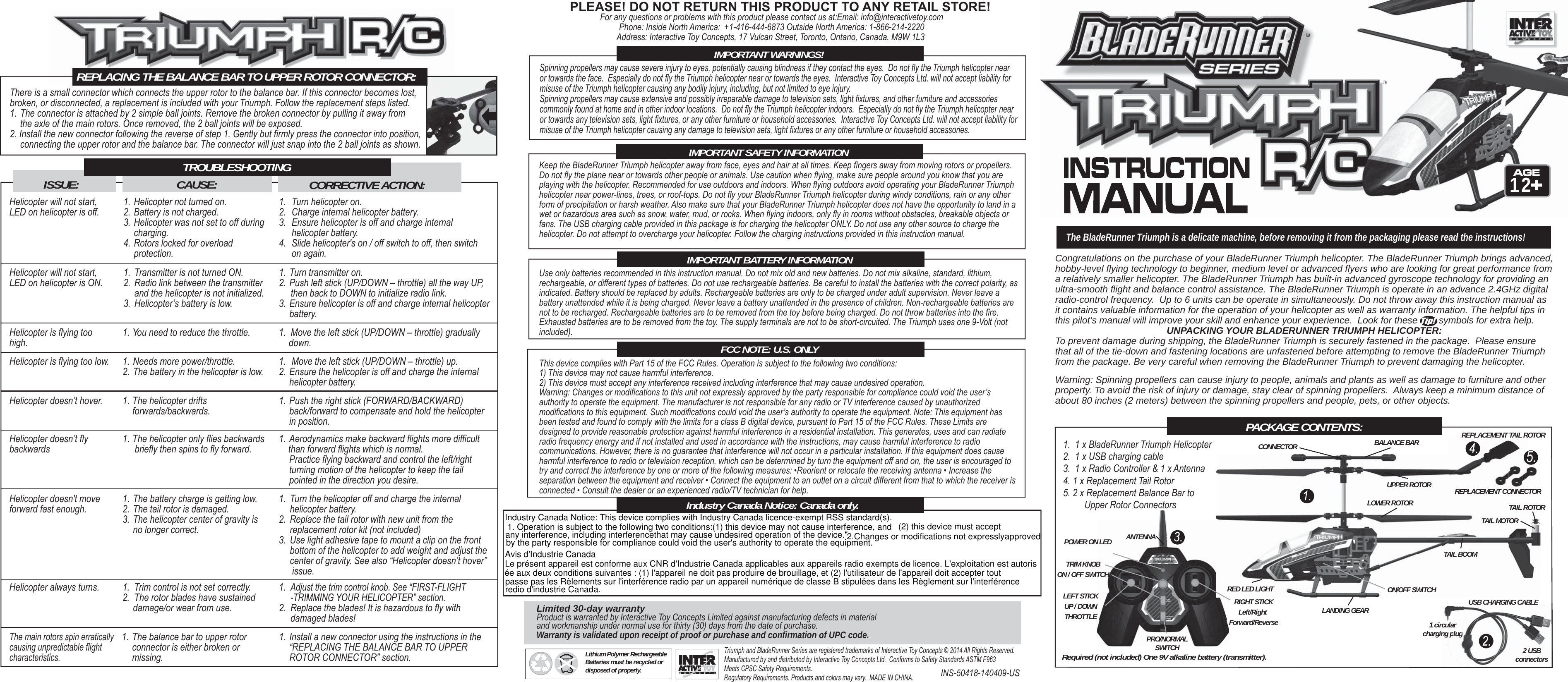 The BladeRunner Triumph is a delicate machine, before removing it from the packaging please read the instructions! 12PACKAGE CONTENTS:5.Congratulations on the purchase of your BladeRunner Triumph helicopter. The BladeRunner Triumph brings advanced, hobby-level flying technology to beginner, medium level or advanced flyers who are looking for great performance from a relatively smaller helicopter. The BladeRunner Triumph has built-in advanced gyroscope technology for providing an ultra-smooth flight and balance control assistance. The BladeRunner Triumph is operate in an advance 2.4GHz digital radio-control frequency.  Up to 6 units can be operate in simultaneously. Do not throw away this instruction manual as it contains valuable information for the operation of your helicopter as well as warranty information. The helpful tips in this pilot’s manual will improve your skill and enhance your experience.  Look for these        symbols for extra help. UNPACKING YOUR BLADERUNNER TRIUMPH HELICOPTER:To prevent damage during shipping, the BladeRunner Triumph is securely fastened in the package.  Please ensure that all of the tie-down and fastening locations are unfastened before attempting to remove the BladeRunner Triumph from the package. Be very careful when removing the BladeRunner Triumph to prevent damaging the helicopter.ANTENNAUSB CHARGING CABLEBALANCE BARTAIL ROTORREPLACEMENT TAIL ROTORREPLACEMENT CONNECTOR CONNECTORTAIL MOTORTAIL BOOMLANDING GEARRED LED LIGHTPRO/NORMALSWITCHLEFT STICKUP / DOWNTHROTTLERIGHT STICKLeft/Right Forward/Reverse 2 USB connectors1 circularcharging plugTRIM KNOBON / OFF SWITCHPOWER ON LEDHelicopter will not start, LED on helicopter is off.1. Helicopter not turned on.2. Battery is not charged.3. Helicopter was not set to off during charging.4. Rotors locked for overload  protection.  1.  Turn helicopter on.2.  Charge internal helicopter battery.3.  Ensure helicopter is off and charge internal  helicopter battery.4.  Slide helicopter&apos;s on / off switch to off, then switch  on again. Helicopter will not start, LED on helicopter is ON.1.  Transmitter is not turned ON.2.  Radio link between the transmitter   and the helicopter is not initialized.3.  Helicopter’s battery is low.1. Turn transmitter on.2. Push left stick (UP/DOWN – throttle) all the way UP,     then back to DOWN to initialize radio link.3. Ensure helicopter is off and charge internal helicopter battery. Helicopter is flying too high.1. You need to reduce the throttle. 1.  Move the left stick (UP/DOWN – throttle) gradually  down. Helicopter is flying too low. 1. Needs more power/throttle.2. The battery in the helicopter is low.1.  Move the left stick (UP/DOWN – throttle) up.2. Ensure the helicopter is off and charge the internal  helicopter battery.Helicopter doesn’t hover. 1. The helicopter drifts  forwards/backwards.1. Push the right stick (FORWARD/BACKWARD)   back/forward to compensate and hold the helicopter in position.Helicopter doesn’t fly backwards1. The helicopter only flies backwards   briefly then spins to fly forward.1. Aerodynamics make backward flights more difficult    than forward flights which is normal.  Practice flying backward and control the left/right   turning motion of the helicopter to keep the tail   pointed in the direction you desire.Helicopter doesn&apos;t move forward fast enough.1. The battery charge is getting low.2. The tail rotor is damaged.3. The helicopter center of gravity is   no longer correct.1.  Turn the helicopter off and charge the internal  helicopter battery.2.  Replace the tail rotor with new unit from the   replacement rotor kit (not included)3.  Use light adhesive tape to mount a clip on the front   bottom of the helicopter to add weight and adjust the  center of gravity. See also “Helicopter doesn’t hover”  issue.Helicopter always turns. 1.  Trim control is not set correctly.2.  The rotor blades have sustained   damage/or wear from use.1.  Adjust the trim control knob. See “FIRST-FLIGHT  -TRIMMING YOUR HELICOPTER” section.2.  Replace the blades! It is hazardous to fly with  damaged blades!The main rotors spin erratically causing unpredictable flight characteristics.1. The balance bar to upper rotor   connector is either broken or  missing.1. Install a new connector using the instructions in the   “REPLACING THE BALANCE BAR TO UPPER   ROTOR CONNECTOR” section.CORRECTIVE ACTION:CAUSE:TROUBLESHOOTING ISSUE:There is a small connector which connects the upper rotor to the balance bar. If this connector becomes lost, broken, or disconnected, a replacement is included with your Triumph. Follow the replacement steps listed.1. The connector is attached by 2 simple ball joints. Remove the broken connector by pulling it away from   the axle of the main rotors. Once removed, the 2 ball joints will be exposed.2. Install the new connector following the reverse of step 1. Gently but firmly press the connector into position,  connecting the upper rotor and the balance bar. The connector will just snap into the 2 ball joints as shown.Use only batteries recommended in this instruction manual. Do not mix old and new batteries. Do not mix alkaline, standard, lithium, rechargeable, or different types of batteries. Do not use rechargeable batteries. Be careful to install the batteries with the correct polarity, as indicated. Battery should be replaced by adults. Rechargeable batteries are only to be charged under adult supervision. Never leave a battery unattended while it is being charged. Never leave a battery unattended in the presence of children. Non-rechargeable batteries are not to be recharged. Rechargeable batteries are to be removed from the toy before being charged. Do not throw batteries into the fire. Exhausted batteries are to be removed from the toy. The supply terminals are not to be short-circuited. The Triumph uses one 9-Volt (not included).This device complies with Part 15 of the FCC Rules. Operation is subject to the following two conditions:1) This device may not cause harmful interference.2) This device must accept any interference received including interference that may cause undesired operation.Warning: Changes or modifications to this unit not expressly approved by the party responsible for compliance could void the user’s authority to operate the equipment. The manufacturer is not responsible for any radio or TV interference caused by unauthorized modifications to this equipment. Such modifications could void the user’s authority to operate the equipment. Note: This equipment has been tested and found to comply with the limits for a class B digital device, pursuant to Part 15 of the FCC Rules. These Limits are designed to provide reasonable protection against harmful interference in a residential installation. This generates, uses and can radiate radio frequency energy and if not installed and used in accordance with the instructions, may cause harmful interference to radio communications. However, there is no guarantee that interference will not occur in a particular installation. If this equipment does cause harmful interference to radio or television reception, which can be determined by turn the equipment off and on, the user is encouraged to try and correct the interference by one or more of the following measures: •Reorient or relocate the receiving antenna • Increase the separation between the equipment and receiver • Connect the equipment to an outlet on a circuit different from that to which the receiver is connected • Consult the dealer or an experienced radio/TV technician for help.Keep the BladeRunner Triumph helicopter away from face, eyes and hair at all times. Keep fingers away from moving rotors or propellers. Do not fly the plane near or towards other people or animals. Use caution when flying, make sure people around you know that you are playing with the helicopter. Recommended for use outdoors and indoors. When flying outdoors avoid operating your BladeRunner Triumph helicopter near power-lines, trees, or roof-tops. Do not fly your BladeRunner Triumph helicopter during windy conditions, rain or any other form of precipitation or harsh weather. Also make sure that your BladeRunner Triumph helicopter does not have the opportunity to land in a wet or hazardous area such as snow, water, mud, or rocks. When flying indoors, only fly in rooms without obstacles, breakable objects or fans. The USB charging cable provided in this package is for charging the helicopter ONLY. Do not use any other source to charge the helicopter. Do not attempt to overcharge your helicopter. Follow the charging instructions provided in this instruction manual.REPLACING THE BALANCE BAR TO UPPER ROTOR CONNECTOR:IMPORTANT SAFETY INFORMATIONIMPORTANT BATTERY INFORMATIONFCC NOTE: U.S. ONLYLithium Polymer RechargeableBatteries must be recycled or disposed of properly.Required (not included) One 9V alkaline battery (transmitter).ON/OFF SWITCHPLEASE! DO NOT RETURN THIS PRODUCT TO ANY RETAIL STORE!For any questions or problems with this product please contact us at:Email: info@interactivetoy.comPhone: Inside North America:  +1-416-444-6873 Outside North America: 1-866-214-2220Address: Interactive Toy Concepts, 17 Vulcan Street, Toronto, Ontario, Canada. M9W 1L3 Limited 30-day warrantyProduct is warranted by Interactive Toy Concepts Limited against manufacturing defects in material and workmanship under normal use for thirty (30) days from the date of purchase. Warranty is validated upon receipt of proof or purchase and confirmation of UPC code.55REPLACEMENT TAIL RREPLACEMENT CORONNECTORONNECUSB CHARGING CABLE 2 USB connectorsculululuululuuuaraaarngggggggggggpppluluggIndustry Canada Notice: Canada only.1.  1 x BladeRunner Triumph Helicopter2.  1 x USB charging cable3.  1 x Radio Controller &amp; 1 x Antenna4. 1 x Replacement Tail Rotor5. 2 x Replacement Balance Bar to         Upper Rotor ConnectorsUPPER ROTORLOWER ROTORINS-50418-140409-US Triumph and BladeRunner Series are registered trademarks of Interactive Toy Concepts © 2014 All Rights Reserved. Manufactured by and distributed by Interactive Toy Concepts Ltd.  Conforms to Safety Standards ASTM F963Meets CPSC Safety Requirements. Regulatory Requirements. Products and colors may vary.  MADE IN CHINA.Warning: Spinning propellers can cause injury to people, animals and plants as well as damage to furniture and other property. To avoid the risk of injury or damage, stay clear of spinning propellers.  Always keep a minimum distance of about 80 inches (2 meters) between the spinning propellers and people, pets, or other objects.Spinning propellers may cause severe injury to eyes, potentially causing blindness if they contact the eyes.  Do not fly the Triumph helicopter near or towards the face.  Especially do not fly the Triumph helicopter near or towards the eyes.  Interactive Toy Concepts Ltd. will not accept liability for misuse of the Triumph helicopter causing any bodily injury, including, but not limited to eye injury.Spinning propellers may cause extensive and possibly irreparable damage to television sets, light fixtures, and other furniture and accessories commonly found at home and in other indoor locations.  Do not fly the Triumph helicopter indoors.  Especially do not fly the Triumph helicopter near or towards any television sets, light fixtures, or any other furniture or household accessories.  Interactive Toy Concepts Ltd. will not accept liability for misuse of the Triumph helicopter causing any damage to television sets, light fixtures or any other furniture or household accessories.IMPORTANT WARNINGS!TMTMIndustry Canada Notice: This device complies with Industry Canada licence-exempt RSS standard(s).1. Operation is subject to the following two conditions:(1) this device may not cause interference, and (2) this device must acceptany interference, including interferencethat may cause undesired operation of the device.&quot;2.Changes or modifications not expresslyapprovedby the party responsible for compliance could void the user&apos;s authority to operate the equipment.Avis d&apos;Industrie CanadaLe présent appareil est conforme aux CNR d&apos;Industrie Canada applicables aux appareils radio exempts de licence. L&apos;exploitation est autorisée aux deux conditions suivantes : (1) l&apos;appareil ne doit pas produire de brouillage, et (2) l&apos;utilisateur de l&apos;appareil doit accepter toutpasse pas les Rèlements sur l&apos;interférence radio par un appareil numérique de classe B stipulées dans les Règlement sur l&apos;interférenceredio d&apos;industrie Canada.