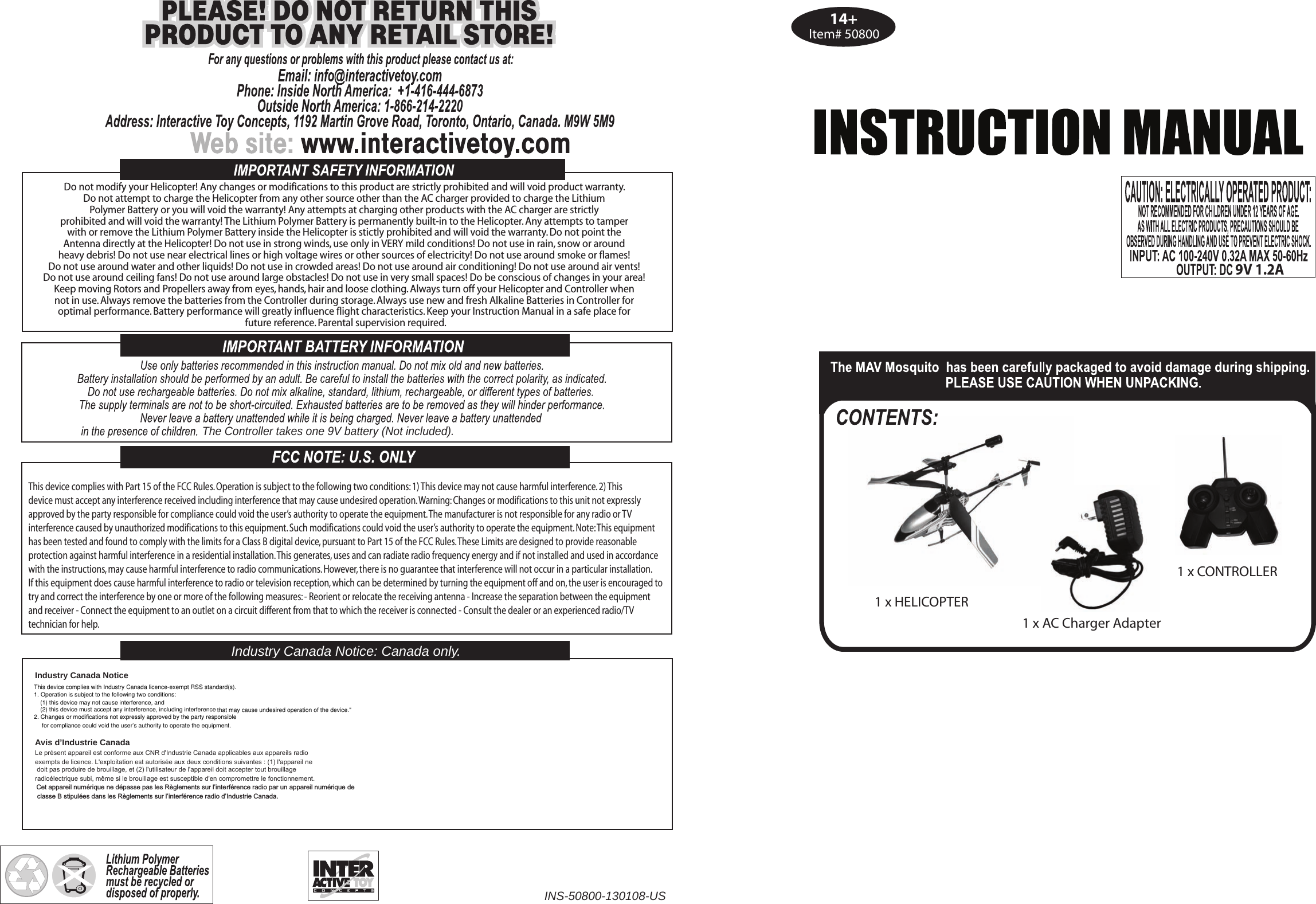 Item# 508001 x HELICOPTER1 x CONTROLLER1 x AC Charger AdapterDo not modify your Helicopter! Any changes or modifications to this product are strictly prohibited and will void product warranty. Do not attempt to charge the Helicopter from any other source other than the AC charger provided to charge the Lithium Polymer Battery or you will void the warranty! Any attempts at charging other products with the AC charger are strictly prohibited and will void the warranty! The Lithium Polymer Battery is permanently built-in to the Helicopter. Any attempts to tamper with or remove the Lithium Polymer Battery inside the Helicopter is stictly prohibited and will void the warranty. Do not point the Antenna directly at the Helicopter! Do not use in strong winds, use only in VERY mild conditions! Do not use in rain, snow or around heavy debris! Do not use near electrical lines or high voltage wires or other sources of electricity! Do not use around smoke or flames! Do not use around water and other liquids! Do not use in crowded areas! Do not use around air conditioning! Do not use around air vents! Do not use around ceiling fans! Do not use around large obstacles! Do not use in very small spaces! Do be conscious of changes in your area! Keep moving Rotors and Propellers away from eyes, hands, hair and loose clothing. Always turn off your Helicopter and Controller when not in use. Always remove the batteries from the Controller during storage. Always use new and fresh Alkaline Batteries in Controller for optimal performance. Battery performance will greatly influence flight characteristics. Keep your Instruction Manual in a safe place for future reference. Parental supervision required.The Controller takes one 9V battery (Not included).Industry Canada Notice: Canada only.INS-50800-130108-USThis device complies with Part 15 of the FCC Rules. Operation is subject to the following two conditions: 1) This device may not cause harmful interference. 2) Thisdevice must accept any interference received including interference that may cause undesired operation. Warning: Changes or modifications to this unit not expresslyapproved by the party responsible for compliance could void the user’s authority to operate the equipment. The manufacturer is not responsible for any radio or TVinterference caused by unauthorized modifications to this equipment. Such modifications could void the user’s authority to operate the equipment. Note: This equipmenthas been tested and found to comply with the limits for a Class B digital device, pursuant to Part 15 of the FCC Rules. These Limits are designed to provide reasonableprotection against harmful interference in a residential installation. This generates, uses and can radiate radio frequency energy and if not installed and used in accordancewith the instructions, may cause harmful interference to radio communications. However, there is no guarantee that interference will not occur in a particular installation.If this equipment does cause harmful interference to radio or television reception, which can be determined by turning the equipment off and on, the user is encouraged totry and correct the interference by one or more of the following measures: - Reorient or relocate the receiving antenna - Increase the separation between the equipmentand receiver - Connect the equipment to an outlet on a circuit different from that to which the receiver is connected - Consult the dealer or an experienced radio/TV technician for help.14+9V 1.2AAvis d’Industrie Canada  Le présent appareil est conforme aux CNR d&apos;Industrie Canada applicables aux appareils radioexempts de licence. L&apos;exploitation est autorisée aux deux conditions suivantes : (1) l&apos;appareil ne doit pas produire de brouillage, et (2) l&apos;utilisateur de l&apos;appareil doit accepter tout brouillage radioélectrique subi, même si le brouillage est susceptible d&apos;en compromettre le fonctionnement.  %%&amp;$%%&apos;%&amp;$%$Industry Canada Notice This device complies with Industry Canada licence-exempt RSS standard(s). 1. Operation is subject to the following two conditions:(1) this device may not cause interference, and  (2) this device must accept any interference, including interference that may cause undesired operation of the device.&quot;2. Changes or modifications not expressly approved by the party responsiblefor compliance could void the user’s authority to operate the equipment.