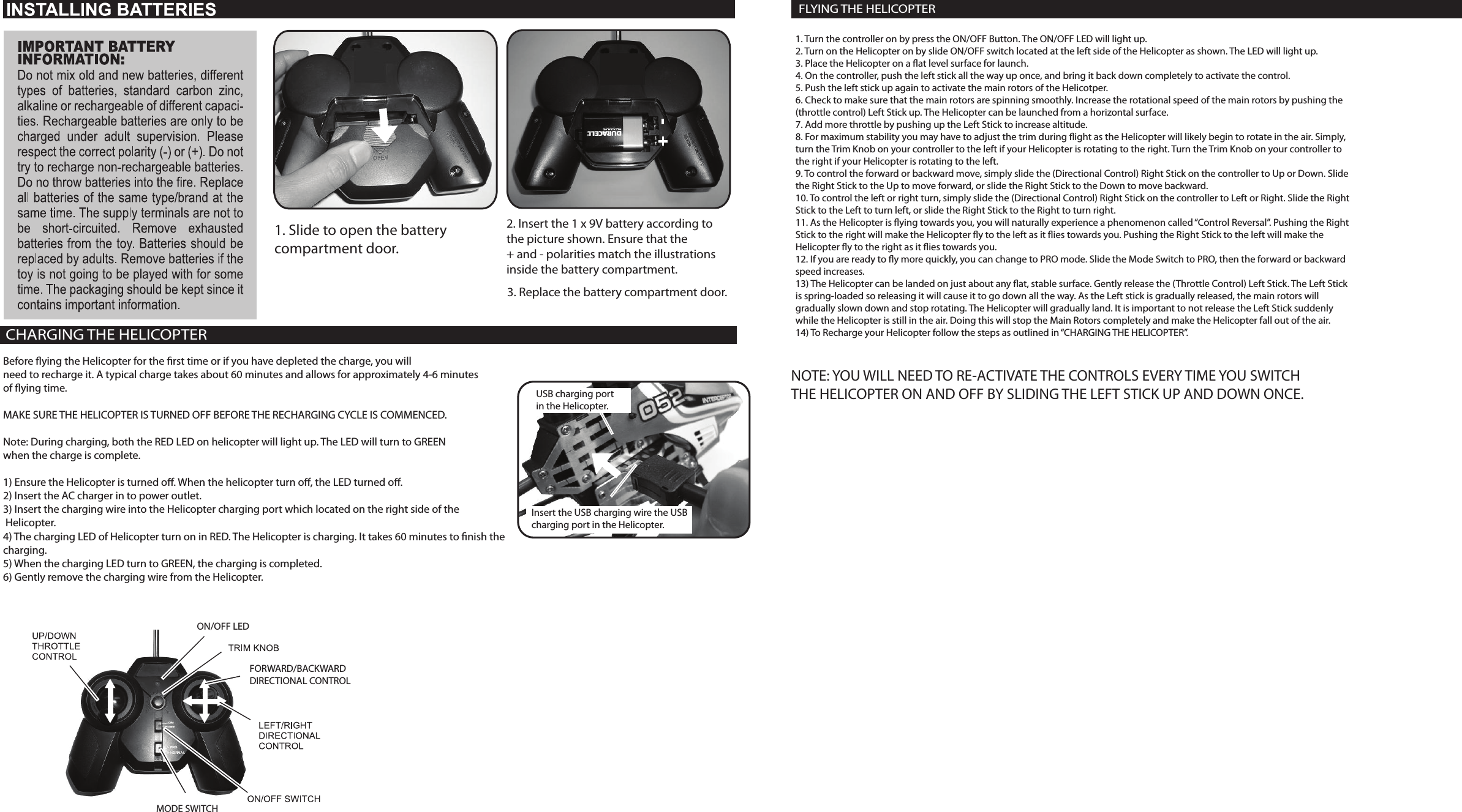 1. Slide to open the battery compartment door.2. Insert the 1 x 9V battery according tothe picture shown. Ensure that the + and - polarities match the illustrationsinside the battery compartment.3. Replace the battery compartment door.CHARGING THE HELICOPTERBefore ying the Helicopter for the rst time or if you have depleted the charge, you willneed to recharge it. A typical charge takes about 60 minutes and allows for approximately 4-6 minutesof ying time.MAKE SURE THE HELICOPTER IS TURNED OFF BEFORE THE RECHARGING CYCLE IS COMMENCED.Note: During charging, both the RED LED on helicopter will light up. The LED will turn to GREEN when the charge is complete.1) Ensure the Helicopter is turned o. When the helicopter turn o, the LED turned o.2) Insert the AC charger in to power outlet. 3) Insert the charging wire into the Helicopter charging port which located on the right side of the Helicopter.4) The charging LED of Helicopter turn on in RED. The Helicopter is charging. It takes 60 minutes to nish the charging.5) When the charging LED turn to GREEN, the charging is completed.6) Gently remove the charging wire from the Helicopter.ON/OFF LEDMODE SWITCHFORWARD/BACKWARDDIRECTIONAL CONTROLUSB charging port in the Helicopter.Insert the USB charging wire the USB charging port in the Helicopter.1. Turn the controller on by press the ON/OFF Button. The ON/OFF LED will light up.2. Turn on the Helicopter on by slide ON/OFF switch located at the left side of the Helicopter as shown. The LED will light up.3. Place the Helicopter on a at level surface for launch.4. On the controller, push the left stick all the way up once, and bring it back down completely to activate the control.5. Push the left stick up again to activate the main rotors of the Helicotper.6. Check to make sure that the main rotors are spinning smoothly. Increase the rotational speed of the main rotors by pushing the(throttle control) Left Stick up. The Helicopter can be launched from a horizontal surface.7. Add more throttle by pushing up the Left Stick to increase altitude.8. For maximum stability you may have to adjust the trim during ight as the Helicopter will likely begin to rotate in the air. Simply,turn the Trim Knob on your controller to the left if your Helicopter is rotating to the right. Turn the Trim Knob on your controller tothe right if your Helicopter is rotating to the left.9. To control the forward or backward move, simply slide the (Directional Control) Right Stick on the controller to Up or Down. Slidethe Right Stick to the Up to move forward, or slide the Right Stick to the Down to move backward.10. To control the left or right turn, simply slide the (Directional Control) Right Stick on the controller to Left or Right. Slide the RightStick to the Left to turn left, or slide the Right Stick to the Right to turn right.11. As the Helicopter is ying towards you, you will naturally experience a phenomenon called “Control Reversal”. Pushing the RightStick to the right will make the Helicopter y to the left as it ies towards you. Pushing the Right Stick to the left will make the Helicopter y to the right as it ies towards you.12. If you are ready to y more quickly, you can change to PRO mode. Slide the Mode Switch to PRO, then the forward or backward speed increases.13) The Helicopter can be landed on just about any at, stable surface. Gently release the (Throttle Control) Left Stick. The Left Stick is spring-loaded so releasing it will cause it to go down all the way. As the Left stick is gradually released, the main rotors willgradually slown down and stop rotating. The Helicopter will gradually land. It is important to not release the Left Stick suddenlywhile the Helicopter is still in the air. Doing this will stop the Main Rotors completely and make the Helicopter fall out of the air.14) To Recharge your Helicopter follow the steps as outlined in “CHARGING THE HELICOPTER”.FLYING THE HELICOPTERNOTE: YOU WILL NEED TO RE-ACTIVATE THE CONTROLS EVERY TIME YOU SWITCHTHE HELICOPTER ON AND OFF BY SLIDING THE LEFT STICK UP AND DOWN ONCE.