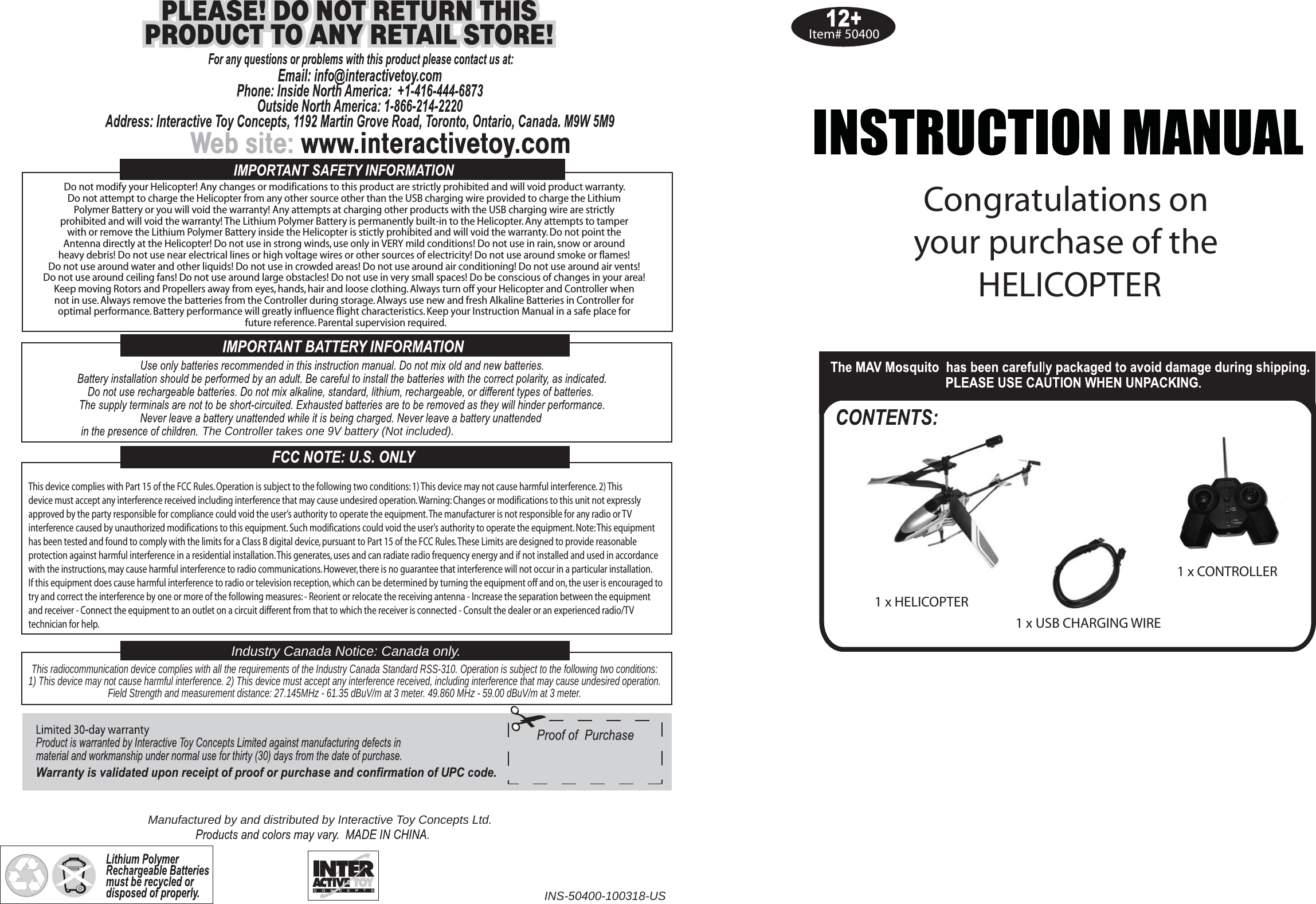 Item# 50400Congratulations on your purchase of the HELICOPTER1 x HELICOPTER1 x CONTROLLER1 x USB CHARGING WIREDo not modify your Helicopter! Any changes or modifications to this product are strictly prohibited and will void product warranty. Do not attempt to charge the Helicopter from any other source other than the USB charging wire provided to charge the Lithium Polymer Battery or you will void the warranty! Any attempts at charging other products with the USB charging wire are strictly prohibited and will void the warranty! The Lithium Polymer Battery is permanently built-in to the Helicopter. Any attempts to tamper with or remove the Lithium Polymer Battery inside the Helicopter is stictly prohibited and will void the warranty. Do not point the Antenna directly at the Helicopter! Do not use in strong winds, use only in VERY mild conditions! Do not use in rain, snow or around heavy debris! Do not use near electrical lines or high voltage wires or other sources of electricity! Do not use around smoke or flames! Do not use around water and other liquids! Do not use in crowded areas! Do not use around air conditioning! Do not use around air vents! Do not use around ceiling fans! Do not use around large obstacles! Do not use in very small spaces! Do be conscious of changes in your area! Keep moving Rotors and Propellers away from eyes, hands, hair and loose clothing. Always turn off your Helicopter and Controller when not in use. Always remove the batteries from the Controller during storage. Always use new and fresh Alkaline Batteries in Controller for optimal performance. Battery performance will greatly influence flight characteristics. Keep your Instruction Manual in a safe place for future reference. Parental supervision required.The Controller takes one 9V battery (Not included).This radiocommunication device complies with all the requirements of the Industry Canada Standard RSS-310. Operation is subject to the following two conditions:1) This device may not cause harmful interference. 2) This device must accept any interference received, including interference that may cause undesired operation.Field Strength and measurement distance: 27.145MHz - 61.35 dBuV/m at 3 meter. 49.860 MHz - 59.00 dBuV/m at 3 meter.Industry Canada Notice: Canada only.Manufactured by and distributed by Interactive Toy Concepts Ltd.INS-50400-100318-USThis device complies with Part 15 of the FCC Rules. Operation is subject to the following two conditions: 1) This device may not cause harmful interference. 2) Thisdevice must accept any interference received including interference that may cause undesired operation. Warning: Changes or modifications to this unit not expresslyapproved by the party responsible for compliance could void the user’s authority to operate the equipment. The manufacturer is not responsible for any radio or TVinterference caused by unauthorized modifications to this equipment. Such modifications could void the user’s authority to operate the equipment. Note: This equipmenthas been tested and found to comply with the limits for a Class B digital device, pursuant to Part 15 of the FCC Rules. These Limits are designed to provide reasonableprotection against harmful interference in a residential installation. This generates, uses and can radiate radio frequency energy and if not installed and used in accordancewith the instructions, may cause harmful interference to radio communications. However, there is no guarantee that interference will not occur in a particular installation.If this equipment does cause harmful interference to radio or television reception, which can be determined by turning the equipment off and on, the user is encouraged totry and correct the interference by one or more of the following measures: - Reorient or relocate the receiving antenna - Increase the separation between the equipmentand receiver - Connect the equipment to an outlet on a circuit different from that to which the receiver is connected - Consult the dealer or an experienced radio/TV technician for help.