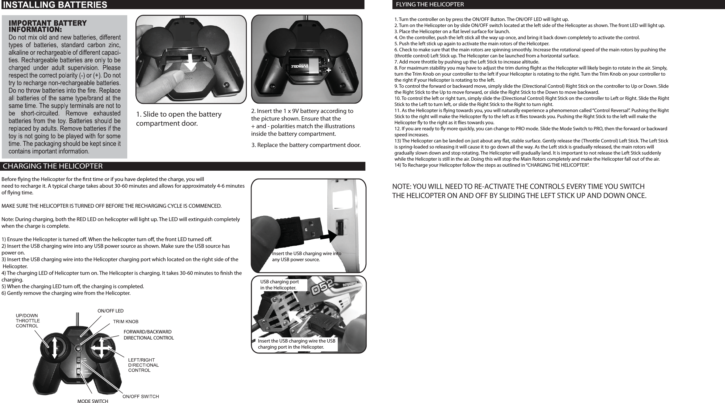 1. Slide to open the battery compartment door.2. Insert the 1 x 9V battery according tothe picture shown. Ensure that the + and - polarities match the illustrationsinside the battery compartment.3. Replace the battery compartment door.CHARGING THE HELICOPTERBefore ying the Helicopter for the rst time or if you have depleted the charge, you willneed to recharge it. A typical charge takes about 30-60 minutes and allows for approximately 4-6 minutesof ying time.MAKE SURE THE HELICOPTER IS TURNED OFF BEFORE THE RECHARGING CYCLE IS COMMENCED.Note: During charging, both the RED LED on helicopter will light up. The LED will extinguish completelywhen the charge is complete.1) Ensure the Helicopter is turned o. When the helicopter turn o, the front LED turned o.2) Insert the USB charging wire into any USB power source as shown. Make sure the USB source has power on.3) Insert the USB charging wire into the Helicopter charging port which located on the right side of the Helicopter.4) The charging LED of Helicopter turn on. The Helicopter is charging. It takes 30-60 minutes to nish the charging.5) When the charging LED turn o, the charging is completed.6) Gently remove the charging wire from the Helicopter.ON/OFF LEDMODE SWITCHFORWARD/BACKWARDDIRECTIONAL CONTROLInsert the USB charging wire into any USB power source.USB charging port in the Helicopter.Insert the USB charging wire the USB charging port in the Helicopter.1. Turn the controller on by press the ON/OFF Button. The ON/OFF LED will light up.2. Turn on the Helicopter on by slide ON/OFF switch located at the left side of the Helicopter as shown. The front LED will light up.3. Place the Helicopter on a at level surface for launch.4. On the controller, push the left stick all the way up once, and bring it back down completely to activate the control.5. Push the left stick up again to activate the main rotors of the Helicotper.6. Check to make sure that the main rotors are spinning smoothly. Increase the rotational speed of the main rotors by pushing the(throttle control) Left Stick up. The Helicopter can be launched from a horizontal surface.7. Add more throttle by pushing up the Left Stick to increase altitude.8. For maximum stability you may have to adjust the trim during ight as the Helicopter will likely begin to rotate in the air. Simply,turn the Trim Knob on your controller to the left if your Helicopter is rotating to the right. Turn the Trim Knob on your controller tothe right if your Helicopter is rotating to the left.9. To control the forward or backward move, simply slide the (Directional Control) Right Stick on the controller to Up or Down. Slidethe Right Stick to the Up to move forward, or slide the Right Stick to the Down to move backward.10. To control the left or right turn, simply slide the (Directional Control) Right Stick on the controller to Left or Right. Slide the RightStick to the Left to turn left, or slide the Right Stick to the Right to turn right.11. As the Helicopter is ying towards you, you will naturally experience a phenomenon called “Control Reversal”. Pushing the RightStick to the right will make the Helicopter y to the left as it ies towards you. Pushing the Right Stick to the left will make the Helicopter y to the right as it ies towards you.12. If you are ready to y more quickly, you can change to PRO mode. Slide the Mode Switch to PRO, then the forward or backward speed increases.13) The Helicopter can be landed on just about any at, stable surface. Gently release the (Throttle Control) Left Stick. The Left Stick is spring-loaded so releasing it will cause it to go down all the way. As the Left stick is gradually released, the main rotors willgradually slown down and stop rotating. The Helicopter will gradually land. It is important to not release the Left Stick suddenlywhile the Helicopter is still in the air. Doing this will stop the Main Rotors completely and make the Helicopter fall out of the air.14) To Recharge your Helicopter follow the steps as outlined in “CHARGING THE HELICOPTER”.FLYING THE HELICOPTERNOTE: YOU WILL NEED TO RE-ACTIVATE THE CONTROLS EVERY TIME YOU SWITCHTHE HELICOPTER ON AND OFF BY SLIDING THE LEFT STICK UP AND DOWN ONCE.