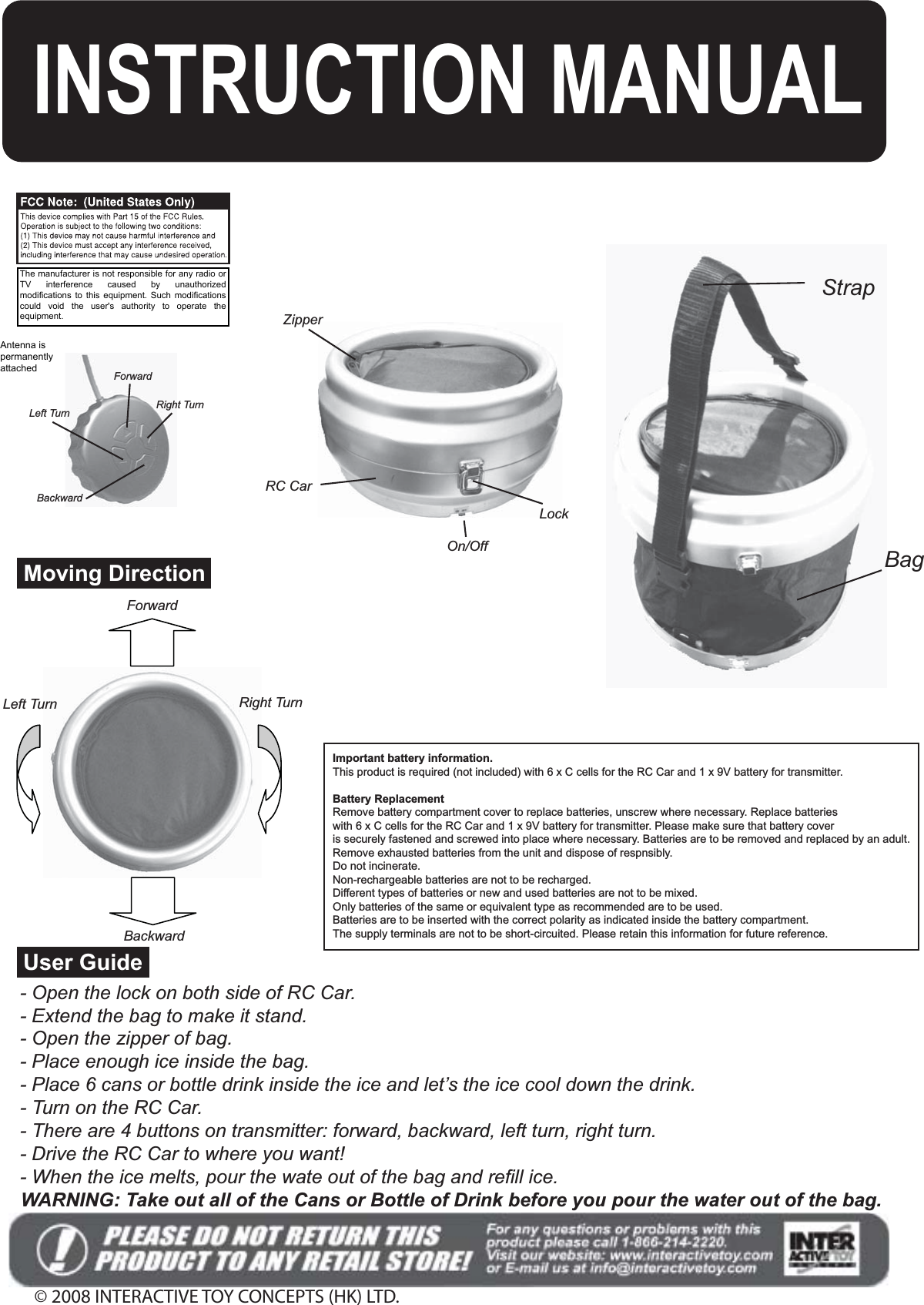 - Open the lock on both side of RC Car.- Extend the bag to make it stand.- Open the zipper of bag.- Place enough ice inside the bag.- Place 6 cans or bottle drink inside the ice and let’s the ice cool down the drink.- Turn on the RC Car.- There are 4 buttons on transmitter: forward, backward, left turn, right turn.- Drive the RC Car to where you want!- When the ice melts, pour the wate out of the bag and refill ice.© 2008 INTERACTIVE TOY CONCEPTS (HK) LTD.WARNING: Take out all of the Cans or Bottle of Drink before you pour the water out of the bag.User GuideImportant battery information.This product is required (not included) with 6 x C cells for the RC Car and 1 x 9V battery for transmitter.Battery ReplacementRemove battery compartment cover to replace batteries, unscrew where necessary. Replace batterieswith 6 x C cells for the RC Car and 1 x 9V battery for transmitter. Please make sure that battery coveris securely fastened and screwed into place where necessary. Batteries are to be removed and replaced by an adult.Remove exhausted batteries from the unit and dispose of respnsibly.Do not incinerate.Non-rechargeable batteries are not to be recharged.Different types of batteries or new and used batteries are not to be mixed.Only batteries of the same or equivalent type as recommended are to be used.Batteries are to be inserted with the correct polarity as indicated inside the battery compartment.The supply terminals are not to be short-circuited. Please retain this information for future reference.INSTRUCTION MANUALForwardRight TurnLeft TurnBackwardLockOn/OffZipperRC CarBagStrapForwardLeft Turn Right TurnBackwardMoving DirectionThe manufacturer is not responsible for any radio orTV  interference  caused  by  unauthorizedmodifications to this equipment. Such modificationscould  void  the  user&apos;s  authority  to  operate  theequipment.Antenna ispermanentlyattached