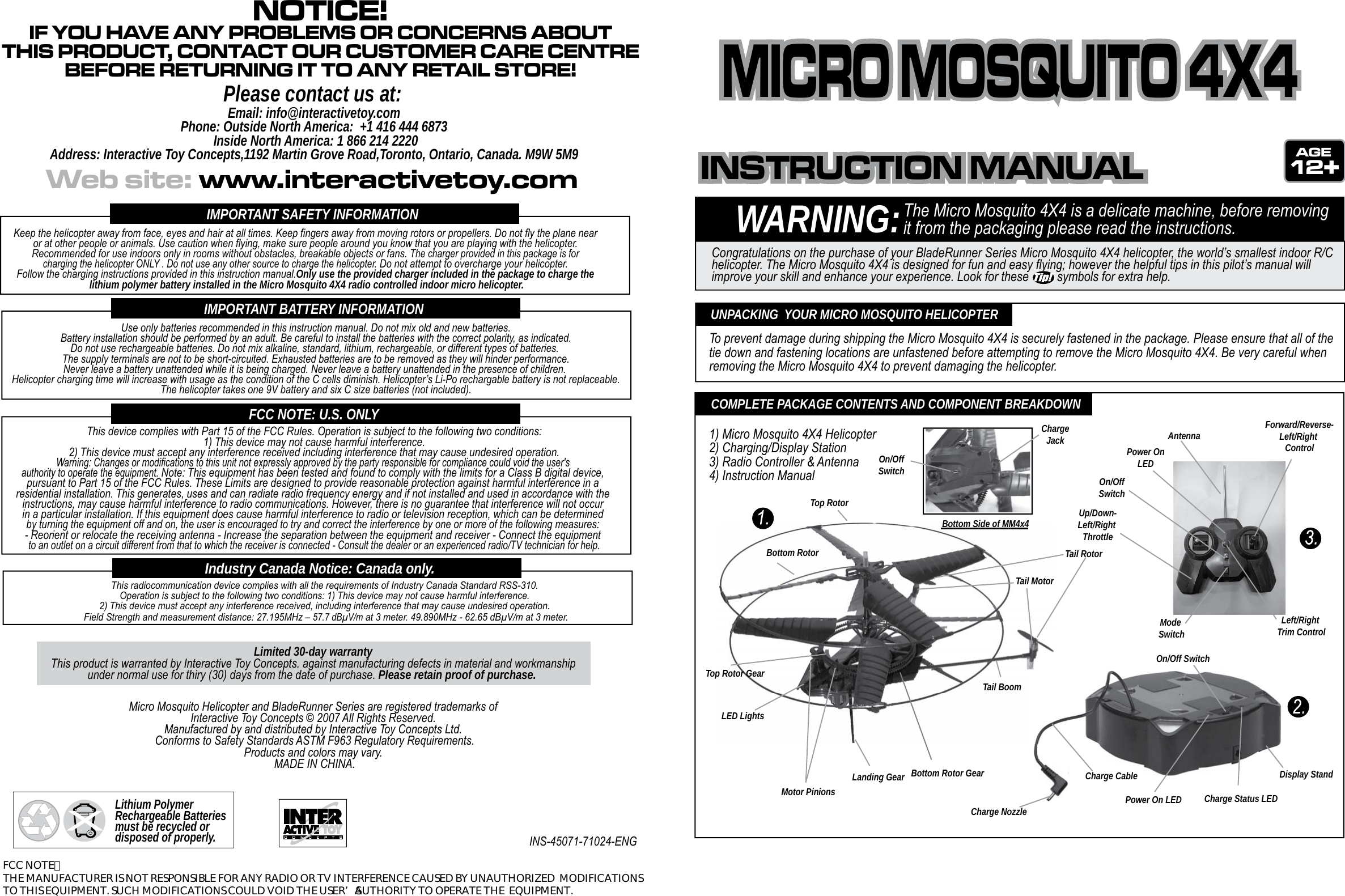 WARNING:The Micro Mosquito 4X4 is a delicate machine, before removing it from the packaging please read the instructions.Congratulations on the purchase of your BladeRunner Series Micro Mosquito 4X4 helicopter, the world’s smallest indoor R/C helicopter. The Micro Mosquito 4X4 is designed for fun and easy flying; however the helpful tips in this pilot’s manual will improve your skill and enhance your experience. Look for these         symbols for extra help.To prevent damage during shipping the Micro Mosquito 4X4 is securely fastened in the package. Please ensure that all of the  tie down and fastening locations are unfastened before attempting to remove the Micro Mosquito 4X4. Be very careful when removing the Micro Mosquito 4X4 to prevent damaging the helicopter.UNPACKING  YOUR MICRO MOSQUITO HELICOPTERTail BoomLanding GearUp/Down-Left/Right ThrottleForward/Reverse-Left/Right ControlLeft/Right Trim ControlMode SwitchOn/OffSwitchPower OnLEDAntennaDisplay StandOn/Off SwitchPower On LED Charge Status LEDCharge CableCharge NozzleTop Rotor GearBottom Rotor GearBottom RotorTop RotorLED LightsTail MotorTail RotorMotor PinionsCOMPLETE PACKAGE CONTENTS AND COMPONENT BREAKDOWN1) Micro Mosquito 4X4 Helicopter2) Charging/Display Station3) Radio Controller &amp; Antenna4) Instruction ManualIMPORTANT SAFETY INFORMATIONIMPORTANT BATTERY INFORMATIONFCC NOTE: U.S. ONLYThis device complies with Part 15 of the FCC Rules. Operation is subject to the following two conditions:1) This device may not cause harmful interference.2) This device must accept any interference received including interference that may cause undesired operation.Warning: Changes or modifications to this unit not expressly approved by the party responsible for compliance could void the user&apos;s authority to operate the equipment. Note: This equipment has been tested and found to comply with the limits for a Class B digital device, pursuant to Part 15 of the FCC Rules. These Limits are designed to provide reasonable protection against harmful interference in a residential installation. This generates, uses and can radiate radio frequency energy and if not installed and used in accordance with the instructions, may cause harmful interference to radio communications. However, there is no guarantee that interference will not occur in a particular installation. If this equipment does cause harmful interference to radio or television reception, which can be determined by turning the equipment off and on, the user is encouraged to try and correct the interference by one or more of the following measures: - Reorient or relocate the receiving antenna - Increase the separation between the equipment and receiver - Connect the equipment to an outlet on a circuit different from that to which the receiver is connected - Consult the dealer or an experienced radio/TV technician for help.Lithium Polymer Rechargeable Batteries must be recycled or disposed of properly.Micro Mosquito Helicopter and BladeRunner Series are registered trademarks of Interactive Toy Concepts © 2007 All Rights Reserved. Manufactured by and distributed by Interactive Toy Concepts Ltd. Conforms to Safety Standards ASTM F963 Regulatory Requirements.Products and colors may vary. MADE IN CHINA.INS-45071-71024-ENGLimited 30-day warrantyThis product is warranted by Interactive Toy Concepts. against manufacturing defects in material and workmanshipunder normal use for thiry (30) days from the date of purchase. Please retain proof of purchase. This radiocommunication device complies with all the requirements of Industry Canada Standard RSS-310. Operation is subject to the following two conditions: 1) This device may not cause harmful interference. 2) This device must accept any interference received, including interference that may cause undesired operation. Field Strength and measurement distance: 27.195MHz – 57.7 dBμV/m at 3 meter. 49.890MHz - 62.65 dBμV/m at 3 meter.Industry Canada Notice: Canada only.INSTRUCTION MANUALINSTRUCTION MANUALINSTRUCTION MANUALWeb site: www.interactivetoy.comNOTICE!IF YOU HAVE ANY PROBLEMS OR CONCERNS ABOUTTHIS PRODUCT, CONTACT OUR CUSTOMER CARE CENTREBEFORE RETURNING IT TO ANY RETAIL STORE!Please contact us at:Email: info@interactivetoy.comPhone: Outside North America:  +1 416 444 6873 Inside North America: 1 866 214 2220Address: Interactive Toy Concepts,1192 Martin Grove Road,Toronto, Ontario, Canada. M9W 5M912Keep the helicopter away from face, eyes and hair at all times. Keep fingers away from moving rotors or propellers. Do not fly the plane near or at other people or animals. Use caution when flying, make sure people around you know that you are playing with the helicopter. Recommended for use indoors only in rooms without obstacles, breakable objects or fans. The charger provided in this package is for charging the helicopter ONLY . Do not use any other source to charge the helicopter. Do not attempt to overcharge your helicopter. Follow the charging instructions provided in this instruction manual.Only use the provided charger included in the package to charge the lithium polymer battery installed in the Micro Mosquito 4X4 radio controlled indoor micro helicopter.Use only batteries recommended in this instruction manual. Do not mix old and new batteries.Battery installation should be performed by an adult. Be careful to install the batteries with the correct polarity, as indicated.Do not use rechargeable batteries. Do not mix alkaline, standard, lithium, rechargeable, or different types of batteries.  The supply terminals are not to be short-circuited. Exhausted batteries are to be removed as they will hinder performance. Never leave a battery unattended while it is being charged. Never leave a battery unattended in the presence of children. Helicopter charging time will increase with usage as the condition of the C cells diminish. Helicopter’s Li-Po rechargable battery is not replaceable.The helicopter takes one 9V battery and six C size batteries (not included).MICRO MOSQUITO 4X4MICRO MOSQUITO 4X4MICRO MOSQUITO 4X4Bottom Side of MM4x4ChargeJackOn/OffSwitchFCC NOTE：  THE MANUFACTURER IS NOT RESPONSIBLE FOR ANY RADIO OR TV INTERFERENCE CAUSED BY UNAUTHORIZED  MODIFICATIONS TO THIS EQUIPMENT. SUCH MODIFICATIONS COULD VOID THE USER’S AUTHORITY TO OPERATE THE  EQUIPMENT. 