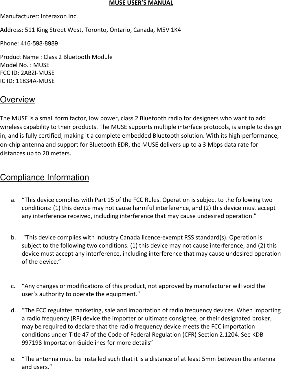 MUSE USER’S MANUAL Manufacturer: Interaxon Inc. Address: 511 King Street West, Toronto, Ontario, Canada, M5V 1K4 Phone: 416-598-8989 Product Name : Class 2 Bluetooth Module Model No. : MUSE FCC ID: 2ABZI-MUSE IC ID: 11834A-MUSE  Overview  The MUSE is a small form factor, low power, class 2 Bluetooth radio for designers who want to add wireless capability to their products. The MUSE supports multiple interface protocols, is simple to design in, and is fully certified, making it a complete embedded Bluetooth solution. With its high-performance, on-chip antenna and support for Bluetooth EDR, the MUSE delivers up to a 3 Mbps data rate for distances up to 20 meters.  Compliance Information  a. “This device complies with Part 15 of the FCC Rules. Operation is subject to the following two conditions: (1) this device may not cause harmful interference, and (2) this device must accept any interference received, including interference that may cause undesired operation.”  b.  “This device complies with Industry Canada licence-exempt RSS standard(s). Operation is subject to the following two conditions: (1) this device may not cause interference, and (2) this device must accept any interference, including interference that may cause undesired operation of the device.”   c. “Any changes or modifications of this product, not approved by manufacturer will void the user’s authority to operate the equipment.”  d. “The FCC regulates marketing, sale and importation of radio frequency devices. When importing a radio frequency (RF) device the importer or ultimate consignee, or their designated broker, may be required to declare that the radio frequency device meets the FCC importation conditions under Title 47 of the Code of Federal Regulation (CFR) Section 2.1204. See KDB 997198 Importation Guidelines for more details”  e. “The antenna must be installed such that it is a distance of at least 5mm between the antenna and users.”  