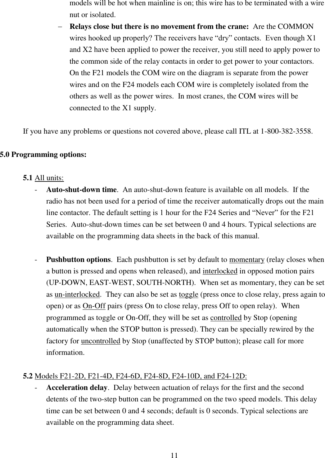 11 models will be hot when mainline is on; this wire has to be terminated with a wire nut or isolated.         Relays close but there is no movement from the crane:  Are the COMMON wires hooked up properly? The receivers have “dry” contacts.  Even though X1 and X2 have been applied to power the receiver, you still need to apply power to the common side of the relay contacts in order to get power to your contactors.  On the F21 models the COM wire on the diagram is separate from the power wires and on the F24 models each COM wire is completely isolated from the others as well as the power wires.  In most cranes, the COM wires will be connected to the X1 supply.  If you have any problems or questions not covered above, please call ITL at 1-800-382-3558.    5.0 Programming options:  5.1 All units:   - Auto-shut-down time.  An auto-shut-down feature is available on all models.  If the radio has not been used for a period of time the receiver automatically drops out the main line contactor. The default setting is 1 hour for the F24 Series and “Never” for the F21 Series.  Auto-shut-down times can be set between 0 and 4 hours. Typical selections are available on the programming data sheets in the back of this manual.  - Pushbutton options.  Each pushbutton is set by default to momentary (relay closes when a button is pressed and opens when released), and interlocked in opposed motion pairs (UP-DOWN, EAST-WEST, SOUTH-NORTH).  When set as momentary, they can be set as un-interlocked.  They can also be set as toggle (press once to close relay, press again to open) or as On-Off pairs (press On to close relay, press Off to open relay).  When programmed as toggle or On-Off, they will be set as controlled by Stop (opening automatically when the STOP button is pressed). They can be specially rewired by the factory for uncontrolled by Stop (unaffected by STOP button); please call for more information.    5.2 Models F21-2D, F21-4D, F24-6D, F24-8D, F24-10D, and F24-12D: - Acceleration delay.  Delay between actuation of relays for the first and the second detents of the two-step button can be programmed on the two speed models. This delay time can be set between 0 and 4 seconds; default is 0 seconds. Typical selections are available on the programming data sheet.   