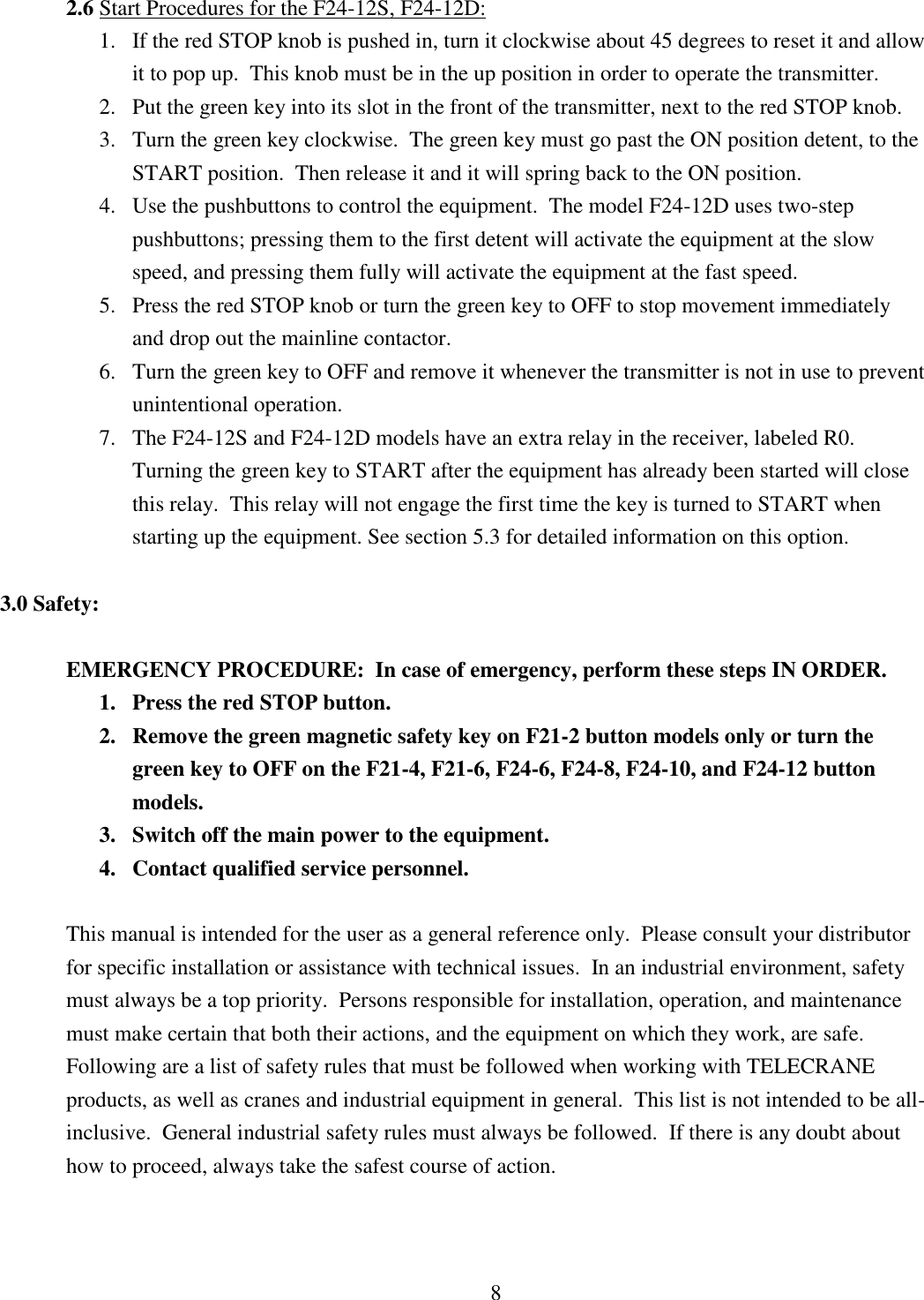 8 2.6 Start Procedures for the F24-12S, F24-12D:               1.   If the red STOP knob is pushed in, turn it clockwise about 45 degrees to reset it and allow   it to pop up.  This knob must be in the up position in order to operate the transmitter. 2. Put the green key into its slot in the front of the transmitter, next to the red STOP knob. 3. Turn the green key clockwise.  The green key must go past the ON position detent, to the START position.  Then release it and it will spring back to the ON position.  4. Use the pushbuttons to control the equipment.  The model F24-12D uses two-step pushbuttons; pressing them to the first detent will activate the equipment at the slow speed, and pressing them fully will activate the equipment at the fast speed. 5. Press the red STOP knob or turn the green key to OFF to stop movement immediately and drop out the mainline contactor. 6. Turn the green key to OFF and remove it whenever the transmitter is not in use to prevent unintentional operation. 7. The F24-12S and F24-12D models have an extra relay in the receiver, labeled R0.  Turning the green key to START after the equipment has already been started will close this relay.  This relay will not engage the first time the key is turned to START when starting up the equipment. See section 5.3 for detailed information on this option.   3.0 Safety:  EMERGENCY PROCEDURE:  In case of emergency, perform these steps IN ORDER. 1. Press the red STOP button. 2. Remove the green magnetic safety key on F21-2 button models only or turn the green key to OFF on the F21-4, F21-6, F24-6, F24-8, F24-10, and F24-12 button models. 3. Switch off the main power to the equipment. 4. Contact qualified service personnel.  This manual is intended for the user as a general reference only.  Please consult your distributor for specific installation or assistance with technical issues.  In an industrial environment, safety must always be a top priority.  Persons responsible for installation, operation, and maintenance must make certain that both their actions, and the equipment on which they work, are safe.  Following are a list of safety rules that must be followed when working with TELECRANE products, as well as cranes and industrial equipment in general.  This list is not intended to be all-inclusive.  General industrial safety rules must always be followed.  If there is any doubt about how to proceed, always take the safest course of action.    