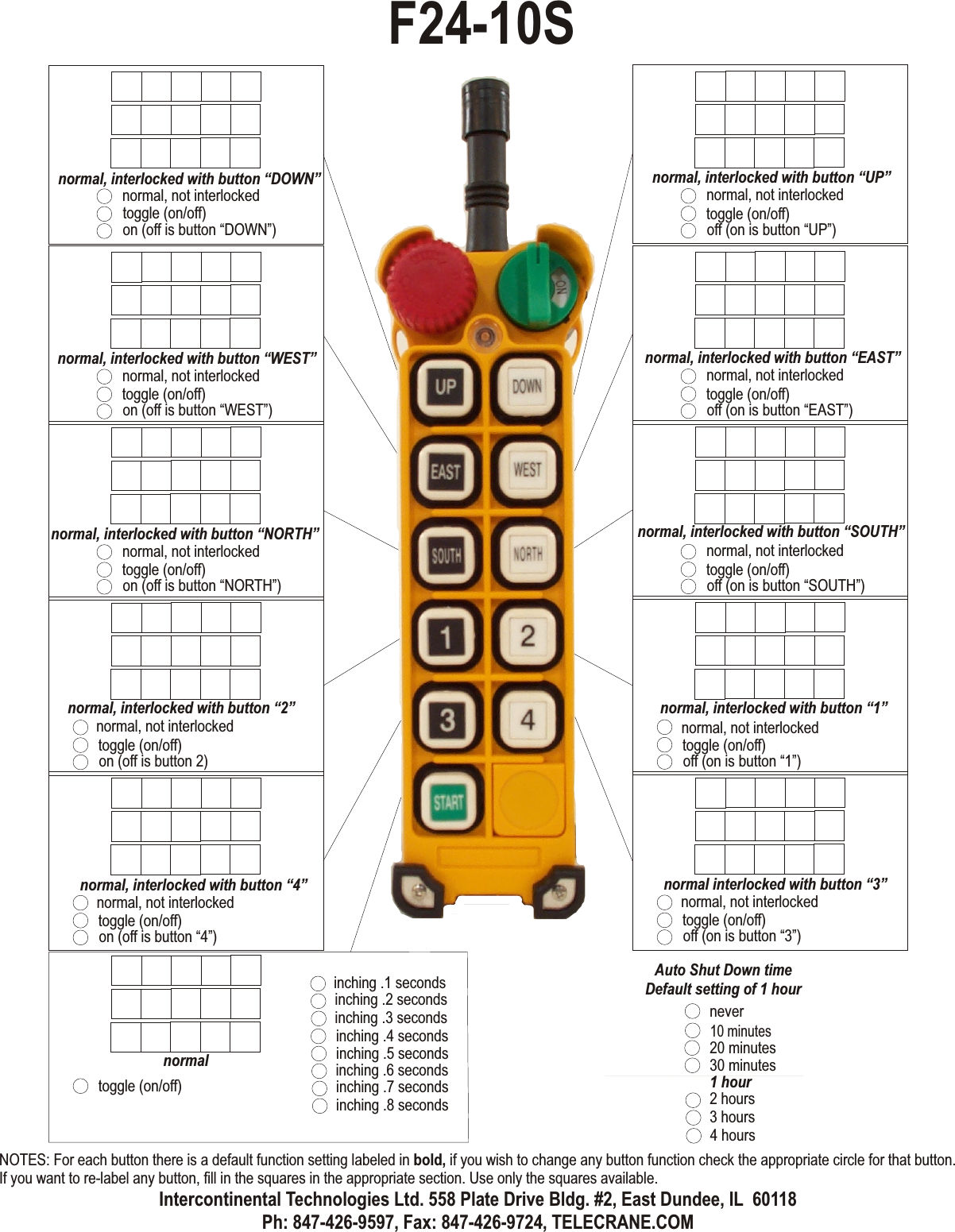 normal, not interlockedtoggle (on/off)off (on is button “UP”)normal, interlocked with button “UP”normal, not interlockedtoggle (on/off)off (on is button “EAST”)normal, interlocked with button “EAST”normal, not interlockedtoggle (on/off)off (on is button “SOUTH”)normal, interlocked with button “SOUTH”normal, not interlockedtoggle (on/off)off (on is button “1”)normal, interlocked with button “1”normal, not interlockedtoggle (on/off)on (off is button “DOWN”)normal, interlocked with button “DOWN”normal, not interlockedtoggle (on/off)on (off is button “WEST”)normal, interlocked with button “WEST”normal, not interlockedtoggle (on/off)on (off is button “NORTH”)normal, interlocked with button “NORTH”normal, not interlockedtoggle (on/off)on (off is button 2)normal, interlocked with button “2”normal, not interlockedtoggle (on/off)on (off is button “4”)normal, interlocked with button “4”normal, not interlockedtoggle (on/off)off (on is button “3”)normal interlocked with button “3”normaltoggle (on/off)inching .4 secondsinching .5 secondsinching .6 secondsinching .1 secondsinching .7 secondsinching .2 secondsinching .8 secondsinching .3 seconds10 minutes20 minutes30 minutes1 hour2 hours3 hours4 hoursAuto Shut Down timeDefault setting of 1 hourneverF24-10SNOTES: For each button there is a default function setting labeled in bold, if you wish to change any button function check the appropriate circle for that button. If you want to re-label any button, fill in the squares in the appropriate section. Use only the squares available.Intercontinental Technologies Ltd. 558 Plate Drive Bldg. #2, East Dundee, IL  60118Ph: 847-426-9597, Fax: 847-426-9724, TELECRANE.COM