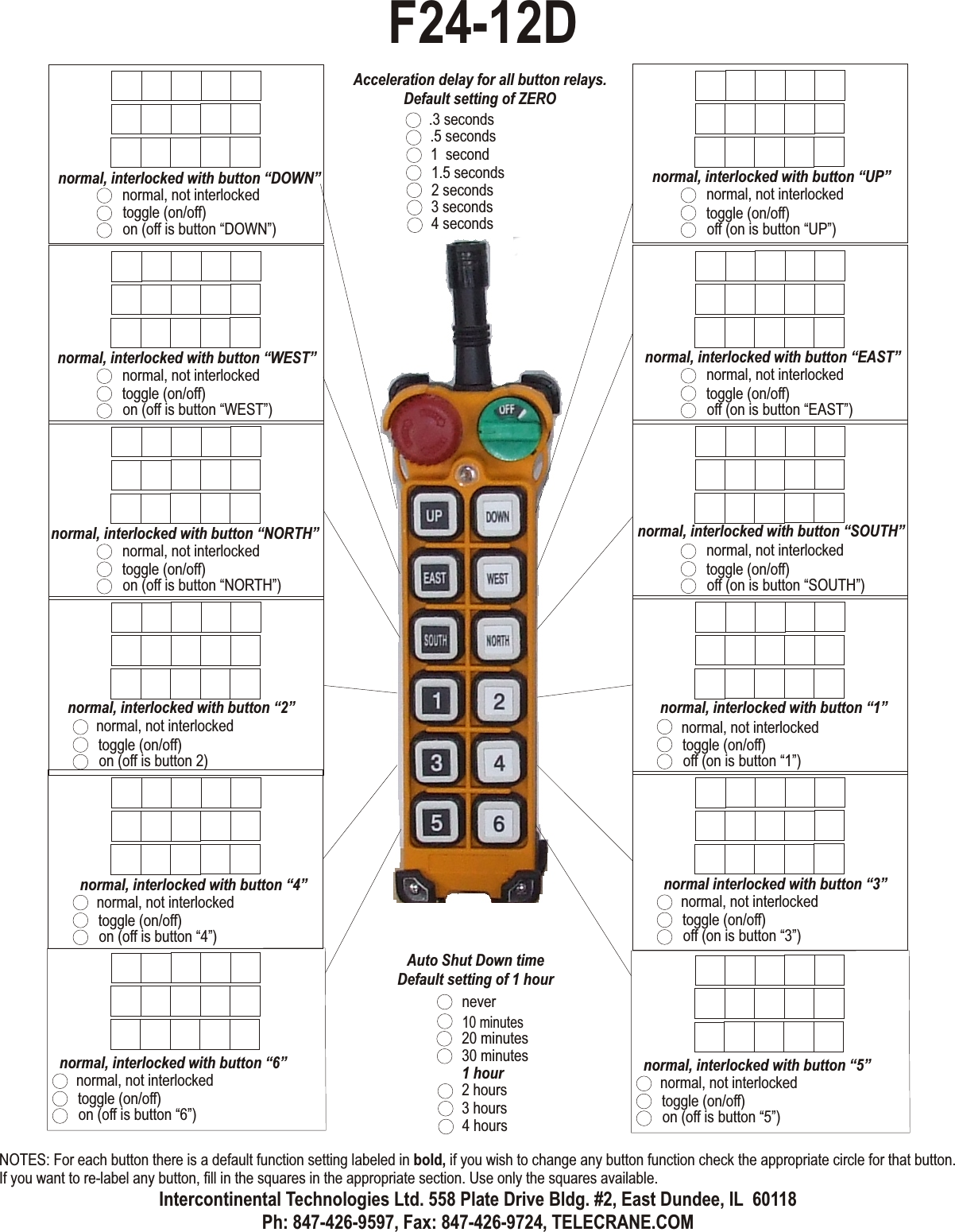 normal, not interlockedtoggle (on/off)off (on is button “UP”)normal, interlocked with button “UP”normal, not interlockedtoggle (on/off)off (on is button “EAST”)normal, interlocked with button “EAST”normal, not interlockedtoggle (on/off)off (on is button “SOUTH”)normal, interlocked with button “SOUTH”normal, not interlockedtoggle (on/off)off (on is button “1”)normal, interlocked with button “1”normal, not interlockedtoggle (on/off)on (off is button “DOWN”)normal, interlocked with button “DOWN”normal, not interlockedtoggle (on/off)on (off is button “WEST”)normal, interlocked with button “WEST”normal, not interlockedtoggle (on/off)on (off is button “NORTH”)normal, interlocked with button “NORTH”normal, not interlockedtoggle (on/off)on (off is button 2)normal, interlocked with button “2”normal, not interlockedtoggle (on/off)on (off is button “4”)normal, interlocked with button “4”normal, not interlockedtoggle (on/off)off (on is button “3”)normal interlocked with button “3”inching .4 secondsinching .5 secondsinching .6 secondsinching .1 secondsinching .7 secondsinching .2 secondsinching .8 secondsinching .3 secondsacceleration .4 secondsacceleration .5 secondsacceleration .6 secondsacceleration .1 secondsacceleration .7 secondsacceleration .2 secondsacceleration .8 secondsacceleration .3 secondsAcceleration delay for all button relays.Default setting of ZERO10 minutes20 minutes30 minutes1 hour2 hours3 hours4 hoursAuto Shut Down timeDefault setting of 1 hournever1.5 seconds2 seconds3 seconds.3 seconds4 seconds.5 seconds1  secondF24-12DNOTES: For each button there is a default function setting labeled in bold, if you wish to change any button function check the appropriate circle for that button. If you want to re-label any button, fill in the squares in the appropriate section. Use only the squares available.Intercontinental Technologies Ltd. 558 Plate Drive Bldg. #2, East Dundee, IL  60118Ph: 847-426-9597, Fax: 847-426-9724, TELECRANE.COMnormal, not interlockedtoggle (on/off)on (off is button “6”)normal, interlocked with button “6”normal, not interlockedtoggle (on/off)on (off is button “5”)normal, interlocked with button “5”