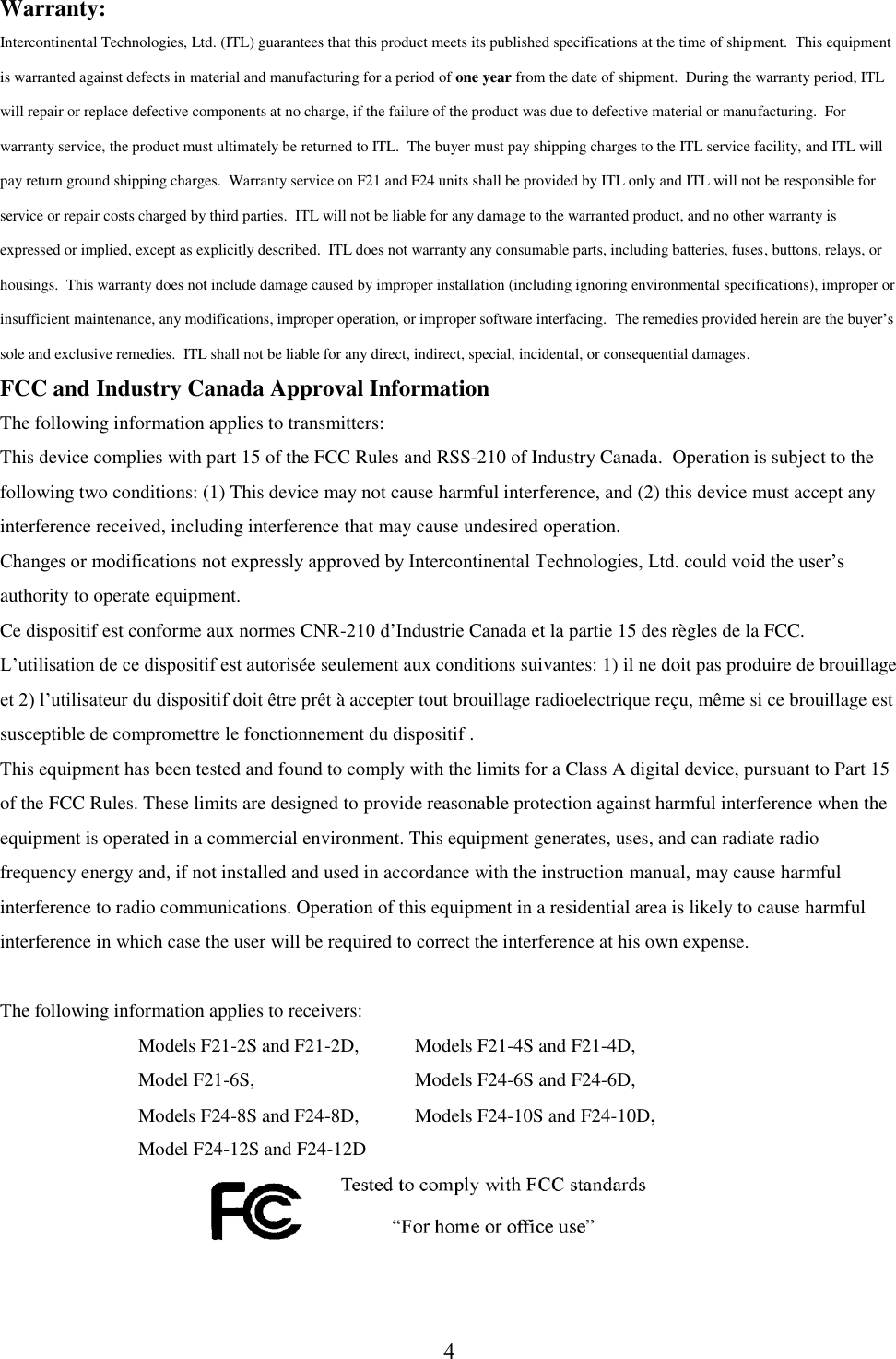 4 Warranty: Intercontinental Technologies, Ltd. (ITL) guarantees that this product meets its published specifications at the time of shipment.  This equipment is warranted against defects in material and manufacturing for a period of one year from the date of shipment.  During the warranty period, ITL will repair or replace defective components at no charge, if the failure of the product was due to defective material or manufacturing.  For warranty service, the product must ultimately be returned to ITL.  The buyer must pay shipping charges to the ITL service facility, and ITL will pay return ground shipping charges.  Warranty service on F21 and F24 units shall be provided by ITL only and ITL will not be responsible for service or repair costs charged by third parties.  ITL will not be liable for any damage to the warranted product, and no other warranty is expressed or implied, except as explicitly described.  ITL does not warranty any consumable parts, including batteries, fuses, buttons, relays, or housings.  This warranty does not include damage caused by improper installation (including ignoring environmental specifications), improper or insufficient maintenance, any modifications, improper operation, or improper software interfacing.  The remedies provided herein are the buyer’s sole and exclusive remedies.  ITL shall not be liable for any direct, indirect, special, incidental, or consequential damages. FCC and Industry Canada Approval Information The following information applies to transmitters: This device complies with part 15 of the FCC Rules and RSS-210 of Industry Canada.  Operation is subject to the following two conditions: (1) This device may not cause harmful interference, and (2) this device must accept any interference received, including interference that may cause undesired operation. Changes or modifications not expressly approved by Intercontinental Technologies, Ltd. could void the user’s authority to operate equipment. Ce dispositif est conforme aux normes CNR-210 d’Industrie Canada et la partie 15 des règles de la FCC.  L’utilisation de ce dispositif est autorisée seulement aux conditions suivantes: 1) il ne doit pas produire de brouillage et 2) l’utilisateur du dispositif doit être prêt à accepter tout brouillage radioelectrique reçu, même si ce brouillage est susceptible de compromettre le fonctionnement du dispositif . This equipment has been tested and found to comply with the limits for a Class A digital device, pursuant to Part 15 of the FCC Rules. These limits are designed to provide reasonable protection against harmful interference when the equipment is operated in a commercial environment. This equipment generates, uses, and can radiate radio frequency energy and, if not installed and used in accordance with the instruction manual, may cause harmful interference to radio communications. Operation of this equipment in a residential area is likely to cause harmful interference in which case the user will be required to correct the interference at his own expense.  The following information applies to receivers:      Models F21-2S and F21-2D,   Models F21-4S and F21-4D,         Model F21-6S,      Models F24-6S and F24-6D,         Models F24-8S and F24-8D,  Models F24-10S and F24-10D,     Model F24-12S and F24-12D       