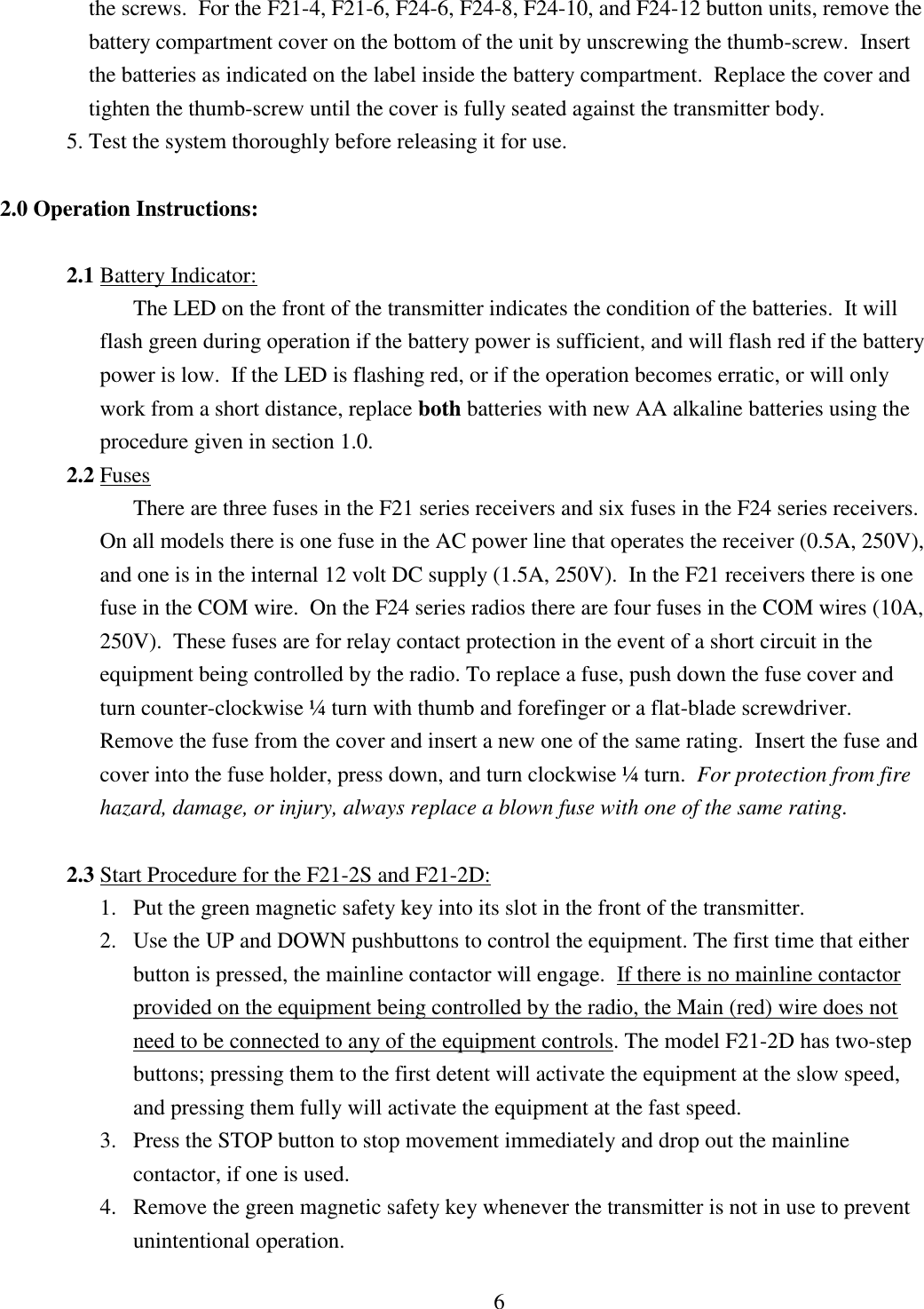 6 the screws.  For the F21-4, F21-6, F24-6, F24-8, F24-10, and F24-12 button units, remove the battery compartment cover on the bottom of the unit by unscrewing the thumb-screw.  Insert the batteries as indicated on the label inside the battery compartment.  Replace the cover and tighten the thumb-screw until the cover is fully seated against the transmitter body. 5. Test the system thoroughly before releasing it for use.  2.0 Operation Instructions:  2.1 Battery Indicator: The LED on the front of the transmitter indicates the condition of the batteries.  It will flash green during operation if the battery power is sufficient, and will flash red if the battery power is low.  If the LED is flashing red, or if the operation becomes erratic, or will only work from a short distance, replace both batteries with new AA alkaline batteries using the procedure given in section 1.0. 2.2 Fuses There are three fuses in the F21 series receivers and six fuses in the F24 series receivers.  On all models there is one fuse in the AC power line that operates the receiver (0.5A, 250V), and one is in the internal 12 volt DC supply (1.5A, 250V).  In the F21 receivers there is one fuse in the COM wire.  On the F24 series radios there are four fuses in the COM wires (10A, 250V).  These fuses are for relay contact protection in the event of a short circuit in the equipment being controlled by the radio. To replace a fuse, push down the fuse cover and turn counter-clockwise ¼ turn with thumb and forefinger or a flat-blade screwdriver.  Remove the fuse from the cover and insert a new one of the same rating.  Insert the fuse and cover into the fuse holder, press down, and turn clockwise ¼ turn.  For protection from fire hazard, damage, or injury, always replace a blown fuse with one of the same rating.  2.3 Start Procedure for the F21-2S and F21-2D: 1. Put the green magnetic safety key into its slot in the front of the transmitter. 2. Use the UP and DOWN pushbuttons to control the equipment. The first time that either button is pressed, the mainline contactor will engage.  If there is no mainline contactor provided on the equipment being controlled by the radio, the Main (red) wire does not need to be connected to any of the equipment controls. The model F21-2D has two-step buttons; pressing them to the first detent will activate the equipment at the slow speed, and pressing them fully will activate the equipment at the fast speed.   3. Press the STOP button to stop movement immediately and drop out the mainline contactor, if one is used. 4. Remove the green magnetic safety key whenever the transmitter is not in use to prevent unintentional operation.  