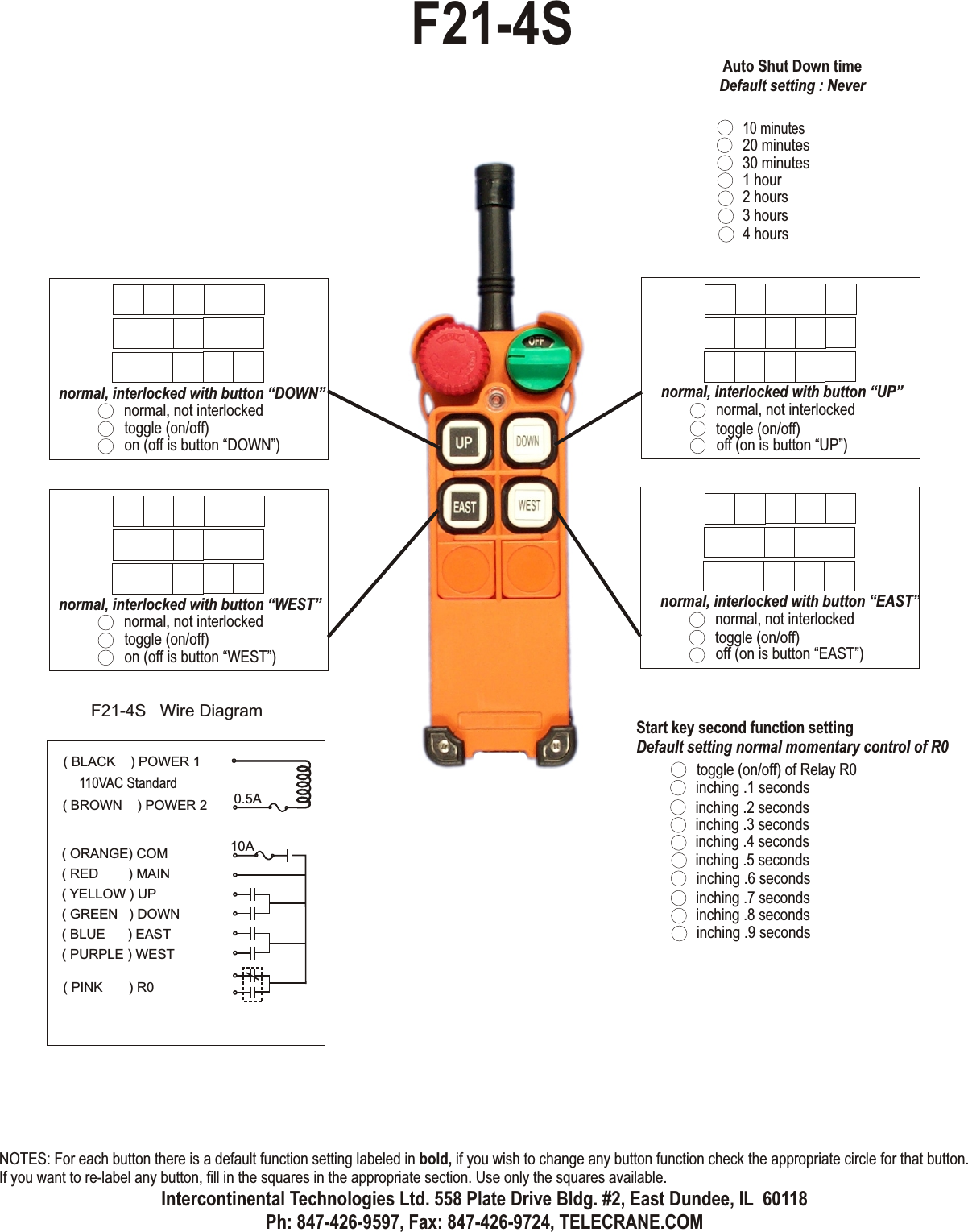 normal, not interlockedtoggle (on/off)off (on is button “UP”)normal, interlocked with button “UP”normal, not interlockedtoggle (on/off)off (on is button “EAST”)normal, interlocked with button “EAST”normal, not interlockedtoggle (on/off)on (off is button “DOWN”)normal, interlocked with button “DOWN”normal, not interlockedtoggle (on/off)on (off is button “WEST”)normal, interlocked with button “WEST”toggle (on/off) of Relay R0Start key second function settingDefault setting normal momentary control of R0inching .1 secondsinching .2 secondsinching .3 secondsinching .4 secondsinching .6 secondsinching .7 secondsinching .8 secondsinching .9 secondsinching .5 secondsF21-4S( ORANGE) COM( RED        ) MAIN( YELLOW ) UP( GREEN   ) DOWN( BLUE      ) EAST( PURPLE ) WESTF21-4S   Wire Diagram0.5A10A( PINK       ) R0( BLACK    ) POWER 1( BROWN    ) POWER 2110VAC Standard10 minutes20 minutes30 minutes1 hour2 hours3 hours4 hoursAuto Shut Down timeDefault setting : NeverNOTES: For each button there is a default function setting labeled in bold, if you wish to change any button function check the appropriate circle for that button. If you want to re-label any button, fill in the squares in the appropriate section. Use only the squares available.Intercontinental Technologies Ltd. 558 Plate Drive Bldg. #2, East Dundee, IL  60118Ph: 847-426-9597, Fax: 847-426-9724, TELECRANE.COM