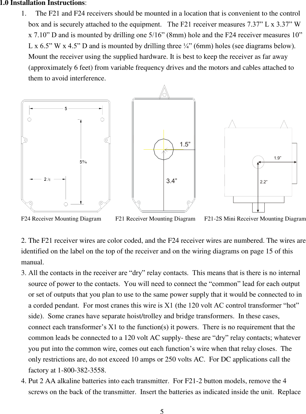 5  1.0 Installation Instructions: 1.     The F21 and F24 receivers should be mounted in a location that is convenient to the control    box and is securely attached to the equipment.   The F21 receiver measures 7.37” L x 3.37” W x 7.10” D and is mounted by drilling one 5/16” (8mm) hole and the F24 receiver measures 10” L x 6.5” W x 4.5” D and is mounted by drilling three ¼” (6mm) holes (see diagrams below).  Mount the receiver using the supplied hardware. It is best to keep the receiver as far away (approximately 6 feet) from variable frequency drives and the motors and cables attached to them to avoid interference.               1.5”3.4”                1.9”2.2” F24 Receiver Mounting Diagram         F21 Receiver Mounting Diagram      F21-2S Mini Receiver Mounting Diagram    2. The F21 receiver wires are color coded, and the F24 receiver wires are numbered. The wires are identified on the label on the top of the receiver and on the wiring diagrams on page 15 of this manual. 3. All the contacts in the receiver are “dry” relay contacts.  This means that is there is no internal source of power to the contacts.  You will need to connect the “common” lead for each output or set of outputs that you plan to use to the same power supply that it would be connected to in a corded pendant.  For most cranes this wire is X1 (the 120 volt AC control transformer “hot” side).  Some cranes have separate hoist/trolley and bridge transformers.  In these cases, connect each transformer’s X1 to the function(s) it powers.  There is no requirement that the common leads be connected to a 120 volt AC supply- these are “dry” relay contacts; whatever you put into the common wire, comes out each function’s wire when that relay closes.  The only restrictions are, do not exceed 10 amps or 250 volts AC.  For DC applications call the factory at 1-800-382-3558.  4. Put 2 AA alkaline batteries into each transmitter.  For F21-2 button models, remove the 4 screws on the back of the transmitter.  Insert the batteries as indicated inside the unit.  Replace 