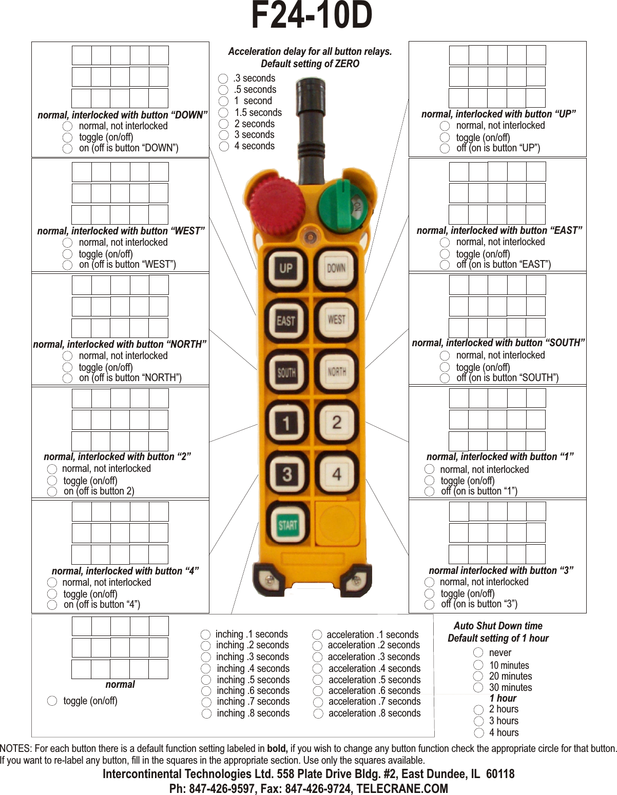 normal, not interlockedtoggle (on/off)off (on is button “UP”)normal, interlocked with button “UP”normal, not interlockedtoggle (on/off)off (on is button “EAST”)normal, interlocked with button “EAST”normal, not interlockedtoggle (on/off)off (on is button “SOUTH”)normal, interlocked with button “SOUTH”normal, not interlockedtoggle (on/off)off (on is button “1”)normal, interlocked with button “1”normal, not interlockedtoggle (on/off)on (off is button “DOWN”)normal, interlocked with button “DOWN”normal, not interlockedtoggle (on/off)on (off is button “WEST”)normal, interlocked with button “WEST”normal, not interlockedtoggle (on/off)on (off is button “NORTH”)normal, interlocked with button “NORTH”normal, not interlockedtoggle (on/off)on (off is button 2)normal, interlocked with button “2”normal, not interlockedtoggle (on/off)on (off is button “4”)normal, interlocked with button “4”normal, not interlockedtoggle (on/off)off (on is button “3”)normal interlocked with button “3”normaltoggle (on/off)inching .4 secondsinching .5 secondsinching .6 secondsinching .1 secondsinching .7 secondsinching .2 secondsinching .8 secondsinching .3 secondsacceleration .4 secondsacceleration .5 secondsacceleration .6 secondsacceleration .1 secondsacceleration .7 secondsacceleration .2 secondsacceleration .8 secondsacceleration .3 secondsAcceleration delay for all button relays.Default setting of ZERO10 minutes20 minutes30 minutes1 hour2 hours3 hours4 hoursAuto Shut Down timeDefault setting of 1 hournever1.5 seconds2 seconds3 seconds.3 seconds4 seconds.5 seconds1  secondF24-10DNOTES: For each button there is a default function setting labeled in bold, if you wish to change any button function check the appropriate circle for that button. If you want to re-label any button, fill in the squares in the appropriate section. Use only the squares available.Intercontinental Technologies Ltd. 558 Plate Drive Bldg. #2, East Dundee, IL  60118Ph: 847-426-9597, Fax: 847-426-9724, TELECRANE.COM