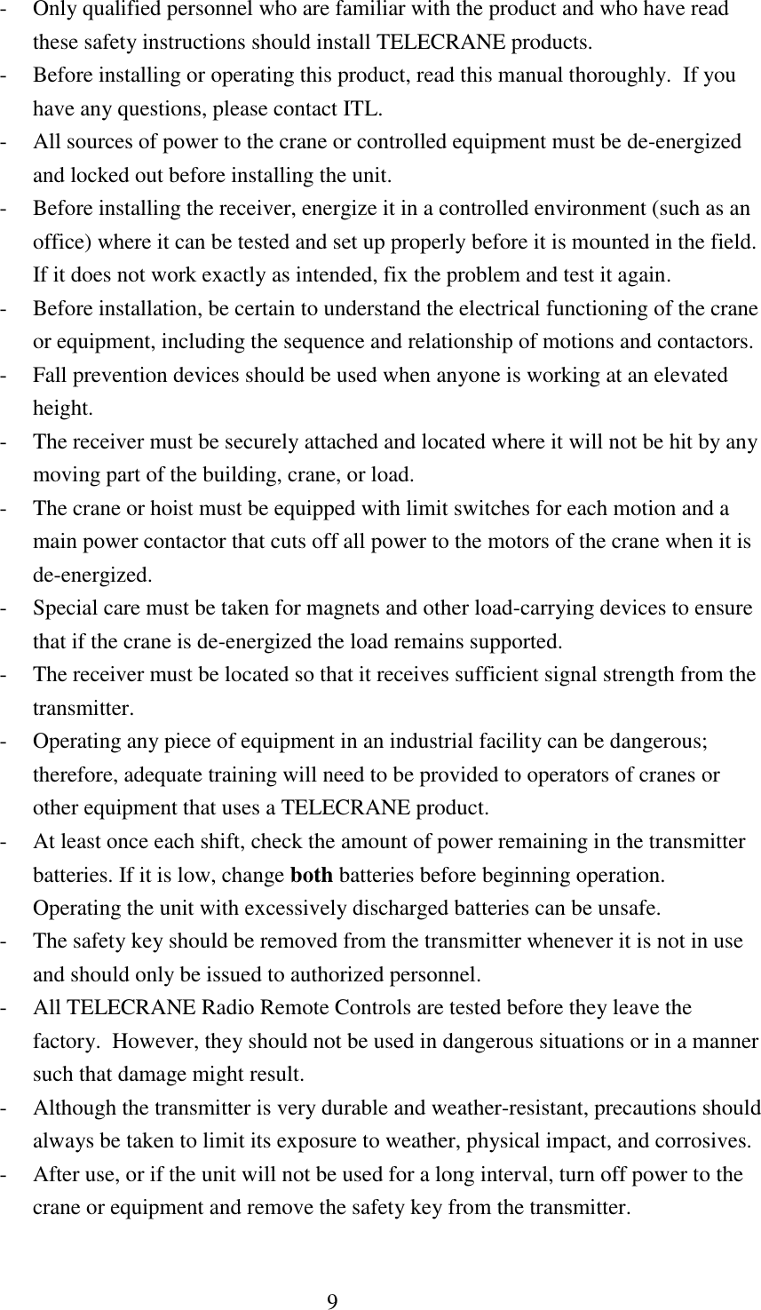 9 - Only qualified personnel who are familiar with the product and who have read these safety instructions should install TELECRANE products. - Before installing or operating this product, read this manual thoroughly.  If you have any questions, please contact ITL. - All sources of power to the crane or controlled equipment must be de-energized and locked out before installing the unit. - Before installing the receiver, energize it in a controlled environment (such as an office) where it can be tested and set up properly before it is mounted in the field.  If it does not work exactly as intended, fix the problem and test it again. - Before installation, be certain to understand the electrical functioning of the crane or equipment, including the sequence and relationship of motions and contactors. - Fall prevention devices should be used when anyone is working at an elevated height. - The receiver must be securely attached and located where it will not be hit by any moving part of the building, crane, or load. - The crane or hoist must be equipped with limit switches for each motion and a main power contactor that cuts off all power to the motors of the crane when it is de-energized. - Special care must be taken for magnets and other load-carrying devices to ensure that if the crane is de-energized the load remains supported. - The receiver must be located so that it receives sufficient signal strength from the transmitter. - Operating any piece of equipment in an industrial facility can be dangerous; therefore, adequate training will need to be provided to operators of cranes or other equipment that uses a TELECRANE product. - At least once each shift, check the amount of power remaining in the transmitter batteries. If it is low, change both batteries before beginning operation.  Operating the unit with excessively discharged batteries can be unsafe. - The safety key should be removed from the transmitter whenever it is not in use and should only be issued to authorized personnel. - All TELECRANE Radio Remote Controls are tested before they leave the factory.  However, they should not be used in dangerous situations or in a manner such that damage might result. - Although the transmitter is very durable and weather-resistant, precautions should always be taken to limit its exposure to weather, physical impact, and corrosives. - After use, or if the unit will not be used for a long interval, turn off power to the crane or equipment and remove the safety key from the transmitter. 