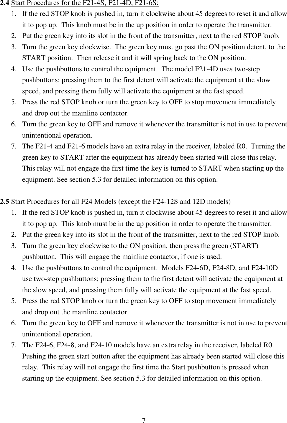 7  2.4 Start Procedures for the F21-4S, F21-4D, F21-6S:               1. If the red STOP knob is pushed in, turn it clockwise about 45 degrees to reset it and allow   it to pop up.  This knob must be in the up position in order to operate the transmitter. 2. Put the green key into its slot in the front of the transmitter, next to the red STOP knob. 3. Turn the green key clockwise.  The green key must go past the ON position detent, to the START position.  Then release it and it will spring back to the ON position.  4. Use the pushbuttons to control the equipment.  The model F21-4D uses two-step pushbuttons; pressing them to the first detent will activate the equipment at the slow speed, and pressing them fully will activate the equipment at the fast speed. 5. Press the red STOP knob or turn the green key to OFF to stop movement immediately and drop out the mainline contactor. 6. Turn the green key to OFF and remove it whenever the transmitter is not in use to prevent unintentional operation. 7. The F21-4 and F21-6 models have an extra relay in the receiver, labeled R0.  Turning the green key to START after the equipment has already been started will close this relay.  This relay will not engage the first time the key is turned to START when starting up the equipment. See section 5.3 for detailed information on this option.   2.5 Start Procedures for all F24 Models (except the F24-12S and 12D models)  1. If the red STOP knob is pushed in, turn it clockwise about 45 degrees to reset it and allow   it to pop up.  This knob must be in the up position in order to operate the transmitter.   2. Put the green key into its slot in the front of the transmitter, next to the red STOP knob.  3. Turn the green key clockwise to the ON position, then press the green (START) pushbutton.  This will engage the mainline contactor, if one is used.  4. Use the pushbuttons to control the equipment.  Models F24-6D, F24-8D, and F24-10D use two-step pushbuttons; pressing them to the first detent will activate the equipment at the slow speed, and pressing them fully will activate the equipment at the fast speed. 5. Press the red STOP knob or turn the green key to OFF to stop movement immediately and drop out the mainline contactor. 6. Turn the green key to OFF and remove it whenever the transmitter is not in use to prevent unintentional operation. 7. The F24-6, F24-8, and F24-10 models have an extra relay in the receiver, labeled R0.  Pushing the green start button after the equipment has already been started will close this relay.  This relay will not engage the first time the Start pushbutton is pressed when starting up the equipment. See section 5.3 for detailed information on this option.    