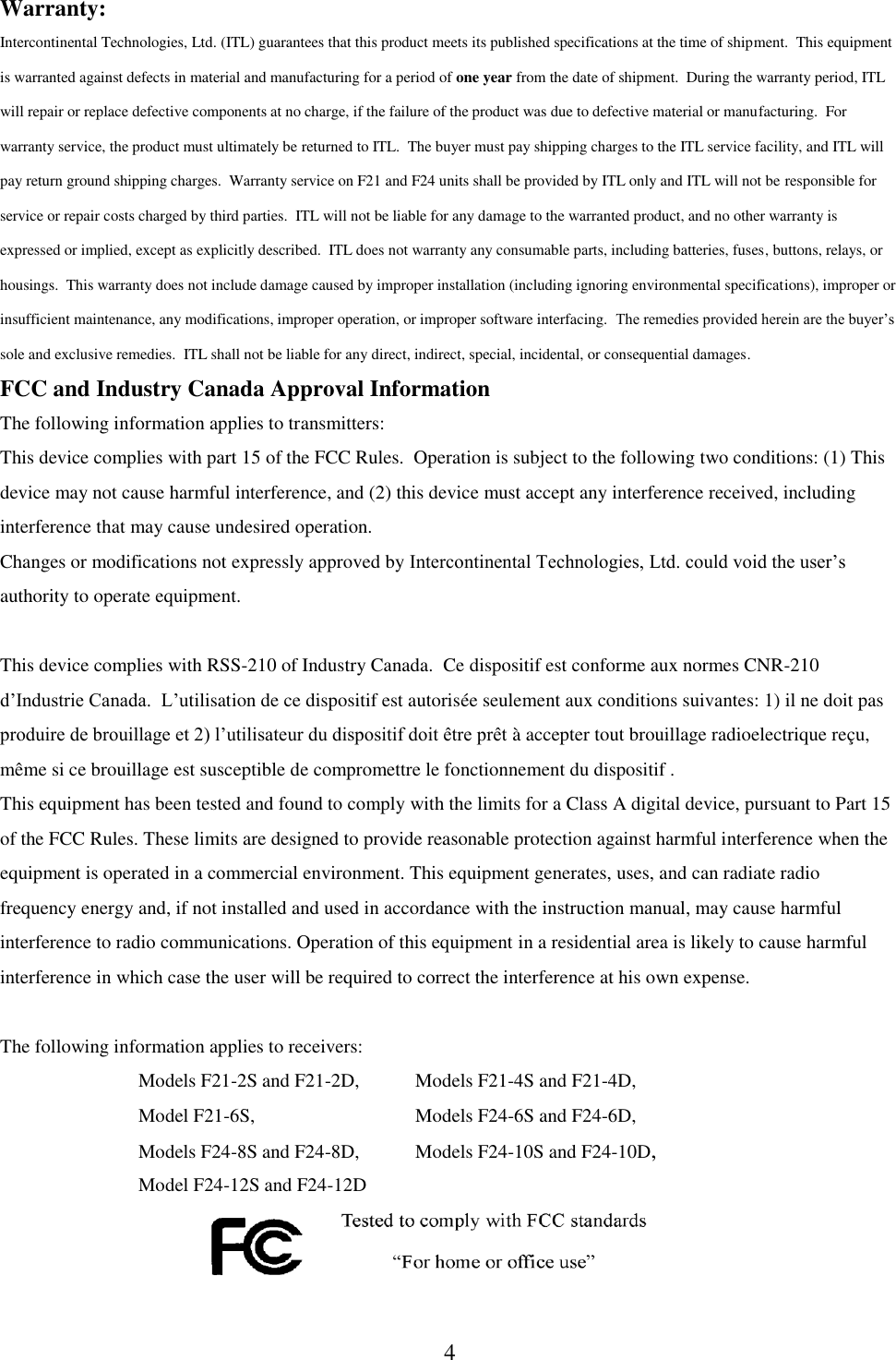 4 Warranty: Intercontinental Technologies, Ltd. (ITL) guarantees that this product meets its published specifications at the time of shipment.  This equipment is warranted against defects in material and manufacturing for a period of one year from the date of shipment.  During the warranty period, ITL will repair or replace defective components at no charge, if the failure of the product was due to defective material or manufacturing.  For warranty service, the product must ultimately be returned to ITL.  The buyer must pay shipping charges to the ITL service facility, and ITL will pay return ground shipping charges.  Warranty service on F21 and F24 units shall be provided by ITL only and ITL will not be responsible for service or repair costs charged by third parties.  ITL will not be liable for any damage to the warranted product, and no other warranty is expressed or implied, except as explicitly described.  ITL does not warranty any consumable parts, including batteries, fuses, buttons, relays, or housings.  This warranty does not include damage caused by improper installation (including ignoring environmental specifications), improper or insufficient maintenance, any modifications, improper operation, or improper software interfacing.  The remedies provided herein are the buyer’s sole and exclusive remedies.  ITL shall not be liable for any direct, indirect, special, incidental, or consequential damages. FCC and Industry Canada Approval Information The following information applies to transmitters: This device complies with part 15 of the FCC Rules.  Operation is subject to the following two conditions: (1) This device may not cause harmful interference, and (2) this device must accept any interference received, including interference that may cause undesired operation. Changes or modifications not expressly approved by Intercontinental Technologies, Ltd. could void the user’s authority to operate equipment.  This device complies with RSS-210 of Industry Canada.  Ce dispositif est conforme aux normes CNR-210 d’Industrie Canada.  L’utilisation de ce dispositif est autorisée seulement aux conditions suivantes: 1) il ne doit pas produire de brouillage et 2) l’utilisateur du dispositif doit être prêt à accepter tout brouillage radioelectrique reçu, même si ce brouillage est susceptible de compromettre le fonctionnement du dispositif . This equipment has been tested and found to comply with the limits for a Class A digital device, pursuant to Part 15 of the FCC Rules. These limits are designed to provide reasonable protection against harmful interference when the equipment is operated in a commercial environment. This equipment generates, uses, and can radiate radio frequency energy and, if not installed and used in accordance with the instruction manual, may cause harmful interference to radio communications. Operation of this equipment in a residential area is likely to cause harmful interference in which case the user will be required to correct the interference at his own expense.  The following information applies to receivers:      Models F21-2S and F21-2D,   Models F21-4S and F21-4D,         Model F21-6S,      Models F24-6S and F24-6D,         Models F24-8S and F24-8D,  Models F24-10S and F24-10D,     Model F24-12S and F24-12D      