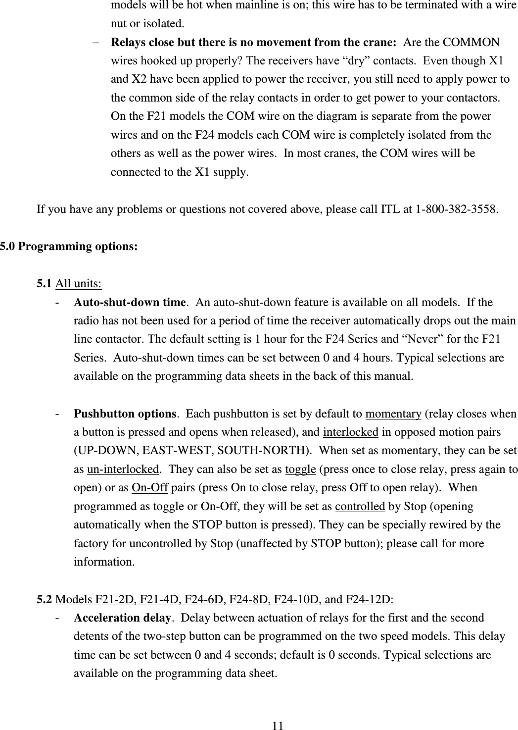 11 models will be hot when mainline is on; this wire has to be terminated with a wire nut or isolated.         Relays close but there is no movement from the crane:  Are the COMMON wires hooked up properly? The receivers have “dry” contacts.  Even though X1 and X2 have been applied to power the receiver, you still need to apply power to the common side of the relay contacts in order to get power to your contactors.  On the F21 models the COM wire on the diagram is separate from the power wires and on the F24 models each COM wire is completely isolated from the others as well as the power wires.  In most cranes, the COM wires will be connected to the X1 supply.  If you have any problems or questions not covered above, please call ITL at 1-800-382-3558.    5.0 Programming options:  5.1 All units:   - Auto-shut-down time.  An auto-shut-down feature is available on all models.  If the radio has not been used for a period of time the receiver automatically drops out the main line contactor. The default setting is 1 hour for the F24 Series and “Never” for the F21 Series.  Auto-shut-down times can be set between 0 and 4 hours. Typical selections are available on the programming data sheets in the back of this manual.  - Pushbutton options.  Each pushbutton is set by default to momentary (relay closes when a button is pressed and opens when released), and interlocked in opposed motion pairs (UP-DOWN, EAST-WEST, SOUTH-NORTH).  When set as momentary, they can be set as un-interlocked.  They can also be set as toggle (press once to close relay, press again to open) or as On-Off pairs (press On to close relay, press Off to open relay).  When programmed as toggle or On-Off, they will be set as controlled by Stop (opening automatically when the STOP button is pressed). They can be specially rewired by the factory for uncontrolled by Stop (unaffected by STOP button); please call for more information.    5.2 Models F21-2D, F21-4D, F24-6D, F24-8D, F24-10D, and F24-12D: - Acceleration delay.  Delay between actuation of relays for the first and the second detents of the two-step button can be programmed on the two speed models. This delay time can be set between 0 and 4 seconds; default is 0 seconds. Typical selections are available on the programming data sheet.   