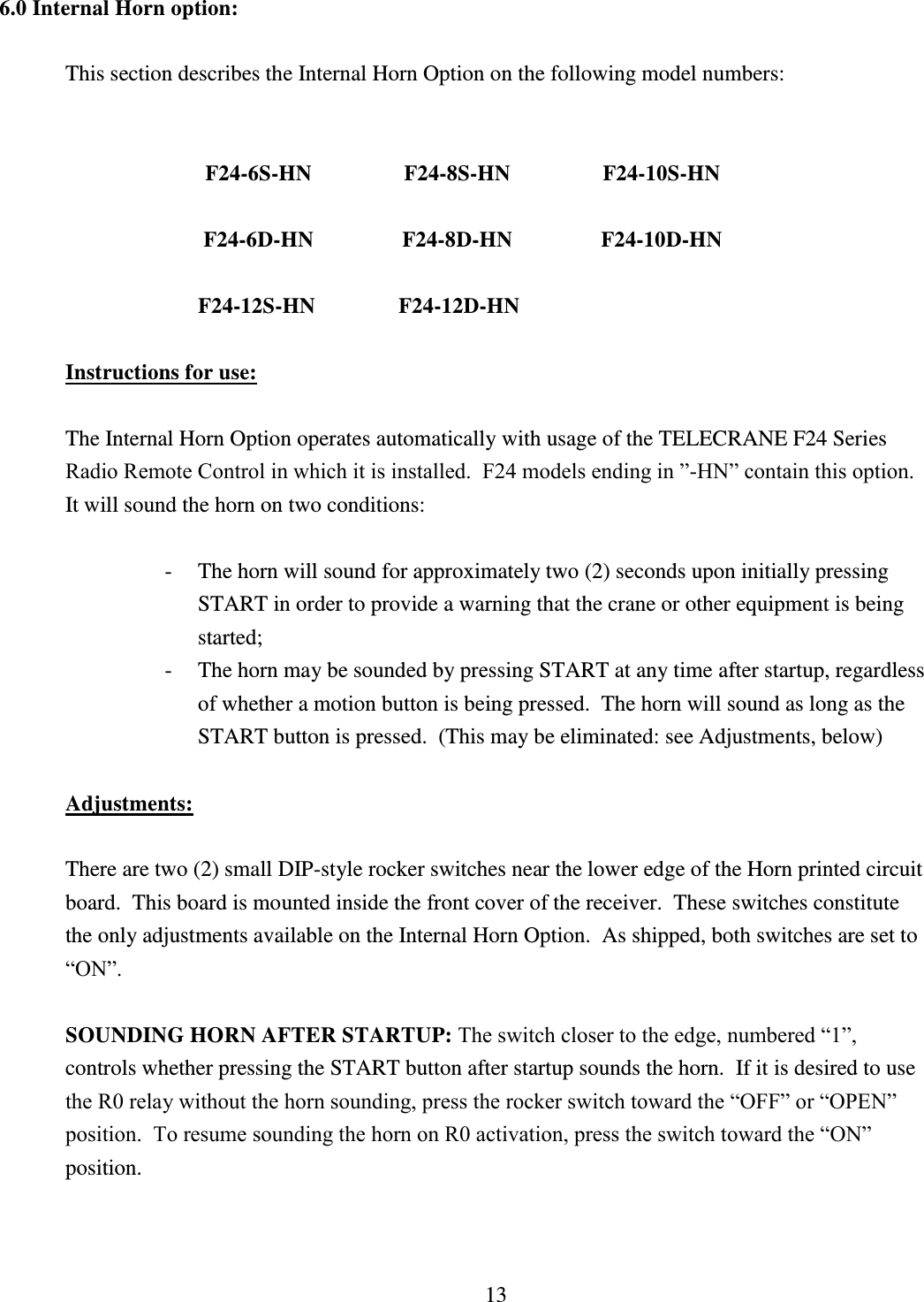 13 6.0 Internal Horn option:   This section describes the Internal Horn Option on the following model numbers:         F24-6S-HN    F24-8S-HN    F24-10S-HN  F24-6D-HN    F24-8D-HN    F24-10D-HN  F24-12S-HN               F24-12D-HN                                     Instructions for use:    The Internal Horn Option operates automatically with usage of the TELECRANE F24 Series Radio Remote Control in which it is installed.  F24 models ending in ”-HN” contain this option.  It will sound the horn on two conditions:  - The horn will sound for approximately two (2) seconds upon initially pressing          START in order to provide a warning that the crane or other equipment is being started; - The horn may be sounded by pressing START at any time after startup, regardless of whether a motion button is being pressed.  The horn will sound as long as the START button is pressed.  (This may be eliminated: see Adjustments, below)  Adjustments:  There are two (2) small DIP-style rocker switches near the lower edge of the Horn printed circuit board.  This board is mounted inside the front cover of the receiver.  These switches constitute the only adjustments available on the Internal Horn Option.  As shipped, both switches are set to “ON”.  SOUNDING HORN AFTER STARTUP: The switch closer to the edge, numbered “1”, controls whether pressing the START button after startup sounds the horn.  If it is desired to use the R0 relay without the horn sounding, press the rocker switch toward the “OFF” or “OPEN” position.  To resume sounding the horn on R0 activation, press the switch toward the “ON” position.    