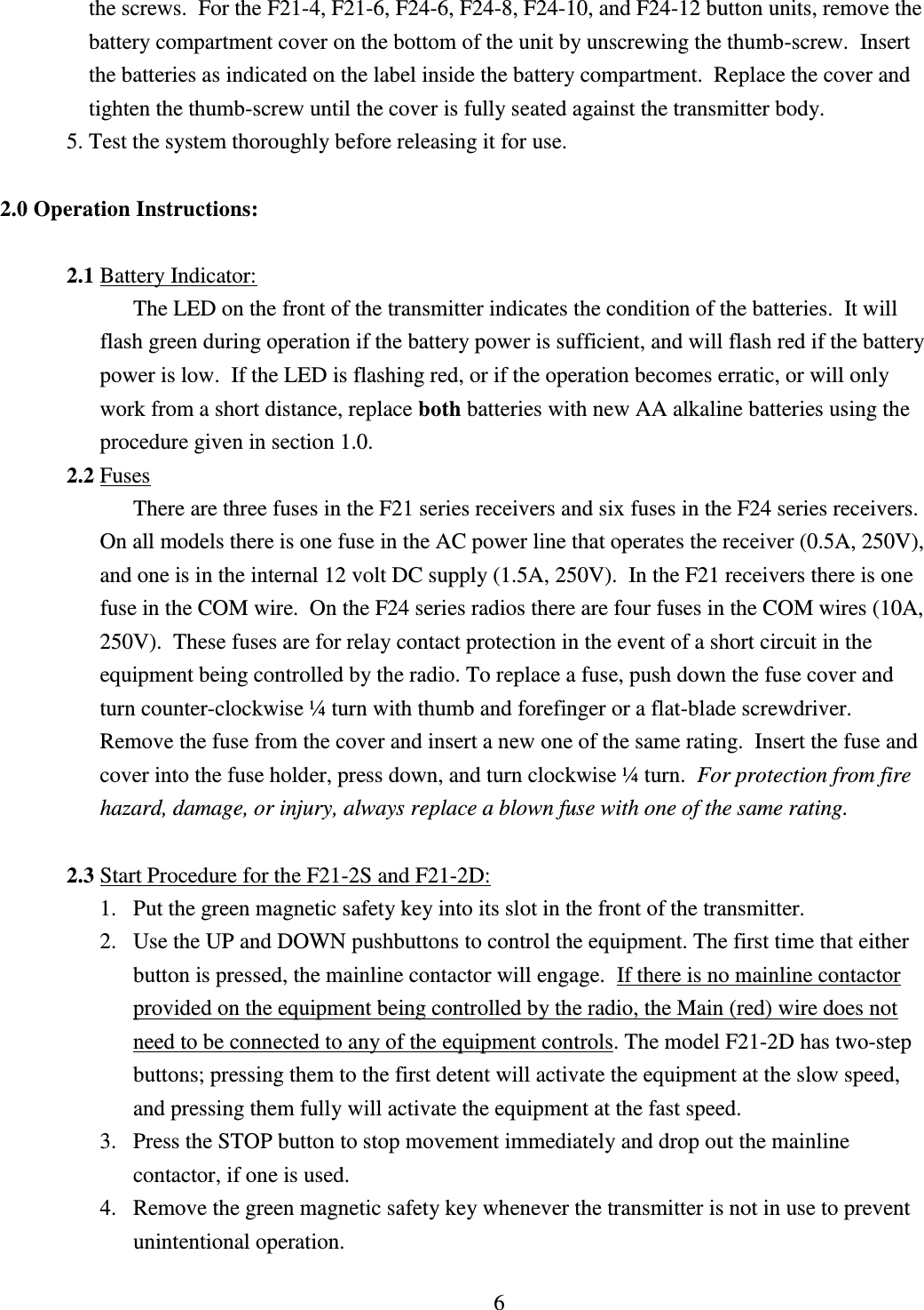 6 the screws.  For the F21-4, F21-6, F24-6, F24-8, F24-10, and F24-12 button units, remove the battery compartment cover on the bottom of the unit by unscrewing the thumb-screw.  Insert the batteries as indicated on the label inside the battery compartment.  Replace the cover and tighten the thumb-screw until the cover is fully seated against the transmitter body. 5. Test the system thoroughly before releasing it for use.  2.0 Operation Instructions:  2.1 Battery Indicator: The LED on the front of the transmitter indicates the condition of the batteries.  It will flash green during operation if the battery power is sufficient, and will flash red if the battery power is low.  If the LED is flashing red, or if the operation becomes erratic, or will only work from a short distance, replace both batteries with new AA alkaline batteries using the procedure given in section 1.0. 2.2 Fuses There are three fuses in the F21 series receivers and six fuses in the F24 series receivers.  On all models there is one fuse in the AC power line that operates the receiver (0.5A, 250V), and one is in the internal 12 volt DC supply (1.5A, 250V).  In the F21 receivers there is one fuse in the COM wire.  On the F24 series radios there are four fuses in the COM wires (10A, 250V).  These fuses are for relay contact protection in the event of a short circuit in the equipment being controlled by the radio. To replace a fuse, push down the fuse cover and turn counter-clockwise ¼ turn with thumb and forefinger or a flat-blade screwdriver.  Remove the fuse from the cover and insert a new one of the same rating.  Insert the fuse and cover into the fuse holder, press down, and turn clockwise ¼ turn.  For protection from fire hazard, damage, or injury, always replace a blown fuse with one of the same rating.  2.3 Start Procedure for the F21-2S and F21-2D: 1. Put the green magnetic safety key into its slot in the front of the transmitter. 2. Use the UP and DOWN pushbuttons to control the equipment. The first time that either button is pressed, the mainline contactor will engage.  If there is no mainline contactor provided on the equipment being controlled by the radio, the Main (red) wire does not need to be connected to any of the equipment controls. The model F21-2D has two-step buttons; pressing them to the first detent will activate the equipment at the slow speed, and pressing them fully will activate the equipment at the fast speed.   3. Press the STOP button to stop movement immediately and drop out the mainline contactor, if one is used. 4. Remove the green magnetic safety key whenever the transmitter is not in use to prevent unintentional operation.  