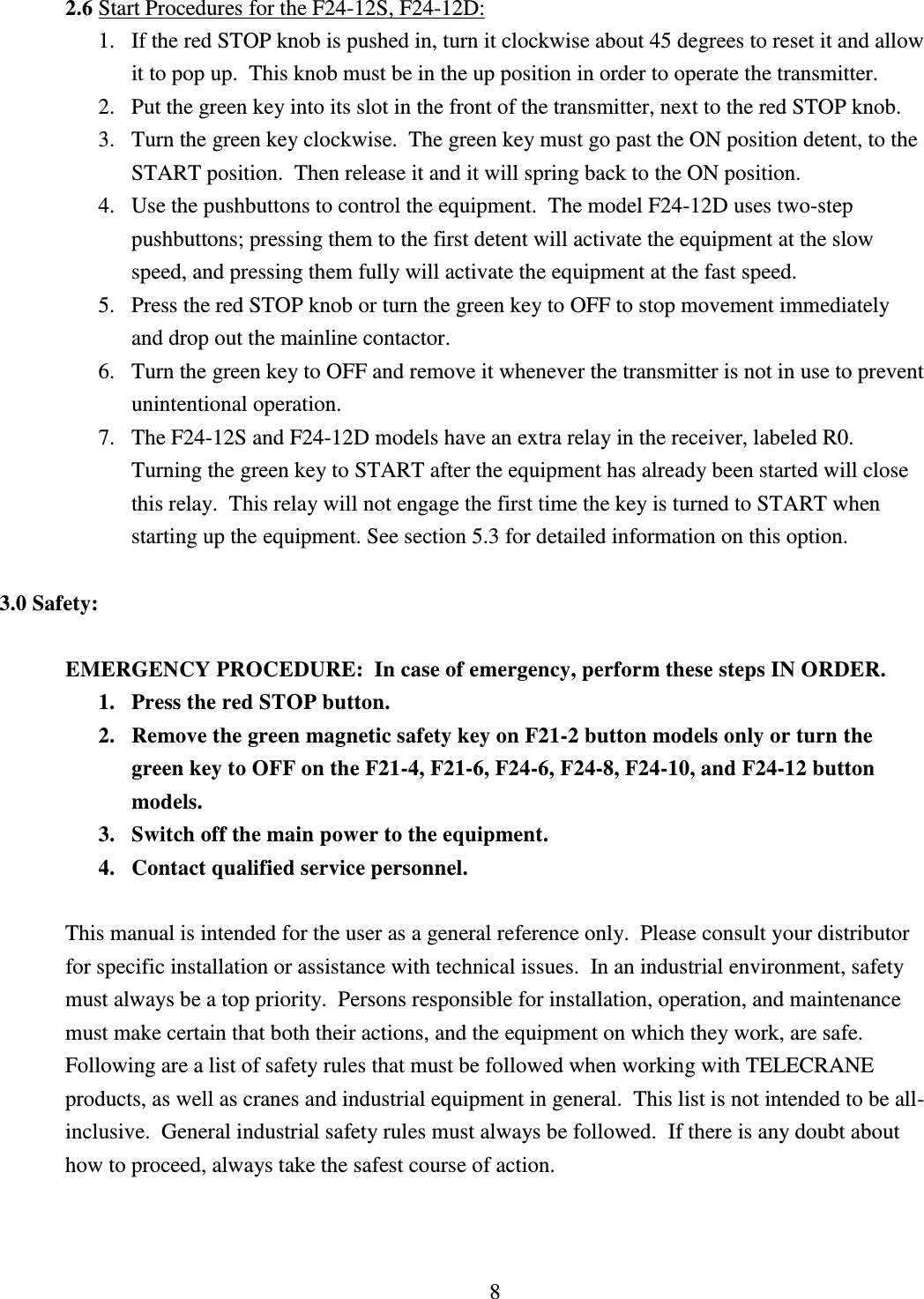 8 2.6 Start Procedures for the F24-12S, F24-12D:               1.   If the red STOP knob is pushed in, turn it clockwise about 45 degrees to reset it and allow   it to pop up.  This knob must be in the up position in order to operate the transmitter. 2. Put the green key into its slot in the front of the transmitter, next to the red STOP knob. 3. Turn the green key clockwise.  The green key must go past the ON position detent, to the START position.  Then release it and it will spring back to the ON position.  4. Use the pushbuttons to control the equipment.  The model F24-12D uses two-step pushbuttons; pressing them to the first detent will activate the equipment at the slow speed, and pressing them fully will activate the equipment at the fast speed. 5. Press the red STOP knob or turn the green key to OFF to stop movement immediately and drop out the mainline contactor. 6. Turn the green key to OFF and remove it whenever the transmitter is not in use to prevent unintentional operation. 7. The F24-12S and F24-12D models have an extra relay in the receiver, labeled R0.  Turning the green key to START after the equipment has already been started will close this relay.  This relay will not engage the first time the key is turned to START when starting up the equipment. See section 5.3 for detailed information on this option.   3.0 Safety:  EMERGENCY PROCEDURE:  In case of emergency, perform these steps IN ORDER. 1. Press the red STOP button. 2. Remove the green magnetic safety key on F21-2 button models only or turn the green key to OFF on the F21-4, F21-6, F24-6, F24-8, F24-10, and F24-12 button models. 3. Switch off the main power to the equipment. 4. Contact qualified service personnel.  This manual is intended for the user as a general reference only.  Please consult your distributor for specific installation or assistance with technical issues.  In an industrial environment, safety must always be a top priority.  Persons responsible for installation, operation, and maintenance must make certain that both their actions, and the equipment on which they work, are safe.  Following are a list of safety rules that must be followed when working with TELECRANE products, as well as cranes and industrial equipment in general.  This list is not intended to be all-inclusive.  General industrial safety rules must always be followed.  If there is any doubt about how to proceed, always take the safest course of action.    