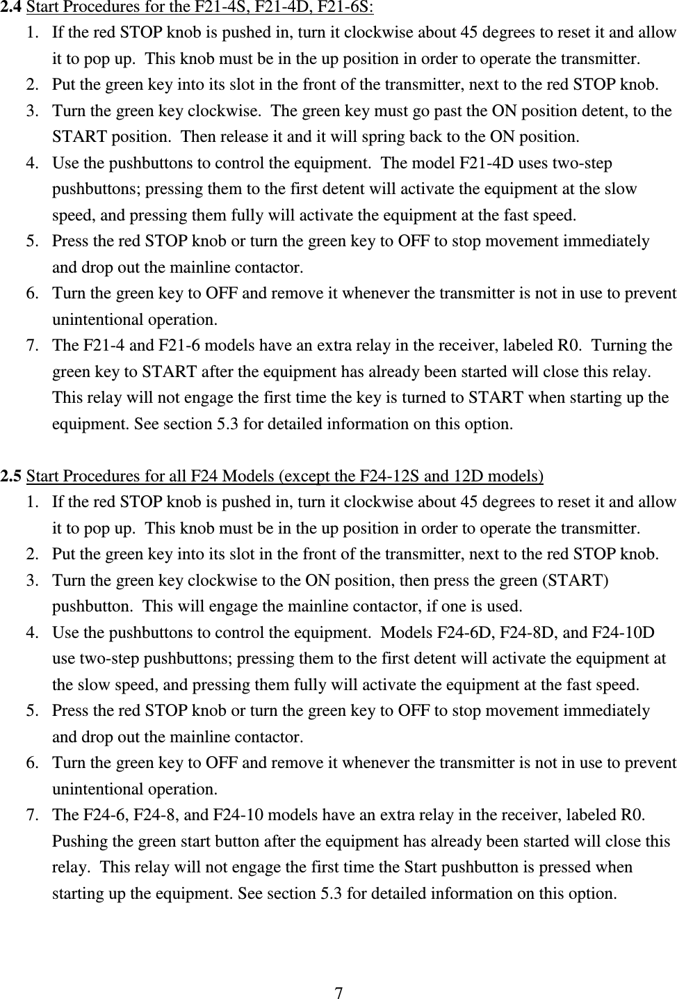 7  2.4 Start Procedures for the F21-4S, F21-4D, F21-6S:               1. If the red STOP knob is pushed in, turn it clockwise about 45 degrees to reset it and allow   it to pop up.  This knob must be in the up position in order to operate the transmitter. 2. Put the green key into its slot in the front of the transmitter, next to the red STOP knob. 3. Turn the green key clockwise.  The green key must go past the ON position detent, to the START position.  Then release it and it will spring back to the ON position.  4. Use the pushbuttons to control the equipment.  The model F21-4D uses two-step pushbuttons; pressing them to the first detent will activate the equipment at the slow speed, and pressing them fully will activate the equipment at the fast speed. 5. Press the red STOP knob or turn the green key to OFF to stop movement immediately and drop out the mainline contactor. 6. Turn the green key to OFF and remove it whenever the transmitter is not in use to prevent unintentional operation. 7. The F21-4 and F21-6 models have an extra relay in the receiver, labeled R0.  Turning the green key to START after the equipment has already been started will close this relay.  This relay will not engage the first time the key is turned to START when starting up the equipment. See section 5.3 for detailed information on this option.   2.5 Start Procedures for all F24 Models (except the F24-12S and 12D models)  1. If the red STOP knob is pushed in, turn it clockwise about 45 degrees to reset it and allow   it to pop up.  This knob must be in the up position in order to operate the transmitter.   2. Put the green key into its slot in the front of the transmitter, next to the red STOP knob.  3. Turn the green key clockwise to the ON position, then press the green (START) pushbutton.  This will engage the mainline contactor, if one is used.  4. Use the pushbuttons to control the equipment.  Models F24-6D, F24-8D, and F24-10D use two-step pushbuttons; pressing them to the first detent will activate the equipment at the slow speed, and pressing them fully will activate the equipment at the fast speed. 5. Press the red STOP knob or turn the green key to OFF to stop movement immediately and drop out the mainline contactor. 6. Turn the green key to OFF and remove it whenever the transmitter is not in use to prevent unintentional operation. 7. The F24-6, F24-8, and F24-10 models have an extra relay in the receiver, labeled R0.  Pushing the green start button after the equipment has already been started will close this relay.  This relay will not engage the first time the Start pushbutton is pressed when starting up the equipment. See section 5.3 for detailed information on this option.    