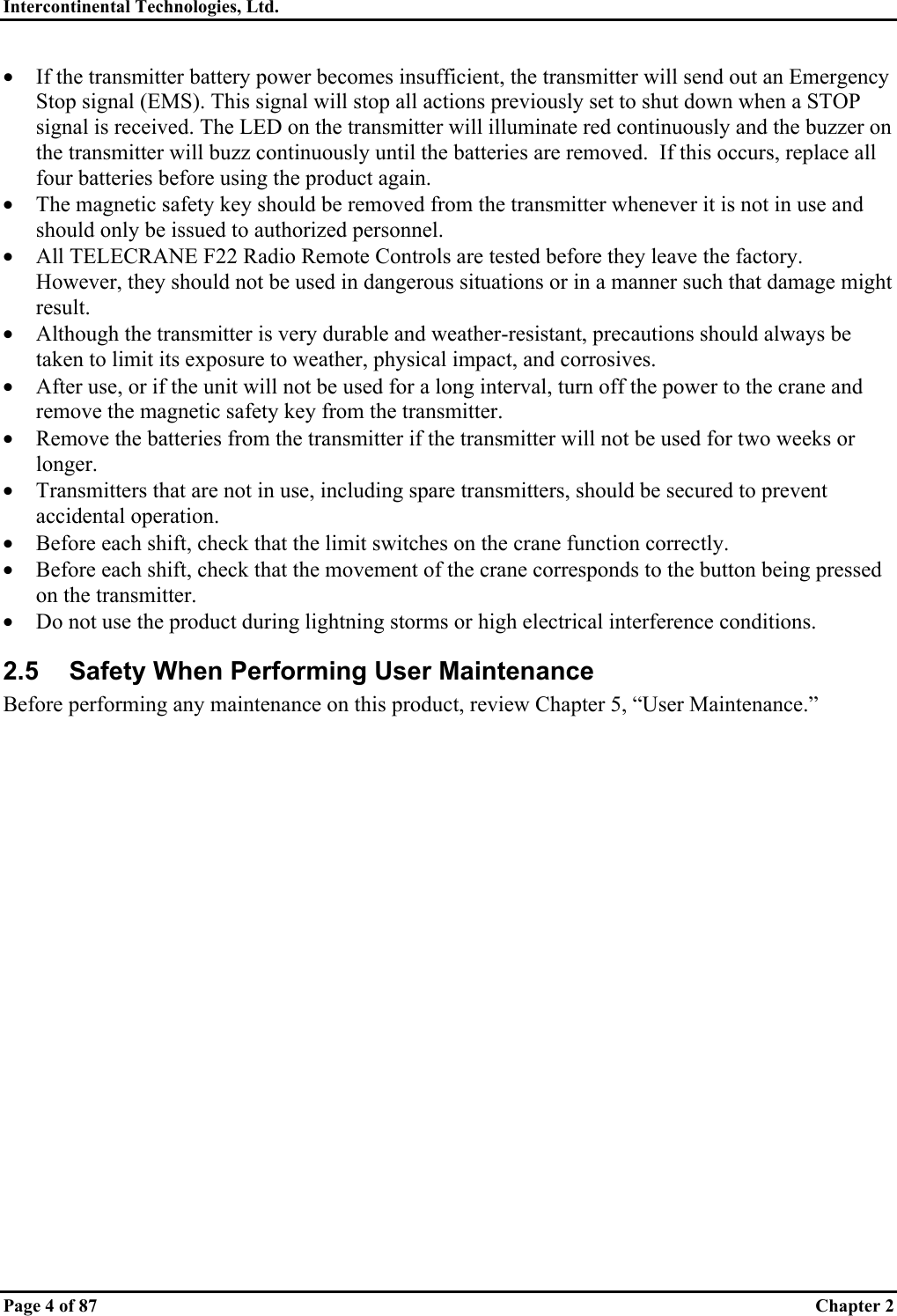 Intercontinental Technologies, Ltd.   Page 4 of 87  Chapter 2 •  If the transmitter battery power becomes insufficient, the transmitter will send out an Emergency Stop signal (EMS). This signal will stop all actions previously set to shut down when a STOP signal is received. The LED on the transmitter will illuminate red continuously and the buzzer on the transmitter will buzz continuously until the batteries are removed.  If this occurs, replace all four batteries before using the product again. •  The magnetic safety key should be removed from the transmitter whenever it is not in use and should only be issued to authorized personnel. •  All TELECRANE F22 Radio Remote Controls are tested before they leave the factory. However, they should not be used in dangerous situations or in a manner such that damage might result.  •  Although the transmitter is very durable and weather-resistant, precautions should always be taken to limit its exposure to weather, physical impact, and corrosives. •  After use, or if the unit will not be used for a long interval, turn off the power to the crane and remove the magnetic safety key from the transmitter. •  Remove the batteries from the transmitter if the transmitter will not be used for two weeks or longer. •  Transmitters that are not in use, including spare transmitters, should be secured to prevent accidental operation. •  Before each shift, check that the limit switches on the crane function correctly. •  Before each shift, check that the movement of the crane corresponds to the button being pressed on the transmitter. •  Do not use the product during lightning storms or high electrical interference conditions.  2.5  Safety When Performing User Maintenance Before performing any maintenance on this product, review Chapter 5, “User Maintenance.”  