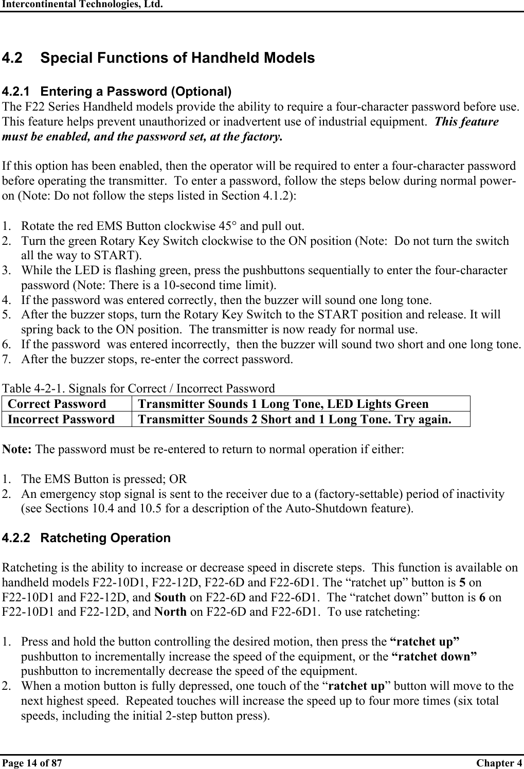 Intercontinental Technologies, Ltd.   Page 14 of 87  Chapter 4 4.2  Special Functions of Handheld Models  4.2.1  Entering a Password (Optional) The F22 Series Handheld models provide the ability to require a four-character password before use.  This feature helps prevent unauthorized or inadvertent use of industrial equipment.  This feature must be enabled, and the password set, at the factory.  If this option has been enabled, then the operator will be required to enter a four-character password before operating the transmitter.  To enter a password, follow the steps below during normal power-on (Note: Do not follow the steps listed in Section 4.1.2):  1.  Rotate the red EMS Button clockwise 45° and pull out. 2.  Turn the green Rotary Key Switch clockwise to the ON position (Note:  Do not turn the switch all the way to START). 3.  While the LED is flashing green, press the pushbuttons sequentially to enter the four-character password (Note: There is a 10-second time limit). 4.  If the password was entered correctly, then the buzzer will sound one long tone. 5.  After the buzzer stops, turn the Rotary Key Switch to the START position and release. It will spring back to the ON position.  The transmitter is now ready for normal use. 6.  If the password  was entered incorrectly,  then the buzzer will sound two short and one long tone. 7.  After the buzzer stops, re-enter the correct password.  Table 4-2-1. Signals for Correct / Incorrect Password Correct Password  Transmitter Sounds 1 Long Tone, LED Lights Green  Incorrect Password  Transmitter Sounds 2 Short and 1 Long Tone. Try again.  Note: The password must be re-entered to return to normal operation if either:  1.  The EMS Button is pressed; OR 2.  An emergency stop signal is sent to the receiver due to a (factory-settable) period of inactivity (see Sections 10.4 and 10.5 for a description of the Auto-Shutdown feature).  4.2.2 Ratcheting Operation  Ratcheting is the ability to increase or decrease speed in discrete steps.  This function is available on handheld models F22-10D1, F22-12D, F22-6D and F22-6D1. The “ratchet up” button is 5 on      F22-10D1 and F22-12D, and South on F22-6D and F22-6D1.  The “ratchet down” button is 6 on F22-10D1 and F22-12D, and North on F22-6D and F22-6D1.  To use ratcheting:  1.  Press and hold the button controlling the desired motion, then press the “ratchet up”  pushbutton to incrementally increase the speed of the equipment, or the “ratchet down” pushbutton to incrementally decrease the speed of the equipment. 2.  When a motion button is fully depressed, one touch of the “ratchet up” button will move to the next highest speed.  Repeated touches will increase the speed up to four more times (six total speeds, including the initial 2-step button press). 