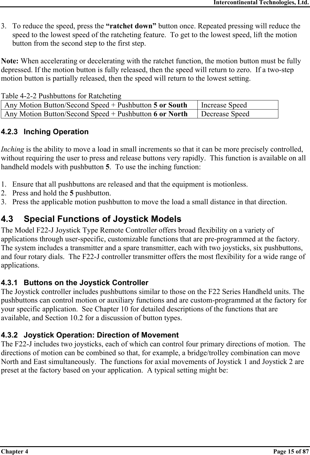 Intercontinental Technologies, Ltd. Chapter 4    Page 15 of 87 3.  To reduce the speed, press the “ratchet down” button once. Repeated pressing will reduce the speed to the lowest speed of the ratcheting feature.  To get to the lowest speed, lift the motion button from the second step to the first step.  Note: When accelerating or decelerating with the ratchet function, the motion button must be fully depressed. If the motion button is fully released, then the speed will return to zero.  If a two-step motion button is partially released, then the speed will return to the lowest setting.  Table 4-2-2 Pushbuttons for Ratcheting Any Motion Button/Second Speed + Pushbutton 5 or South Increase Speed Any Motion Button/Second Speed + Pushbutton 6 or North Decrease Speed  4.2.3 Inching Operation  Inching is the ability to move a load in small increments so that it can be more precisely controlled, without requiring the user to press and release buttons very rapidly.  This function is available on all handheld models with pushbutton 5.  To use the inching function:  1.  Ensure that all pushbuttons are released and that the equipment is motionless. 2.  Press and hold the 5 pushbutton. 3.  Press the applicable motion pushbutton to move the load a small distance in that direction. 4.3  Special Functions of Joystick Models The Model F22-J Joystick Type Remote Controller offers broad flexibility on a variety of applications through user-specific, customizable functions that are pre-programmed at the factory. The system includes a transmitter and a spare transmitter, each with two joysticks, six pushbuttons, and four rotary dials.  The F22-J controller transmitter offers the most flexibility for a wide range of applications.  4.3.1  Buttons on the Joystick Controller The Joystick controller includes pushbuttons similar to those on the F22 Series Handheld units. The pushbuttons can control motion or auxiliary functions and are custom-programmed at the factory for your specific application.  See Chapter 10 for detailed descriptions of the functions that are available, and Section 10.2 for a discussion of button types.  4.3.2  Joystick Operation: Direction of Movement The F22-J includes two joysticks, each of which can control four primary directions of motion.  The directions of motion can be combined so that, for example, a bridge/trolley combination can move North and East simultaneously.  The functions for axial movements of Joystick 1 and Joystick 2 are preset at the factory based on your application.  A typical setting might be: 