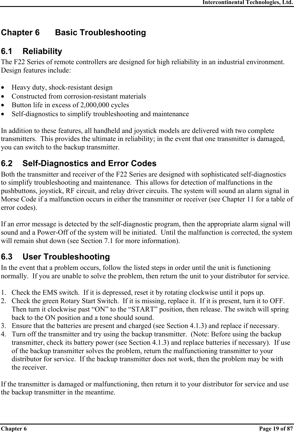 Intercontinental Technologies, Ltd. Chapter 6    Page 19 of 87 Chapter 6  Basic Troubleshooting 6.1 Reliability The F22 Series of remote controllers are designed for high reliability in an industrial environment.  Design features include:  •  Heavy duty, shock-resistant design •  Constructed from corrosion-resistant materials •  Button life in excess of 2,000,000 cycles •  Self-diagnostics to simplify troubleshooting and maintenance  In addition to these features, all handheld and joystick models are delivered with two complete transmitters.  This provides the ultimate in reliability; in the event that one transmitter is damaged, you can switch to the backup transmitter. 6.2  Self-Diagnostics and Error Codes Both the transmitter and receiver of the F22 Series are designed with sophisticated self-diagnostics to simplify troubleshooting and maintenance.  This allows for detection of malfunctions in the pushbuttons, joystick, RF circuit, and relay driver circuits. The system will sound an alarm signal in Morse Code if a malfunction occurs in either the transmitter or receiver (see Chapter 11 for a table of error codes).  If an error message is detected by the self-diagnostic program, then the appropriate alarm signal will sound and a Power-Off of the system will be initiated.  Until the malfunction is corrected, the system will remain shut down (see Section 7.1 for more information). 6.3 User Troubleshooting In the event that a problem occurs, follow the listed steps in order until the unit is functioning normally.  If you are unable to solve the problem, then return the unit to your distributor for service.  1.  Check the EMS switch.  If it is depressed, reset it by rotating clockwise until it pops up. 2.  Check the green Rotary Start Switch.  If it is missing, replace it.  If it is present, turn it to OFF.  Then turn it clockwise past “ON” to the “START” position, then release. The switch will spring back to the ON position and a tone should sound. 3.  Ensure that the batteries are present and charged (see Section 4.1.3) and replace if necessary. 4.  Turn off the transmitter and try using the backup transmitter.  (Note: Before using the backup transmitter, check its battery power (see Section 4.1.3) and replace batteries if necessary).  If use of the backup transmitter solves the problem, return the malfunctioning transmitter to your distributor for service.  If the backup transmitter does not work, then the problem may be with the receiver.  If the transmitter is damaged or malfunctioning, then return it to your distributor for service and use the backup transmitter in the meantime.  