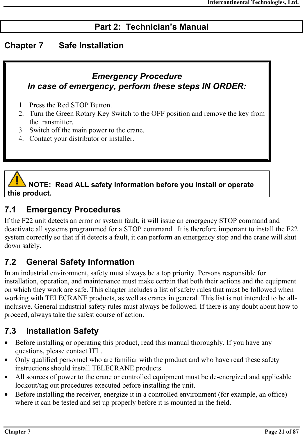 Intercontinental Technologies, Ltd. Chapter 7    Page 21 of 87 Part 2:  Technician’s Manual Chapter 7  Safe Installation   Emergency Procedure In case of emergency, perform these steps IN ORDER:  1.  Press the Red STOP Button. 2.  Turn the Green Rotary Key Switch to the OFF position and remove the key from the transmitter. 3.  Switch off the main power to the crane. 4.  Contact your distributor or installer.     NOTE:  Read ALL safety information before you install or operate this product. 7.1 Emergency Procedures If the F22 unit detects an error or system fault, it will issue an emergency STOP command and deactivate all systems programmed for a STOP command.  It is therefore important to install the F22 system correctly so that if it detects a fault, it can perform an emergency stop and the crane will shut down safely. 7.2  General Safety Information In an industrial environment, safety must always be a top priority. Persons responsible for installation, operation, and maintenance must make certain that both their actions and the equipment on which they work are safe. This chapter includes a list of safety rules that must be followed when working with TELECRANE products, as well as cranes in general. This list is not intended to be all-inclusive. General industrial safety rules must always be followed. If there is any doubt about how to proceed, always take the safest course of action. 7.3 Installation Safety •  Before installing or operating this product, read this manual thoroughly. If you have any questions, please contact ITL. •  Only qualified personnel who are familiar with the product and who have read these safety instructions should install TELECRANE products. •  All sources of power to the crane or controlled equipment must be de-energized and applicable lockout/tag out procedures executed before installing the unit. •  Before installing the receiver, energize it in a controlled environment (for example, an office) where it can be tested and set up properly before it is mounted in the field. 