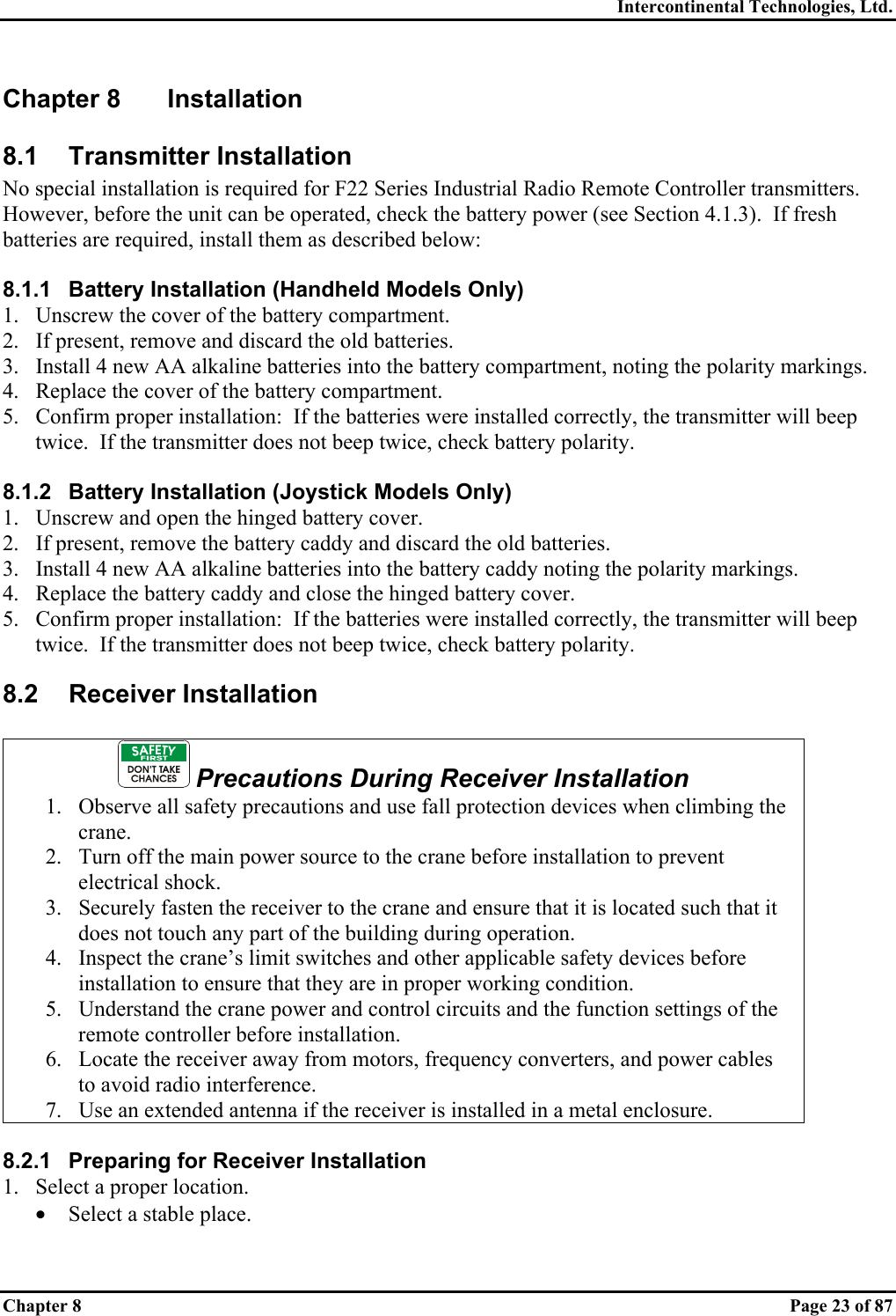 Intercontinental Technologies, Ltd. Chapter 8    Page 23 of 87 Chapter 8  Installation 8.1 Transmitter Installation No special installation is required for F22 Series Industrial Radio Remote Controller transmitters.  However, before the unit can be operated, check the battery power (see Section 4.1.3).  If fresh batteries are required, install them as described below:  8.1.1  Battery Installation (Handheld Models Only) 1.  Unscrew the cover of the battery compartment. 2.  If present, remove and discard the old batteries. 3.  Install 4 new AA alkaline batteries into the battery compartment, noting the polarity markings. 4.  Replace the cover of the battery compartment. 5.  Confirm proper installation:  If the batteries were installed correctly, the transmitter will beep twice.  If the transmitter does not beep twice, check battery polarity.  8.1.2  Battery Installation (Joystick Models Only) 1.  Unscrew and open the hinged battery cover. 2.  If present, remove the battery caddy and discard the old batteries. 3.  Install 4 new AA alkaline batteries into the battery caddy noting the polarity markings. 4.  Replace the battery caddy and close the hinged battery cover. 5.  Confirm proper installation:  If the batteries were installed correctly, the transmitter will beep twice.  If the transmitter does not beep twice, check battery polarity. 8.2 Receiver Installation   Precautions During Receiver Installation 1.  Observe all safety precautions and use fall protection devices when climbing the crane. 2.  Turn off the main power source to the crane before installation to prevent electrical shock. 3.  Securely fasten the receiver to the crane and ensure that it is located such that it does not touch any part of the building during operation. 4.  Inspect the crane’s limit switches and other applicable safety devices before installation to ensure that they are in proper working condition. 5.  Understand the crane power and control circuits and the function settings of the remote controller before installation. 6.  Locate the receiver away from motors, frequency converters, and power cables to avoid radio interference. 7.  Use an extended antenna if the receiver is installed in a metal enclosure.   8.2.1  Preparing for Receiver Installation 1.  Select a proper location. •  Select a stable place. 