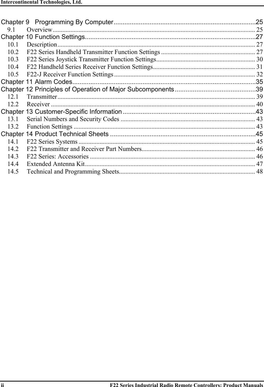 Intercontinental Technologies, Ltd.   ii  F22 Series Industrial Radio Remote Controllers: Product Manuals Chapter 9 Programming By Computer...............................................................................25 9.1 Overview............................................................................................................................. 25 Chapter 10 Function Settings...............................................................................................27 10.1 Description.......................................................................................................................... 27 10.2  F22 Series Handheld Transmitter Function Settings .......................................................... 27 10.3  F22 Series Joystick Transmitter Function Settings............................................................. 30 10.4  F22 Handheld Series Receiver Function Settings............................................................... 31 10.5  F22-J Receiver Function Settings ....................................................................................... 32 Chapter 11 Alarm Codes......................................................................................................35 Chapter 12 Principles of Operation of Major Subcomponents.............................................39 12.1 Transmitter.......................................................................................................................... 39 12.2 Receiver .............................................................................................................................. 40 Chapter 13 Customer-Specific Information ..........................................................................43 13.1  Serial Numbers and Security Codes ................................................................................... 43 13.2 Function Settings ................................................................................................................ 43 Chapter 14 Product Technical Sheets .................................................................................45 14.1 F22 Series Systems ............................................................................................................. 45 14.2  F22 Transmitter and Receiver Part Numbers...................................................................... 46 14.3 F22 Series: Accessories ...................................................................................................... 46 14.4  Extended Antenna Kit......................................................................................................... 47 14.5  Technical and Programming Sheets.................................................................................... 48     