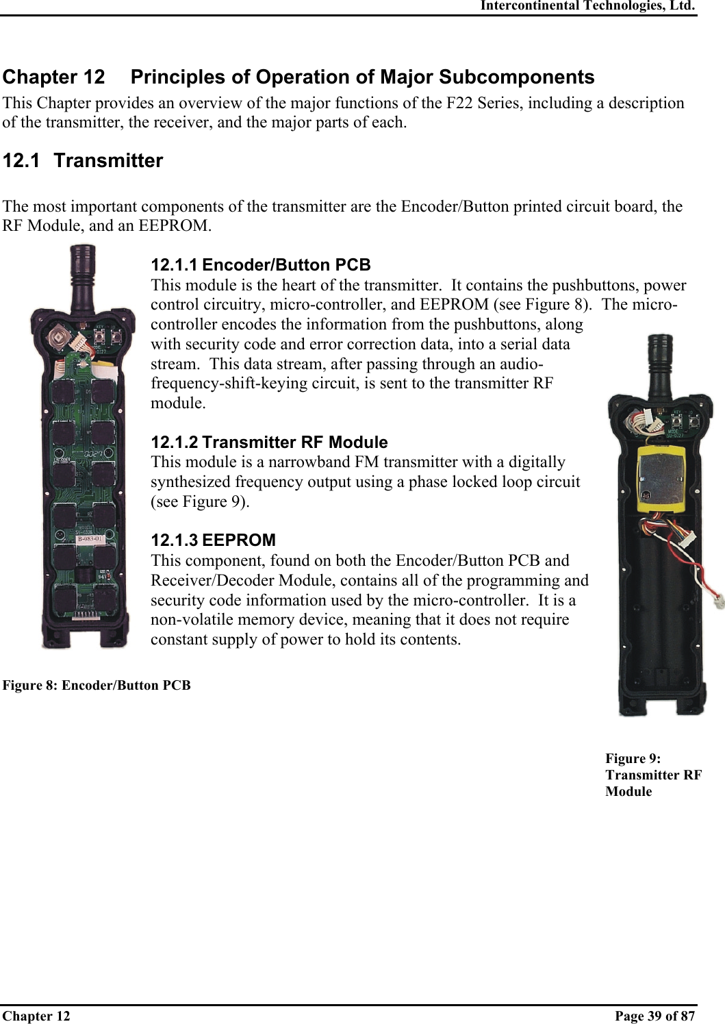 Intercontinental Technologies, Ltd. Chapter 12    Page 39 of 87 Chapter 12  Principles of Operation of Major Subcomponents This Chapter provides an overview of the major functions of the F22 Series, including a description of the transmitter, the receiver, and the major parts of each. 12.1 Transmitter  The most important components of the transmitter are the Encoder/Button printed circuit board, the RF Module, and an EEPROM.  12.1.1 Encoder/Button PCB This module is the heart of the transmitter.  It contains the pushbuttons, power control circuitry, micro-controller, and EEPROM (see Figure 8).  The micro-controller encodes the information from the pushbuttons, along with security code and error correction data, into a serial data stream.  This data stream, after passing through an audio-frequency-shift-keying circuit, is sent to the transmitter RF module.  12.1.2 Transmitter RF Module This module is a narrowband FM transmitter with a digitally synthesized frequency output using a phase locked loop circuit (see Figure 9).  12.1.3 EEPROM This component, found on both the Encoder/Button PCB and Receiver/Decoder Module, contains all of the programming and security code information used by the micro-controller.  It is a non-volatile memory device, meaning that it does not require constant supply of power to hold its contents.  Figure 8: Encoder/Button PCB   Figure 9:  Transmitter RF Module 