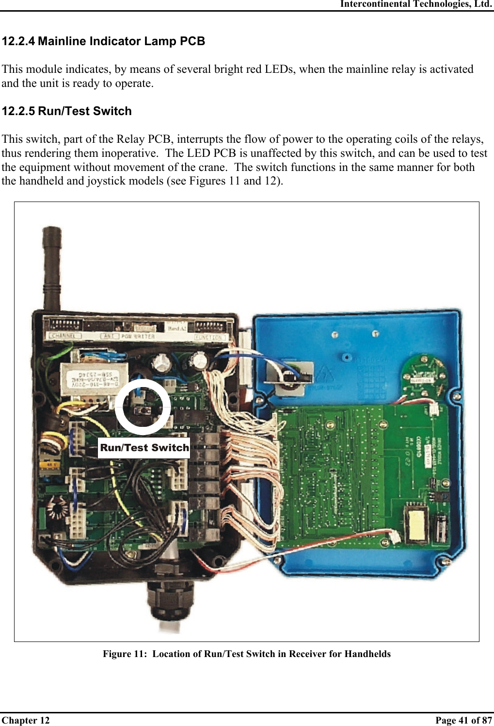 Intercontinental Technologies, Ltd. Chapter 12    Page 41 of 87 12.2.4 Mainline Indicator Lamp PCB  This module indicates, by means of several bright red LEDs, when the mainline relay is activated and the unit is ready to operate.  12.2.5 Run/Test Switch  This switch, part of the Relay PCB, interrupts the flow of power to the operating coils of the relays, thus rendering them inoperative.  The LED PCB is unaffected by this switch, and can be used to test the equipment without movement of the crane.  The switch functions in the same manner for both the handheld and joystick models (see Figures 11 and 12).  Run/Test Switch Figure 11:  Location of Run/Test Switch in Receiver for Handhelds  