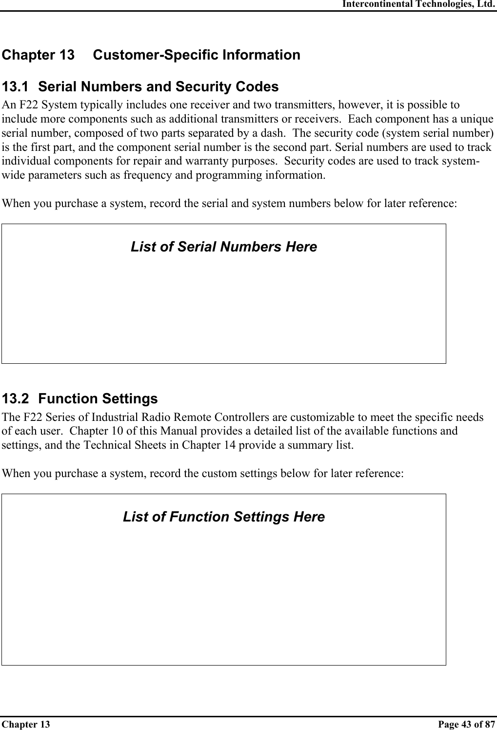 Intercontinental Technologies, Ltd. Chapter 13    Page 43 of 87 Chapter 13  Customer-Specific Information 13.1  Serial Numbers and Security Codes An F22 System typically includes one receiver and two transmitters, however, it is possible to include more components such as additional transmitters or receivers.  Each component has a unique serial number, composed of two parts separated by a dash.  The security code (system serial number) is the first part, and the component serial number is the second part. Serial numbers are used to track individual components for repair and warranty purposes.  Security codes are used to track system-wide parameters such as frequency and programming information.  When you purchase a system, record the serial and system numbers below for later reference:   List of Serial Numbers Here         13.2 Function Settings The F22 Series of Industrial Radio Remote Controllers are customizable to meet the specific needs of each user.  Chapter 10 of this Manual provides a detailed list of the available functions and settings, and the Technical Sheets in Chapter 14 provide a summary list.  When you purchase a system, record the custom settings below for later reference:   List of Function Settings Here           