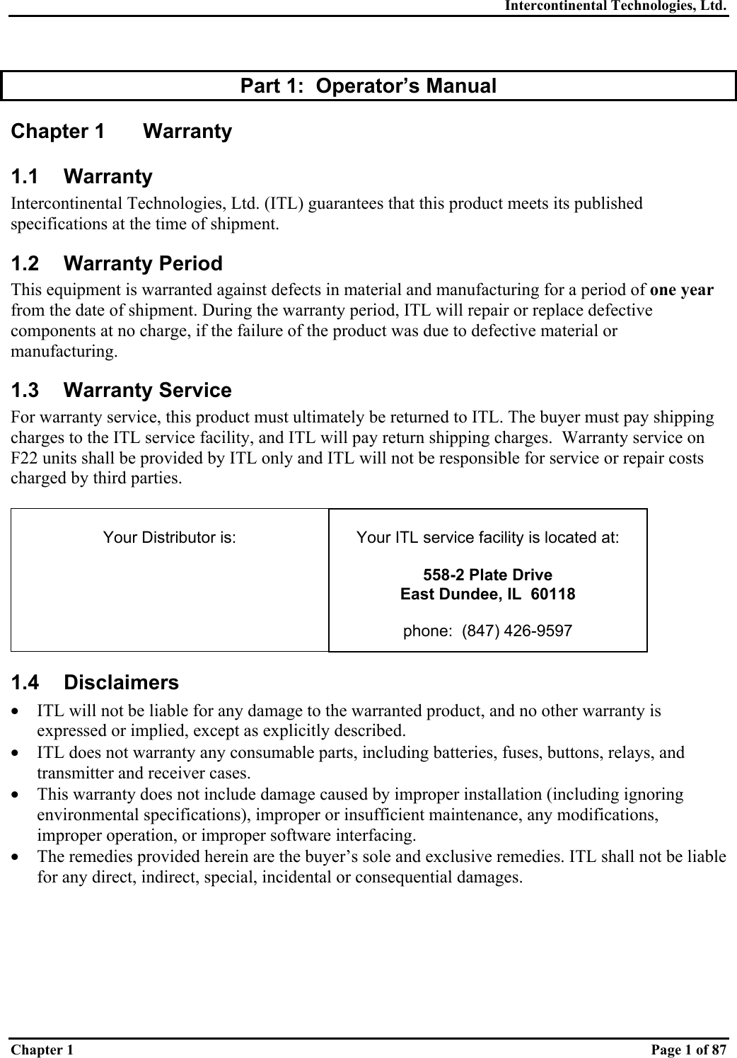 Intercontinental Technologies, Ltd. Chapter 1    Page 1 of 87  Part 1:  Operator’s Manual Chapter 1  Warranty 1.1 Warranty Intercontinental Technologies, Ltd. (ITL) guarantees that this product meets its published specifications at the time of shipment. 1.2 Warranty Period This equipment is warranted against defects in material and manufacturing for a period of one year from the date of shipment. During the warranty period, ITL will repair or replace defective components at no charge, if the failure of the product was due to defective material or manufacturing. 1.3 Warranty Service For warranty service, this product must ultimately be returned to ITL. The buyer must pay shipping charges to the ITL service facility, and ITL will pay return shipping charges.  Warranty service on F22 units shall be provided by ITL only and ITL will not be responsible for service or repair costs charged by third parties.   Your Distributor is:   Your ITL service facility is located at:  558-2 Plate Drive East Dundee, IL  60118  phone:  (847) 426-9597 1.4 Disclaimers •  ITL will not be liable for any damage to the warranted product, and no other warranty is expressed or implied, except as explicitly described. •  ITL does not warranty any consumable parts, including batteries, fuses, buttons, relays, and transmitter and receiver cases.  •  This warranty does not include damage caused by improper installation (including ignoring environmental specifications), improper or insufficient maintenance, any modifications, improper operation, or improper software interfacing. •  The remedies provided herein are the buyer’s sole and exclusive remedies. ITL shall not be liable for any direct, indirect, special, incidental or consequential damages. 