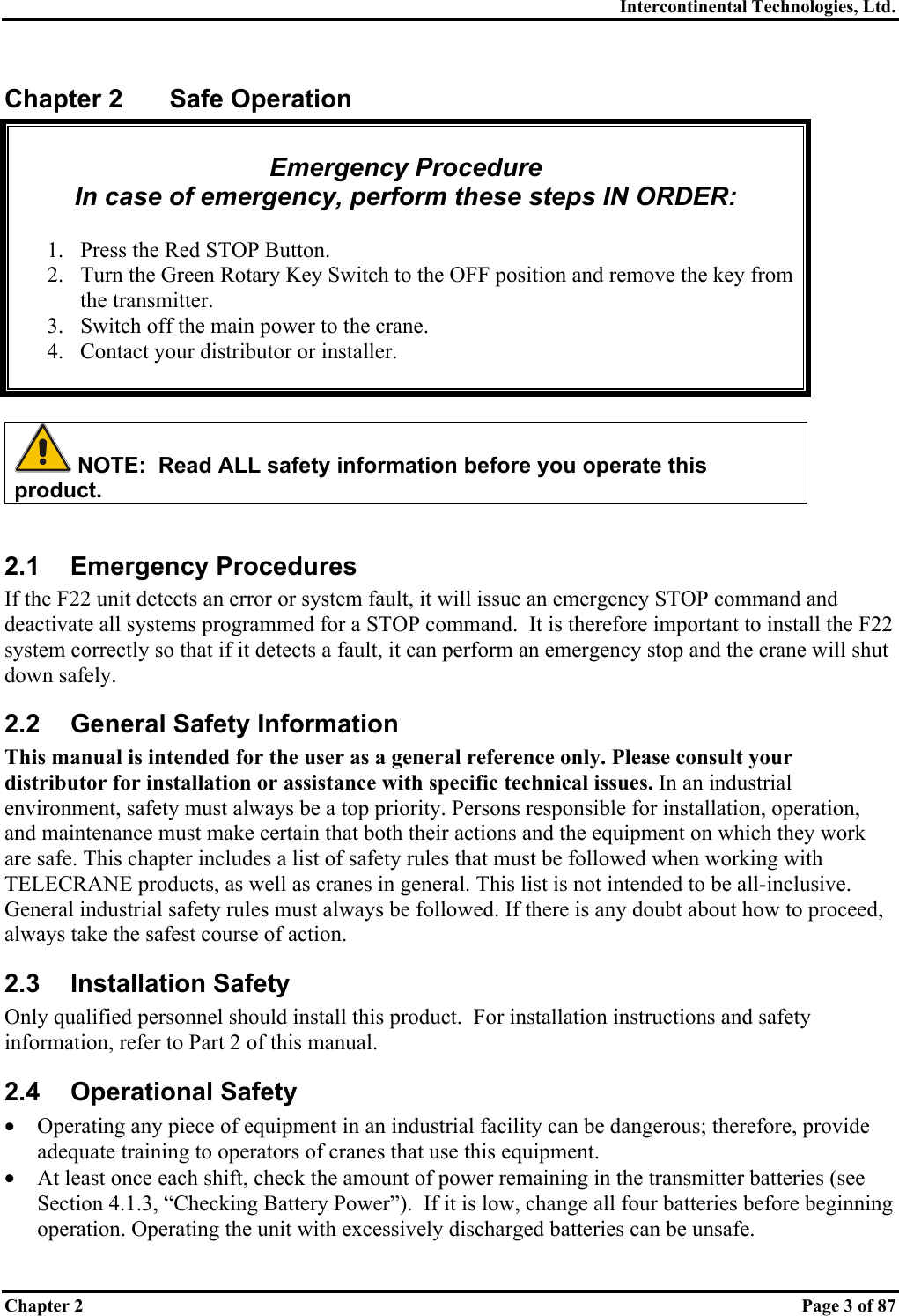 Intercontinental Technologies, Ltd. Chapter 2    Page 3 of 87 Chapter 2  Safe Operation  Emergency Procedure In case of emergency, perform these steps IN ORDER:  1.  Press the Red STOP Button. 2.  Turn the Green Rotary Key Switch to the OFF position and remove the key from the transmitter. 3.  Switch off the main power to the crane. 4.  Contact your distributor or installer.    NOTE:  Read ALL safety information before you operate this product.  2.1 Emergency Procedures If the F22 unit detects an error or system fault, it will issue an emergency STOP command and deactivate all systems programmed for a STOP command.  It is therefore important to install the F22 system correctly so that if it detects a fault, it can perform an emergency stop and the crane will shut down safely. 2.2  General Safety Information This manual is intended for the user as a general reference only. Please consult your distributor for installation or assistance with specific technical issues. In an industrial environment, safety must always be a top priority. Persons responsible for installation, operation, and maintenance must make certain that both their actions and the equipment on which they work are safe. This chapter includes a list of safety rules that must be followed when working with TELECRANE products, as well as cranes in general. This list is not intended to be all-inclusive. General industrial safety rules must always be followed. If there is any doubt about how to proceed, always take the safest course of action. 2.3 Installation Safety Only qualified personnel should install this product.  For installation instructions and safety information, refer to Part 2 of this manual. 2.4 Operational Safety •  Operating any piece of equipment in an industrial facility can be dangerous; therefore, provide adequate training to operators of cranes that use this equipment. •  At least once each shift, check the amount of power remaining in the transmitter batteries (see Section 4.1.3, “Checking Battery Power”).  If it is low, change all four batteries before beginning operation. Operating the unit with excessively discharged batteries can be unsafe. 