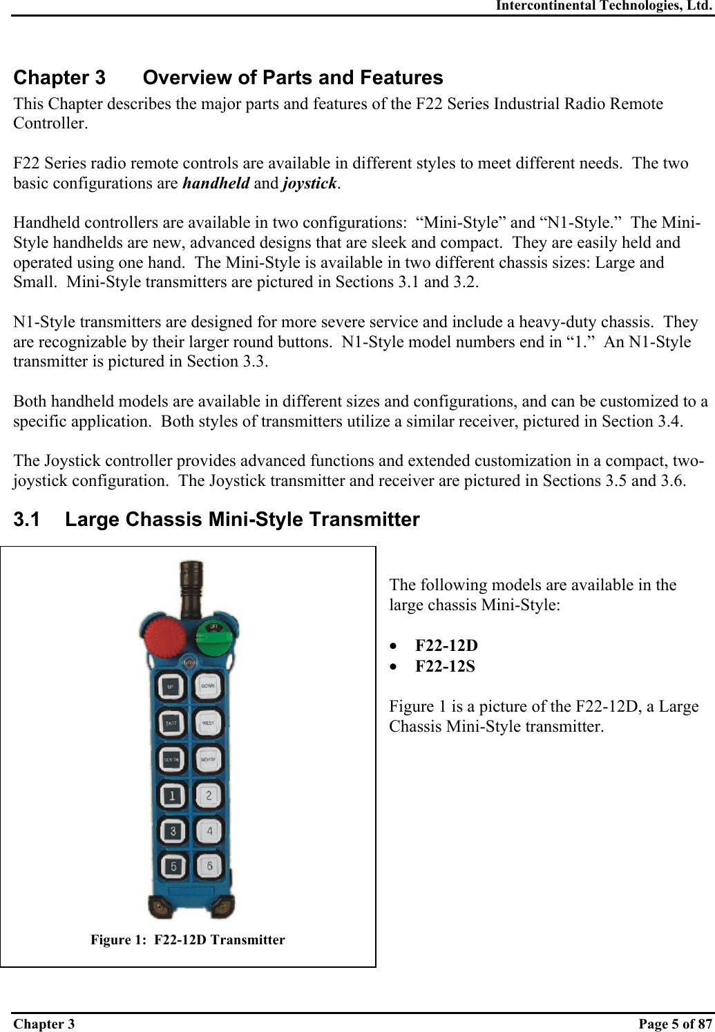 Intercontinental Technologies, Ltd. Chapter 3    Page 5 of 87 Chapter 3  Overview of Parts and Features This Chapter describes the major parts and features of the F22 Series Industrial Radio Remote Controller.  F22 Series radio remote controls are available in different styles to meet different needs.  The two basic configurations are handheld and joystick.  Handheld controllers are available in two configurations:  “Mini-Style” and “N1-Style.”  The Mini-Style handhelds are new, advanced designs that are sleek and compact.  They are easily held and operated using one hand.  The Mini-Style is available in two different chassis sizes: Large and Small.  Mini-Style transmitters are pictured in Sections 3.1 and 3.2.  N1-Style transmitters are designed for more severe service and include a heavy-duty chassis.  They are recognizable by their larger round buttons.  N1-Style model numbers end in “1.”  An N1-Style transmitter is pictured in Section 3.3.  Both handheld models are available in different sizes and configurations, and can be customized to a specific application.  Both styles of transmitters utilize a similar receiver, pictured in Section 3.4.  The Joystick controller provides advanced functions and extended customization in a compact, two-joystick configuration.  The Joystick transmitter and receiver are pictured in Sections 3.5 and 3.6. 3.1  Large Chassis Mini-Style Transmitter   The following models are available in the large chassis Mini-Style:  •  F22-12D •  F22-12S  Figure 1 is a picture of the F22-12D, a Large Chassis Mini-Style transmitter.              Figure 1:  F22-12D Transmitter 