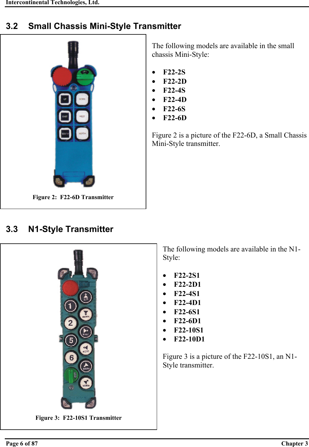 Intercontinental Technologies, Ltd.   Page 6 of 87  Chapter 3 3.2  Small Chassis Mini-Style Transmitter  The following models are available in the small chassis Mini-Style:  •  F22-2S •  F22-2D •  F22-4S •  F22-4D •  F22-6S •  F22-6D  Figure 2 is a picture of the F22-6D, a Small Chassis Mini-Style transmitter.         3.3 N1-Style Transmitter  The following models are available in the N1-Style:  •  F22-2S1 •  F22-2D1 •  F22-4S1 •  F22-4D1 •  F22-6S1 •  F22-6D1 •  F22-10S1 •  F22-10D1  Figure 3 is a picture of the F22-10S1, an N1-Style transmitter.   Figure 2:  F22-6D Transmitter  Figure 3:  F22-10S1 Transmitter 
