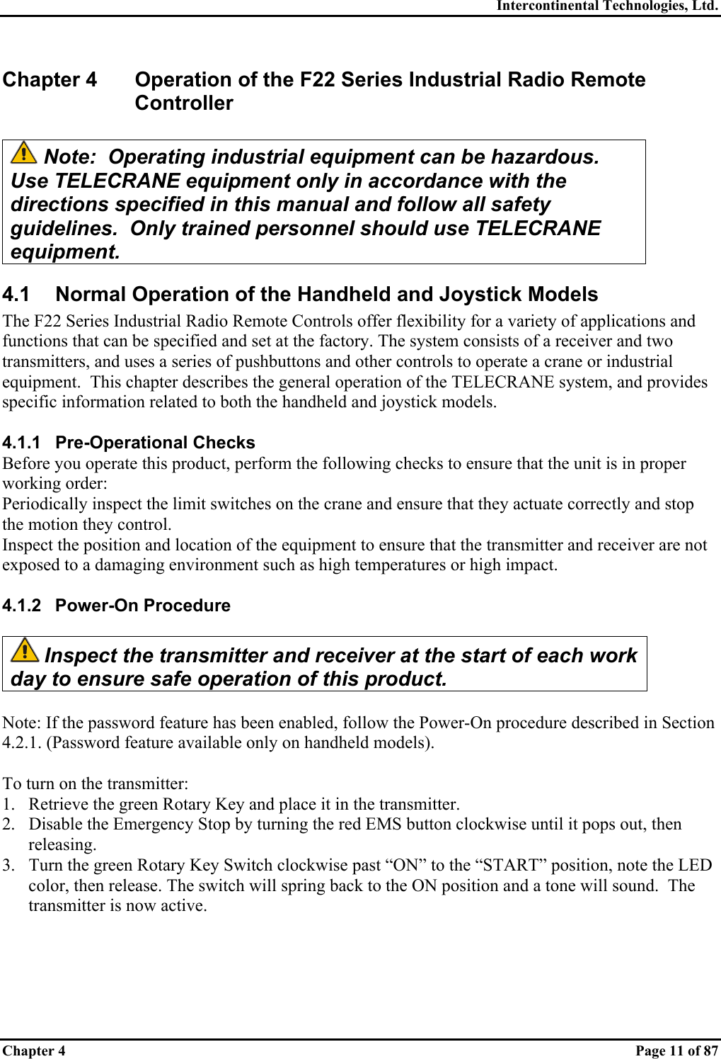 Intercontinental Technologies, Ltd. Chapter 4    Page 11 of 87 Chapter 4  Operation of the F22 Series Industrial Radio Remote Controller   Note:  Operating industrial equipment can be hazardous.  Use TELECRANE equipment only in accordance with the directions specified in this manual and follow all safety guidelines.  Only trained personnel should use TELECRANE equipment. 4.1  Normal Operation of the Handheld and Joystick Models The F22 Series Industrial Radio Remote Controls offer flexibility for a variety of applications and functions that can be specified and set at the factory. The system consists of a receiver and two transmitters, and uses a series of pushbuttons and other controls to operate a crane or industrial equipment.  This chapter describes the general operation of the TELECRANE system, and provides specific information related to both the handheld and joystick models.  4.1.1 Pre-Operational Checks Before you operate this product, perform the following checks to ensure that the unit is in proper working order: Periodically inspect the limit switches on the crane and ensure that they actuate correctly and stop the motion they control. Inspect the position and location of the equipment to ensure that the transmitter and receiver are not exposed to a damaging environment such as high temperatures or high impact.  4.1.2 Power-On Procedure   Inspect the transmitter and receiver at the start of each work day to ensure safe operation of this product.  Note: If the password feature has been enabled, follow the Power-On procedure described in Section 4.2.1. (Password feature available only on handheld models).  To turn on the transmitter: 1.  Retrieve the green Rotary Key and place it in the transmitter. 2.  Disable the Emergency Stop by turning the red EMS button clockwise until it pops out, then releasing. 3.  Turn the green Rotary Key Switch clockwise past “ON” to the “START” position, note the LED color, then release. The switch will spring back to the ON position and a tone will sound.  The transmitter is now active.  