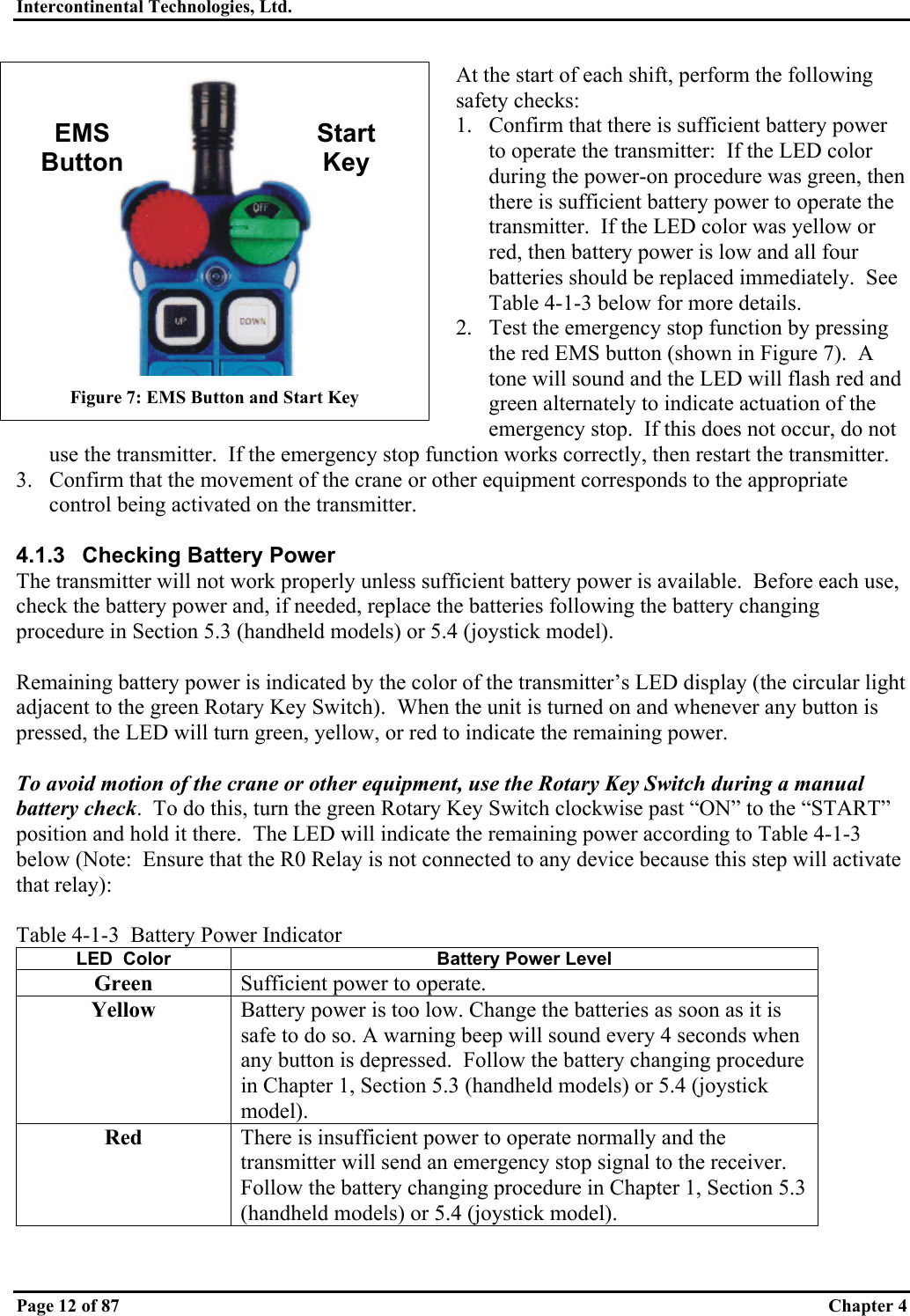 Intercontinental Technologies, Ltd.   Page 12 of 87  Chapter 4 At the start of each shift, perform the following safety checks: 1.  Confirm that there is sufficient battery power to operate the transmitter:  If the LED color during the power-on procedure was green, then there is sufficient battery power to operate the transmitter.  If the LED color was yellow or red, then battery power is low and all four batteries should be replaced immediately.  See Table 4-1-3 below for more details. 2.  Test the emergency stop function by pressing the red EMS button (shown in Figure 7).  A tone will sound and the LED will flash red and green alternately to indicate actuation of the emergency stop.  If this does not occur, do not use the transmitter.  If the emergency stop function works correctly, then restart the transmitter. 3.  Confirm that the movement of the crane or other equipment corresponds to the appropriate control being activated on the transmitter.  4.1.3 Checking Battery Power The transmitter will not work properly unless sufficient battery power is available.  Before each use, check the battery power and, if needed, replace the batteries following the battery changing procedure in Section 5.3 (handheld models) or 5.4 (joystick model).  Remaining battery power is indicated by the color of the transmitter’s LED display (the circular light adjacent to the green Rotary Key Switch).  When the unit is turned on and whenever any button is pressed, the LED will turn green, yellow, or red to indicate the remaining power.  To avoid motion of the crane or other equipment, use the Rotary Key Switch during a manual battery check.  To do this, turn the green Rotary Key Switch clockwise past “ON” to the “START” position and hold it there.  The LED will indicate the remaining power according to Table 4-1-3 below (Note:  Ensure that the R0 Relay is not connected to any device because this step will activate that relay):  Table 4-1-3  Battery Power Indicator LED  Color  Battery Power Level Green  Sufficient power to operate. Yellow  Battery power is too low. Change the batteries as soon as it is safe to do so. A warning beep will sound every 4 seconds when any button is depressed.  Follow the battery changing procedure in Chapter 1, Section 5.3 (handheld models) or 5.4 (joystick model). Red  There is insufficient power to operate normally and the transmitter will send an emergency stop signal to the receiver.  Follow the battery changing procedure in Chapter 1, Section 5.3 (handheld models) or 5.4 (joystick model).   Figure 7: EMS Button and Start Key EMS Button Start Key 