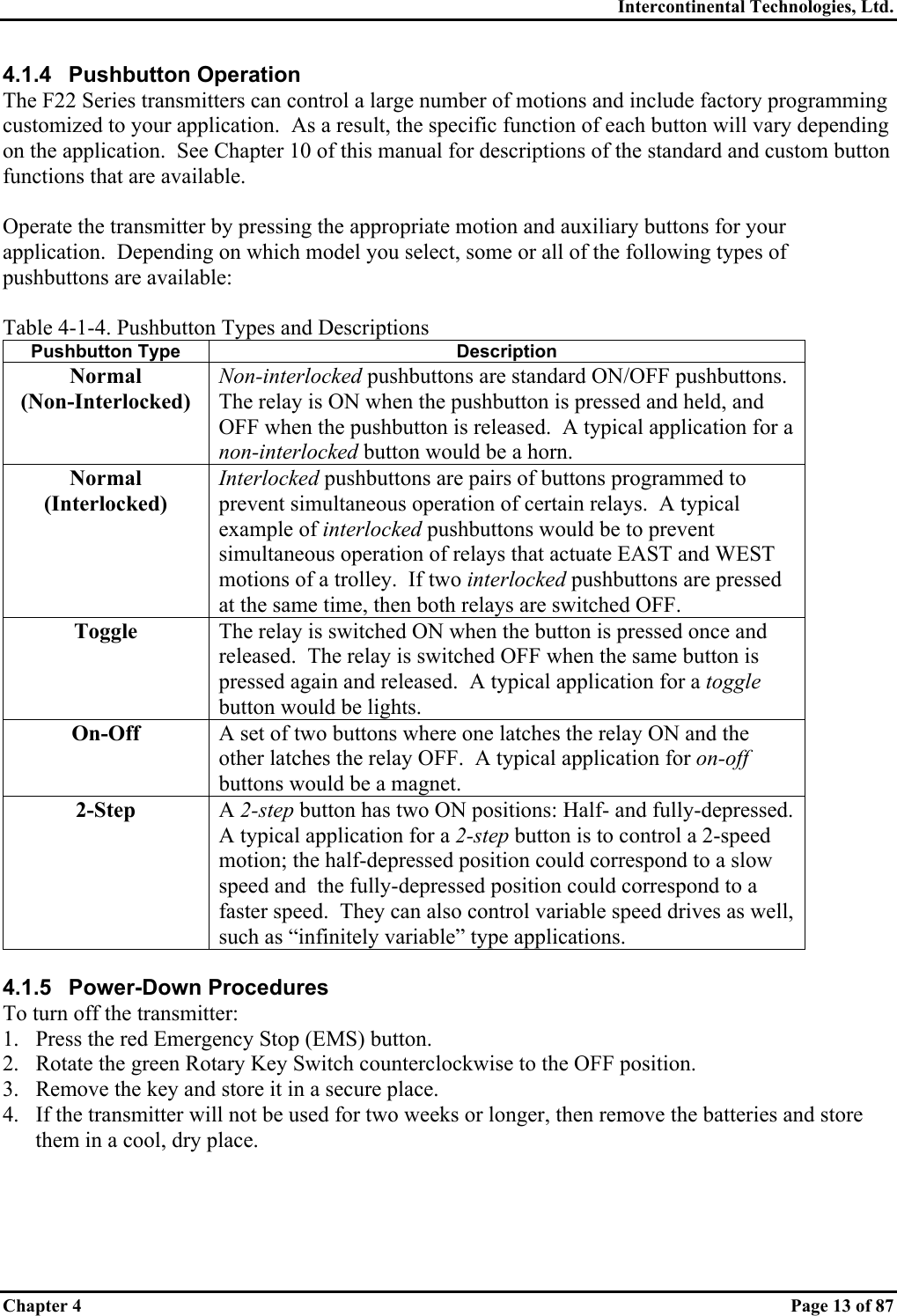 Intercontinental Technologies, Ltd. Chapter 4    Page 13 of 87 4.1.4  Pushbutton Operation  The F22 Series transmitters can control a large number of motions and include factory programming customized to your application.  As a result, the specific function of each button will vary depending on the application.  See Chapter 10 of this manual for descriptions of the standard and custom button functions that are available.  Operate the transmitter by pressing the appropriate motion and auxiliary buttons for your application.  Depending on which model you select, some or all of the following types of pushbuttons are available:  Table 4-1-4. Pushbutton Types and Descriptions Pushbutton Type  Description Normal (Non-Interlocked) Non-interlocked pushbuttons are standard ON/OFF pushbuttons.  The relay is ON when the pushbutton is pressed and held, and OFF when the pushbutton is released.  A typical application for a non-interlocked button would be a horn. Normal (Interlocked) Interlocked pushbuttons are pairs of buttons programmed to prevent simultaneous operation of certain relays.  A typical example of interlocked pushbuttons would be to prevent simultaneous operation of relays that actuate EAST and WEST motions of a trolley.  If two interlocked pushbuttons are pressed at the same time, then both relays are switched OFF. Toggle  The relay is switched ON when the button is pressed once and released.  The relay is switched OFF when the same button is pressed again and released.  A typical application for a toggle button would be lights. On-Off  A set of two buttons where one latches the relay ON and the other latches the relay OFF.  A typical application for on-off buttons would be a magnet. 2-Step  A 2-step button has two ON positions: Half- and fully-depressed.  A typical application for a 2-step button is to control a 2-speed motion; the half-depressed position could correspond to a slow speed and  the fully-depressed position could correspond to a faster speed.  They can also control variable speed drives as well, such as “infinitely variable” type applications.  4.1.5 Power-Down Procedures To turn off the transmitter: 1.  Press the red Emergency Stop (EMS) button. 2.  Rotate the green Rotary Key Switch counterclockwise to the OFF position. 3.  Remove the key and store it in a secure place. 4.  If the transmitter will not be used for two weeks or longer, then remove the batteries and store them in a cool, dry place. 