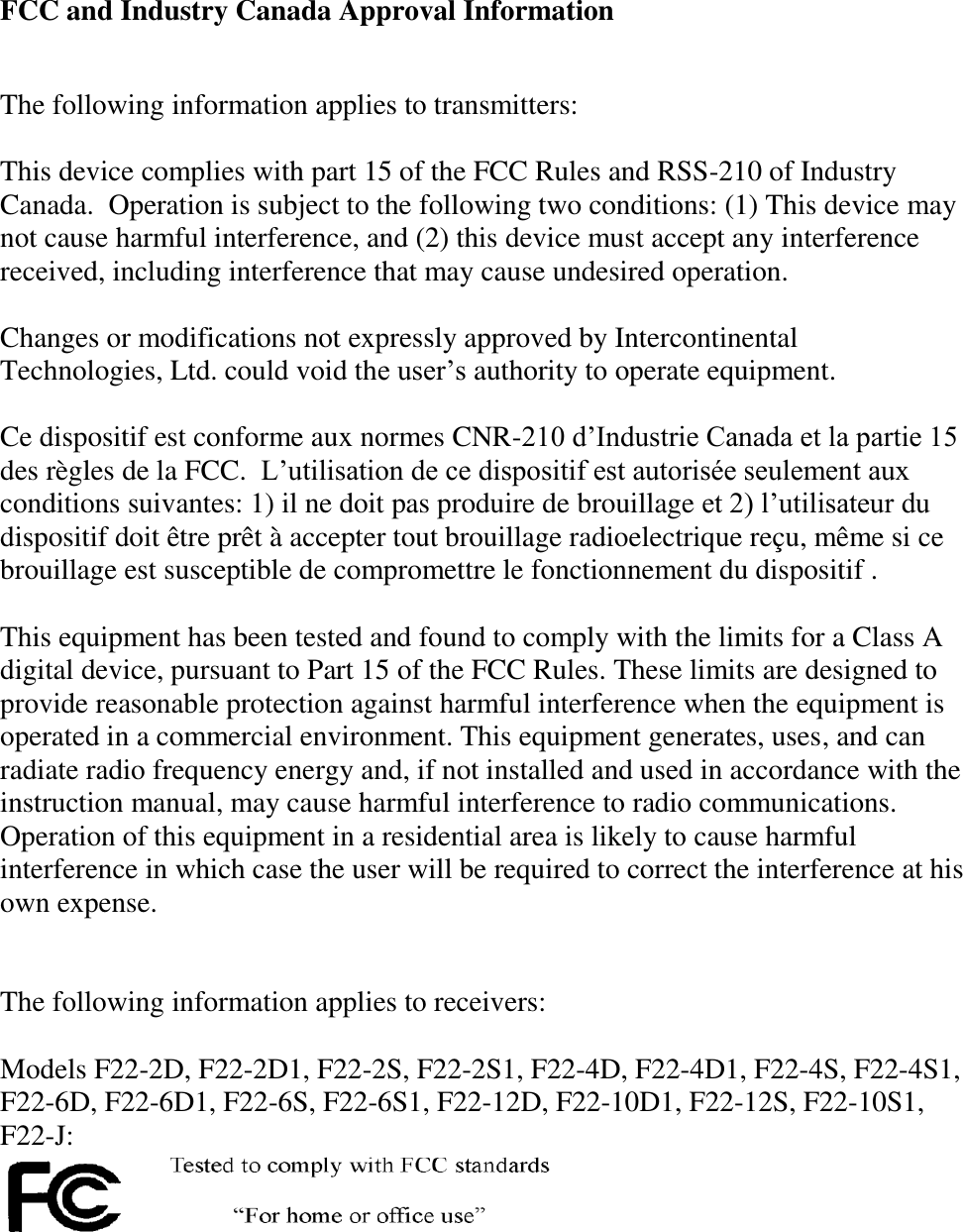 FCC and Industry Canada Approval Information   The following information applies to transmitters:  This device complies with part 15 of the FCC Rules and RSS-210 of Industry Canada.  Operation is subject to the following two conditions: (1) This device may not cause harmful interference, and (2) this device must accept any interference received, including interference that may cause undesired operation.   Changes or modifications not expressly approved by Intercontinental Technologies, Ltd. could void the user’s authority to operate equipment.  Ce dispositif est conforme aux normes CNR-210 d’Industrie Canada et la partie 15 des règles de la FCC.  L’utilisation de ce dispositif est autorisée seulement aux conditions suivantes: 1) il ne doit pas produire de brouillage et 2) l’utilisateur du dispositif doit être prêt à accepter tout brouillage radioelectrique reçu, même si ce brouillage est susceptible de compromettre le fonctionnement du dispositif .  This equipment has been tested and found to comply with the limits for a Class A digital device, pursuant to Part 15 of the FCC Rules. These limits are designed to provide reasonable protection against harmful interference when the equipment is operated in a commercial environment. This equipment generates, uses, and can radiate radio frequency energy and, if not installed and used in accordance with the instruction manual, may cause harmful interference to radio communications. Operation of this equipment in a residential area is likely to cause harmful interference in which case the user will be required to correct the interference at his own expense.    The following information applies to receivers:  Models F22-2D, F22-2D1, F22-2S, F22-2S1, F22-4D, F22-4D1, F22-4S, F22-4S1, F22-6D, F22-6D1, F22-6S, F22-6S1, F22-12D, F22-10D1, F22-12S, F22-10S1, F22-J:  