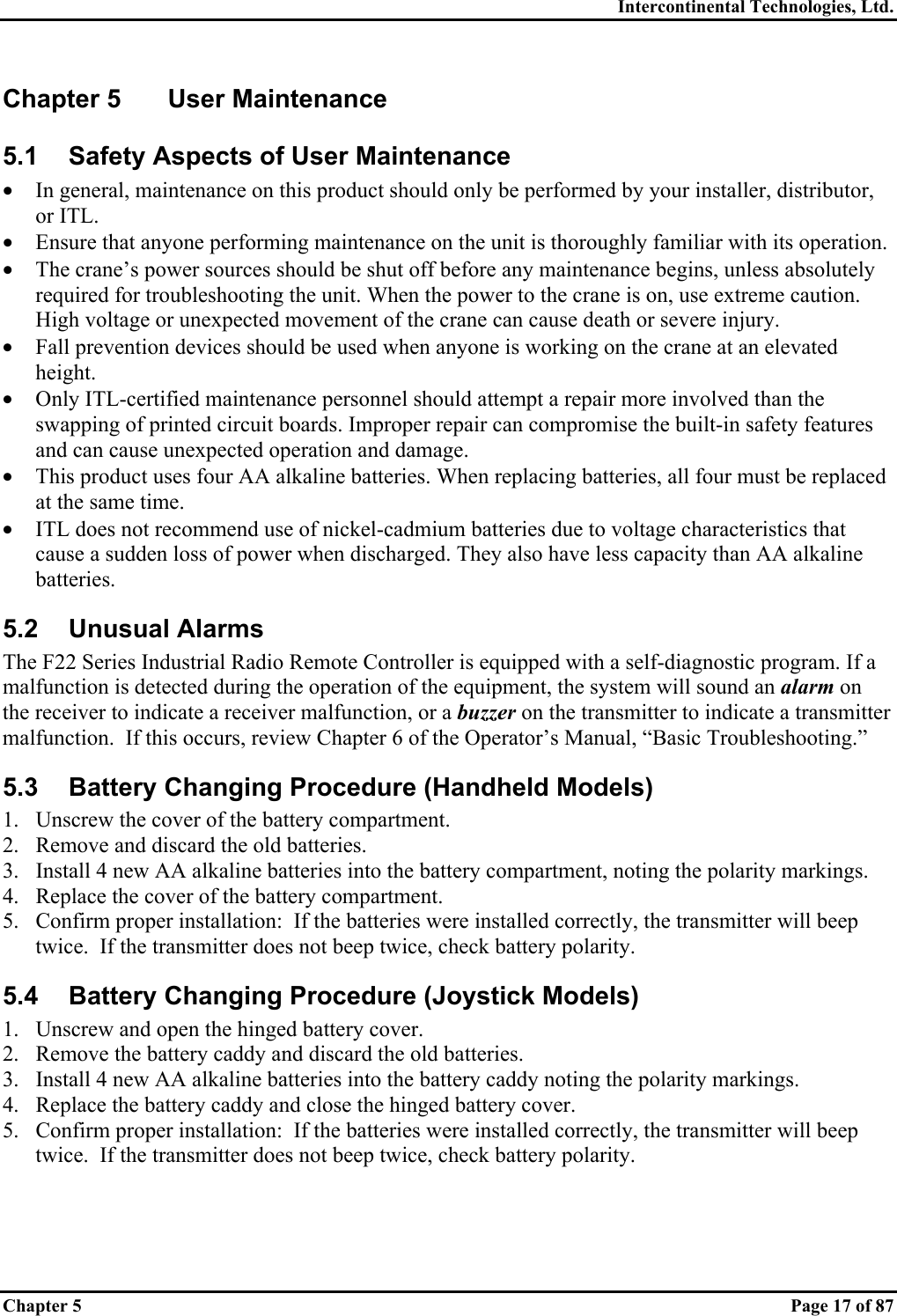 Intercontinental Technologies, Ltd. Chapter 5    Page 17 of 87 Chapter 5  User Maintenance 5.1  Safety Aspects of User Maintenance •  In general, maintenance on this product should only be performed by your installer, distributor, or ITL. •  Ensure that anyone performing maintenance on the unit is thoroughly familiar with its operation. •  The crane’s power sources should be shut off before any maintenance begins, unless absolutely required for troubleshooting the unit. When the power to the crane is on, use extreme caution. High voltage or unexpected movement of the crane can cause death or severe injury. •  Fall prevention devices should be used when anyone is working on the crane at an elevated height. •  Only ITL-certified maintenance personnel should attempt a repair more involved than the swapping of printed circuit boards. Improper repair can compromise the built-in safety features and can cause unexpected operation and damage. •  This product uses four AA alkaline batteries. When replacing batteries, all four must be replaced at the same time. •  ITL does not recommend use of nickel-cadmium batteries due to voltage characteristics that cause a sudden loss of power when discharged. They also have less capacity than AA alkaline batteries. 5.2 Unusual Alarms The F22 Series Industrial Radio Remote Controller is equipped with a self-diagnostic program. If a malfunction is detected during the operation of the equipment, the system will sound an alarm on the receiver to indicate a receiver malfunction, or a buzzer on the transmitter to indicate a transmitter malfunction.  If this occurs, review Chapter 6 of the Operator’s Manual, “Basic Troubleshooting.” 5.3  Battery Changing Procedure (Handheld Models) 1.  Unscrew the cover of the battery compartment. 2.  Remove and discard the old batteries. 3.  Install 4 new AA alkaline batteries into the battery compartment, noting the polarity markings. 4.  Replace the cover of the battery compartment. 5.  Confirm proper installation:  If the batteries were installed correctly, the transmitter will beep twice.  If the transmitter does not beep twice, check battery polarity. 5.4  Battery Changing Procedure (Joystick Models) 1.  Unscrew and open the hinged battery cover. 2.  Remove the battery caddy and discard the old batteries. 3.  Install 4 new AA alkaline batteries into the battery caddy noting the polarity markings. 4.  Replace the battery caddy and close the hinged battery cover. 5.  Confirm proper installation:  If the batteries were installed correctly, the transmitter will beep twice.  If the transmitter does not beep twice, check battery polarity. 