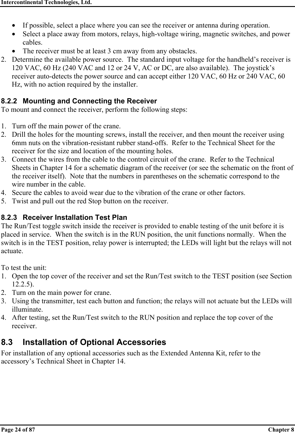 Intercontinental Technologies, Ltd.   Page 24 of 87   Chapter 8 •  If possible, select a place where you can see the receiver or antenna during operation. •  Select a place away from motors, relays, high-voltage wiring, magnetic switches, and power cables. •  The receiver must be at least 3 cm away from any obstacles. 2.  Determine the available power source.  The standard input voltage for the handheld’s receiver is 120 VAC, 60 Hz (240 VAC and 12 or 24 V, AC or DC, are also available).  The joystick’s receiver auto-detects the power source and can accept either 120 VAC, 60 Hz or 240 VAC, 60 Hz, with no action required by the installer.  8.2.2  Mounting and Connecting the Receiver To mount and connect the receiver, perform the following steps:  1.  Turn off the main power of the crane. 2.  Drill the holes for the mounting screws, install the receiver, and then mount the receiver using 6mm nuts on the vibration-resistant rubber stand-offs.  Refer to the Technical Sheet for the receiver for the size and location of the mounting holes. 3.  Connect the wires from the cable to the control circuit of the crane.  Refer to the Technical Sheets in Chapter 14 for a schematic diagram of the receiver (or see the schematic on the front of the receiver itself).  Note that the numbers in parentheses on the schematic correspond to the wire number in the cable. 4.  Secure the cables to avoid wear due to the vibration of the crane or other factors. 5.  Twist and pull out the red Stop button on the receiver.  8.2.3  Receiver Installation Test Plan The Run/Test toggle switch inside the receiver is provided to enable testing of the unit before it is placed in service.  When the switch is in the RUN position, the unit functions normally.  When the switch is in the TEST position, relay power is interrupted; the LEDs will light but the relays will not actuate.  To test the unit: 1.  Open the top cover of the receiver and set the Run/Test switch to the TEST position (see Section 12.2.5). 2.  Turn on the main power for crane. 3.  Using the transmitter, test each button and function; the relays will not actuate but the LEDs will illuminate. 4.  After testing, set the Run/Test switch to the RUN position and replace the top cover of the receiver. 8.3  Installation of Optional Accessories For installation of any optional accessories such as the Extended Antenna Kit, refer to the accessory’s Technical Sheet in Chapter 14.   