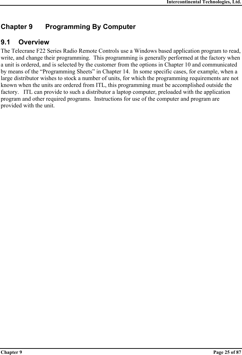 Intercontinental Technologies, Ltd. Chapter 9    Page 25 of 87 Chapter 9  Programming By Computer 9.1 Overview The Telecrane F22 Series Radio Remote Controls use a Windows based application program to read, write, and change their programming.  This programming is generally performed at the factory when a unit is ordered, and is selected by the customer from the options in Chapter 10 and communicated by means of the “Programming Sheets” in Chapter 14.  In some specific cases, for example, when a large distributor wishes to stock a number of units, for which the programming requirements are not known when the units are ordered from ITL, this programming must be accomplished outside the factory.   ITL can provide to such a distributor a laptop computer, preloaded with the application program and other required programs.  Instructions for use of the computer and program are provided with the unit. 